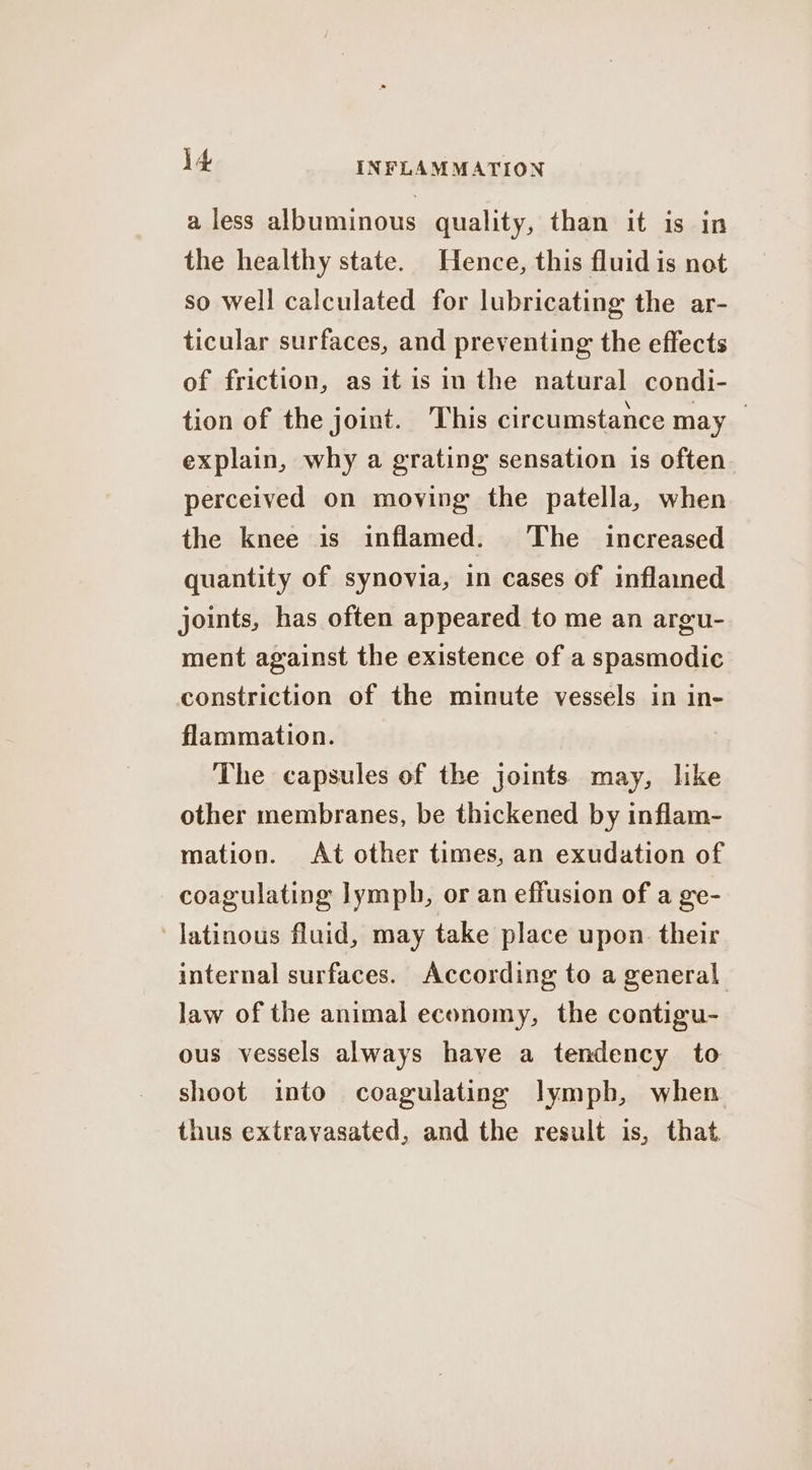 a less albuminous quality, than it is in the healthy state. Hence, this fluid is not so well calculated for lubricating the ar- ticular surfaces, and preventing the effects of friction, as it is in the natural condi- tion of the joint. This circumstance may _ explain, why a grating sensation is often perceived on moving the patella, when the knee is inflamed. The increased quantity of synovia, in cases of inflamed joints, has often appeared to me an argu- ment against the existence of a spasmodic constriction of the minute vessels in in- flammation. The capsules of the joints may, like other membranes, be thickened by inflam- mation. At other times, an exudation of coagulating lymph, or an effusion of a ge- Jatinous fluid, may take place upon their internal surfaces. According to a general law of the animal economy, the contigu- ous vessels always have a tendency to shoot into coagulating lympb, when thus extrayasated, and the result is, that