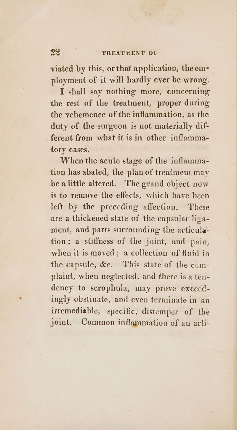 viated by this, or that application, the em- ployment of it will hardly ever be wrong. I shall say nothing more, concerning the rest of the treatment, proper during the vehemence of the inflammation, as the duty of the surgeon is not materially dif- ferent from what it isin other inflamma- tory cases. When the acute stage of the inflamma- tion has abated, the plan of treatment may be a little altered. ‘The grand object now is to remove the effects, which have been left by the preceding affection. These are a thickened state of the capsular liga- ment, and parts surrounding the articule- tion; a stiffness of the joint, and pain, when it is moved; a collection of fluid in the capsule, &amp;c. This state of the com- plaint, when neglected, and there is a ten- dency to scrophula, may prove exceed- ingly obstinate, and even terminate in an irremediable, specific, distemper of the joint. Common inflammation of an arti-