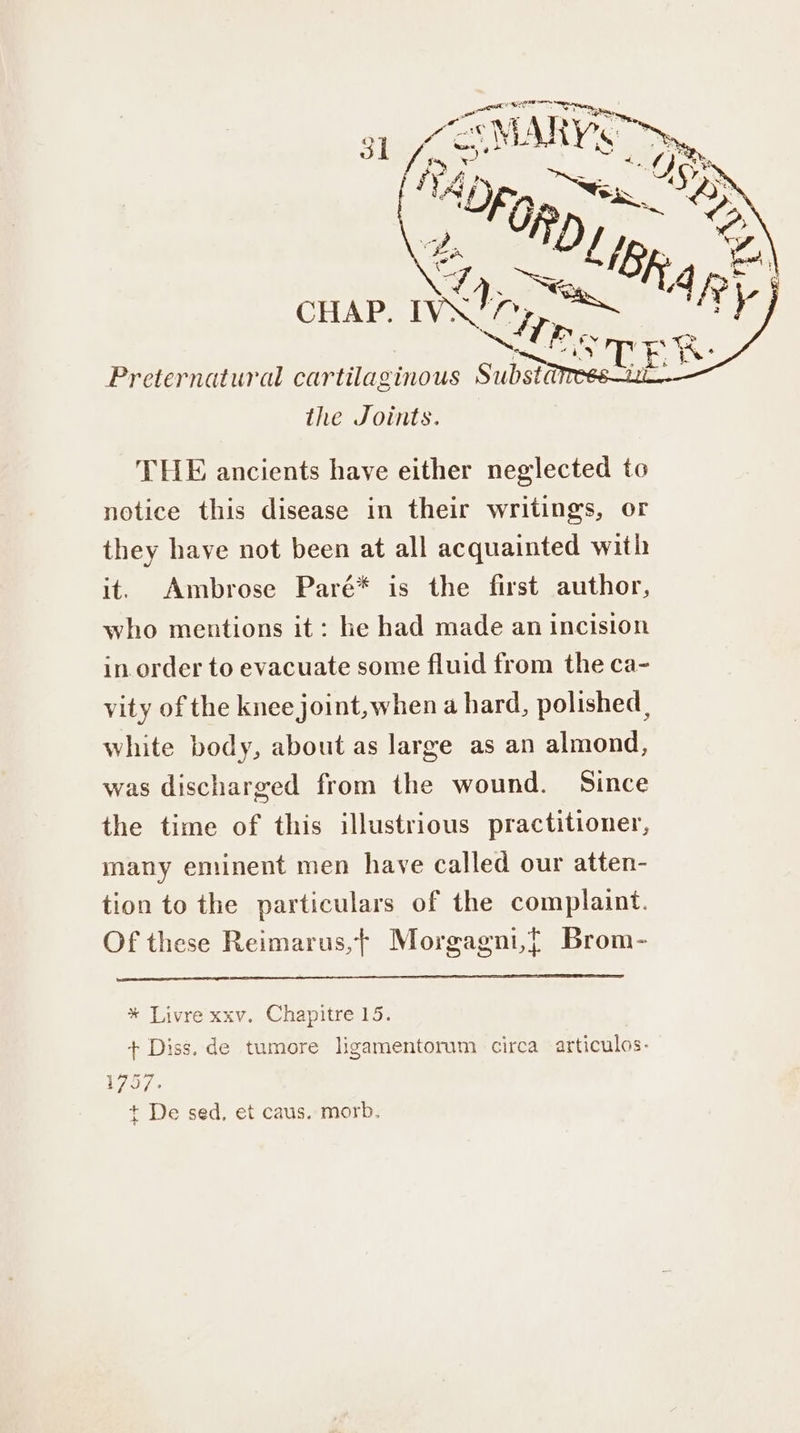 Preternatural cartilaginous Substa the Joints. THE ancients have either neglected to notice this disease in their writings, or they have not been at all acquainted with it. Ambrose Paré* is the first author, who mentions it: he had made an incision in order to evacuate some fluid from the ca- vity of the knee joint, when a hard, polished, white body, about as large as an almond, was discharged from the wound. Since the time of this illustrious practitioner, many eminent men have called our atten- tion to the particulars of the complaint. Of these Reimarus,t Morgagni,{t Brom- * Livre xxv. Chapitre 15. + Diss. de tumore ligamentorum circa articulos- 1757. + De sed, et caus. morb.