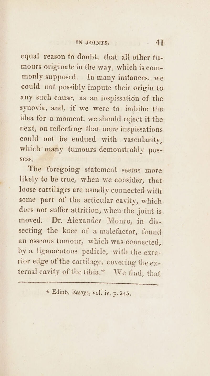 equal reason to doubt, that all other tu- mours originate in the way, which is com- monly supposed. In many instances, we could not possibly impute their origin to any such cause, as an inspissation of the synovia, and, if we were to imbibe the idea for a moment, we should reject it the next, on reflecting that mere inspissations could not be endued with vascularity, which many tumours demonstrably pos- SESS, The foregoing statement seems more likely to be true, when we consider, that loose cartilages are usually connected with some part of the articular cavity, which dves not suffer attrition, when the joint is. moved, Dr. Alexander Monro, in dis- secting the knee of a malefactor, found an osseous tumour, which was connected, by a ligamentous pedicle, with the exte- rior edge of the cartilage, covering the ex- ternal cavity of the tibia.* We find, that SS * Edinb, Essays, vol. iy. p. 245,