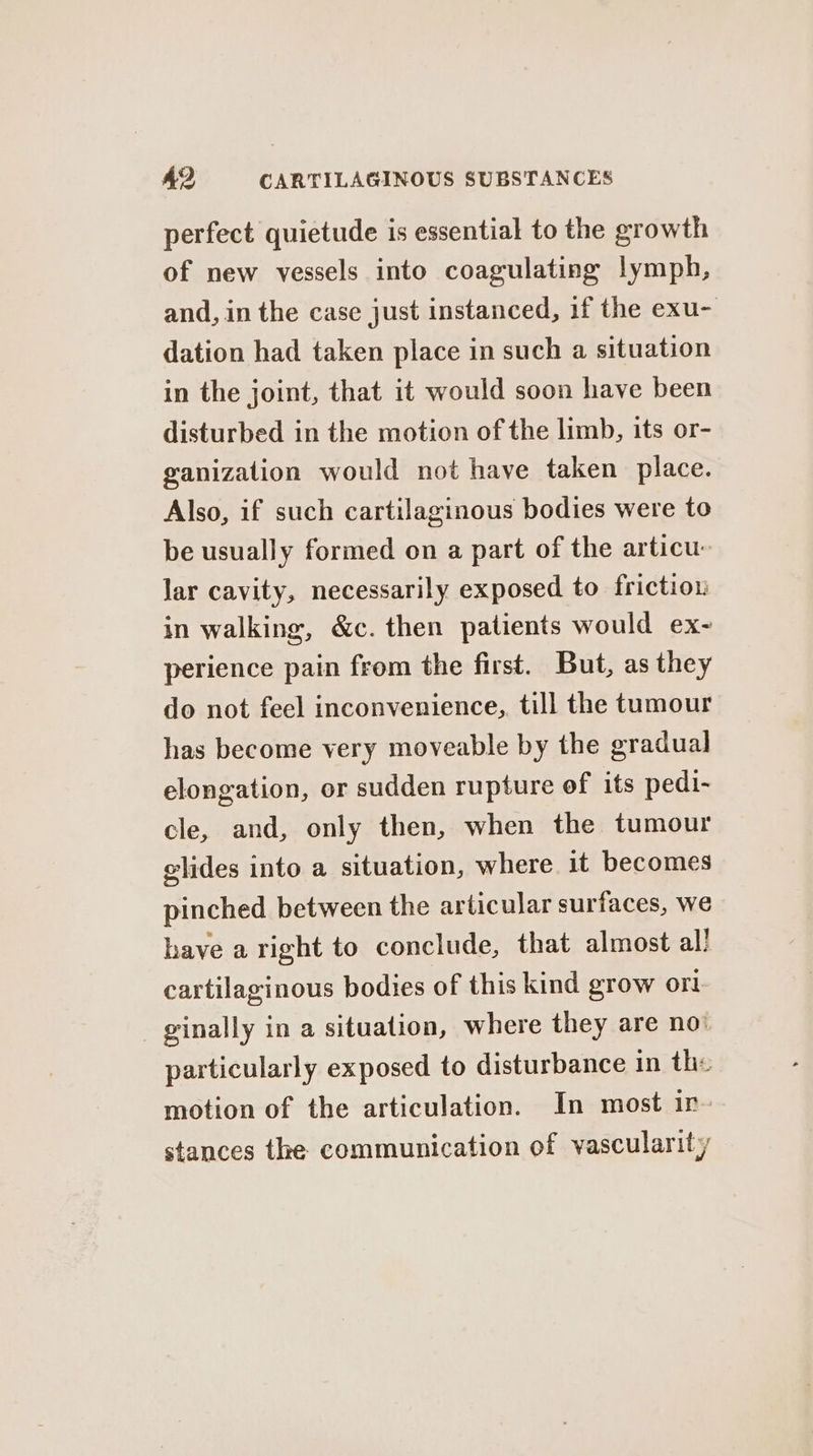 perfect quietude is essential to the growth of new vessels into coagulating lymph, and, in the case just instanced, 1f the exu- dation had taken place in such a situation in the joint, that it would soon have been disturbed in the motion of the limb, its or- ganization would not have taken place. Also, if such cartilaginous bodies were to be usually formed on a part of the articu. lar cavity, necessarily exposed to friction in walking, &amp;c. then patients would ex- perience pain from the first. But, as they do not feel inconvenience, till the tumour has become very moveable by the gradual elongation, or sudden rupture of its pedi- cle, and, only then, when the tumour glides into a situation, where it becomes pinched between the articular surfaces, we have a right to conclude, that almost al! cartilaginous bodies of this kind grow ort _ ginally in a situation, where they are no: particularly exposed to disturbance in the motion of the articulation. In most in- stances the communication of vascularity
