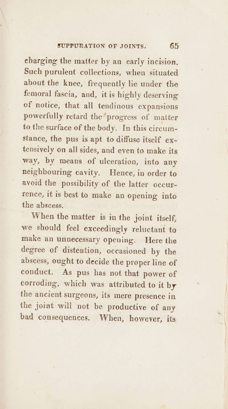 charging the matter by an early incision, Such purulent collections, when situated about the knee, frequently lie under the femoral fascia, and, it is highly deserving of notice, that all tendinous expansions powerfully retard the progress of matter to the surface of the body. In this circum- stance, the pus is apt to diffuse itself ex- tensively on all sides, and even to make its way, by means of ulceration, into any neighbouring cavity. Hence, in order to avoid the possibility of the latter occur- rence, it is best to make an opening into the abscess. When the matter is in the joint itself, we should feel exceedingly reluctant to make an unnecessary opening. Here the degree of distention, occasioned by the abscess, ought to decide the proper line of conduct. As pus has not that power of corroding, which was attributed to it by the ancient surgeons, its mere presence in the joint will not be productive of any bad consequences. When, however, its