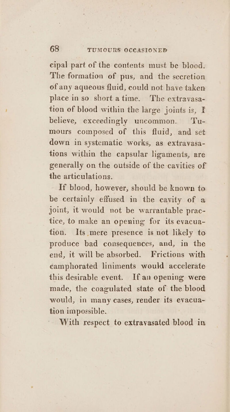 cipal part of the contents must be blood. The formation of pus, and the secretion of any aqueous fluid, could not have taken place in so short atime. The extravasa- tion of blood within the large joints is, EF believe, exceedingly uncommon. Tu- mours composed of this fluid, and set down in systematic works, as extravasa- tions within the capsular ligaments, are generally on the outside of the cavities of the articulations. If blood, however, should be known to be certainly effused in the cavity of a joint, it would not be warrantable prac- tice, to make an opening for its evacua- tion. Its mere presence is not likely to produce bad consequences, and, in the end, it will be absorbed. Frictions with camphorated liniments would accelerate this desirable event. If an opening were made, the coagulated state of the blood would, in many cases, render its evacua- tion impossible. With respect to extravasated blood in