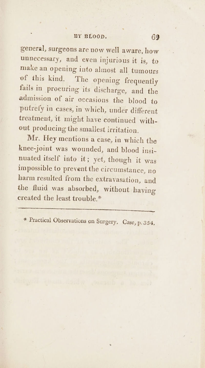 general, surgeons are now well aware, how unnecessary, and eyen injurious it is, to make an opening into almost all tumours of this kind. The opening frequently fails in procuring: its discharge, and the admission of air occasions the blood to putrefy in cases, in which, under different treatment, it might have continued with- out producing the smallest irritation. Mr. Hey mentions a case, in which the knee-joint was wounded, and blood insi~ nuated itself into it; yet, though it was impossible to prevent the circumstance, no harm resulted from the extravasation, and the fluid was absorbed, without haying created the least trouble.* Sansa eee a COE * Practical Observations on Surgery, Case, p. 354,