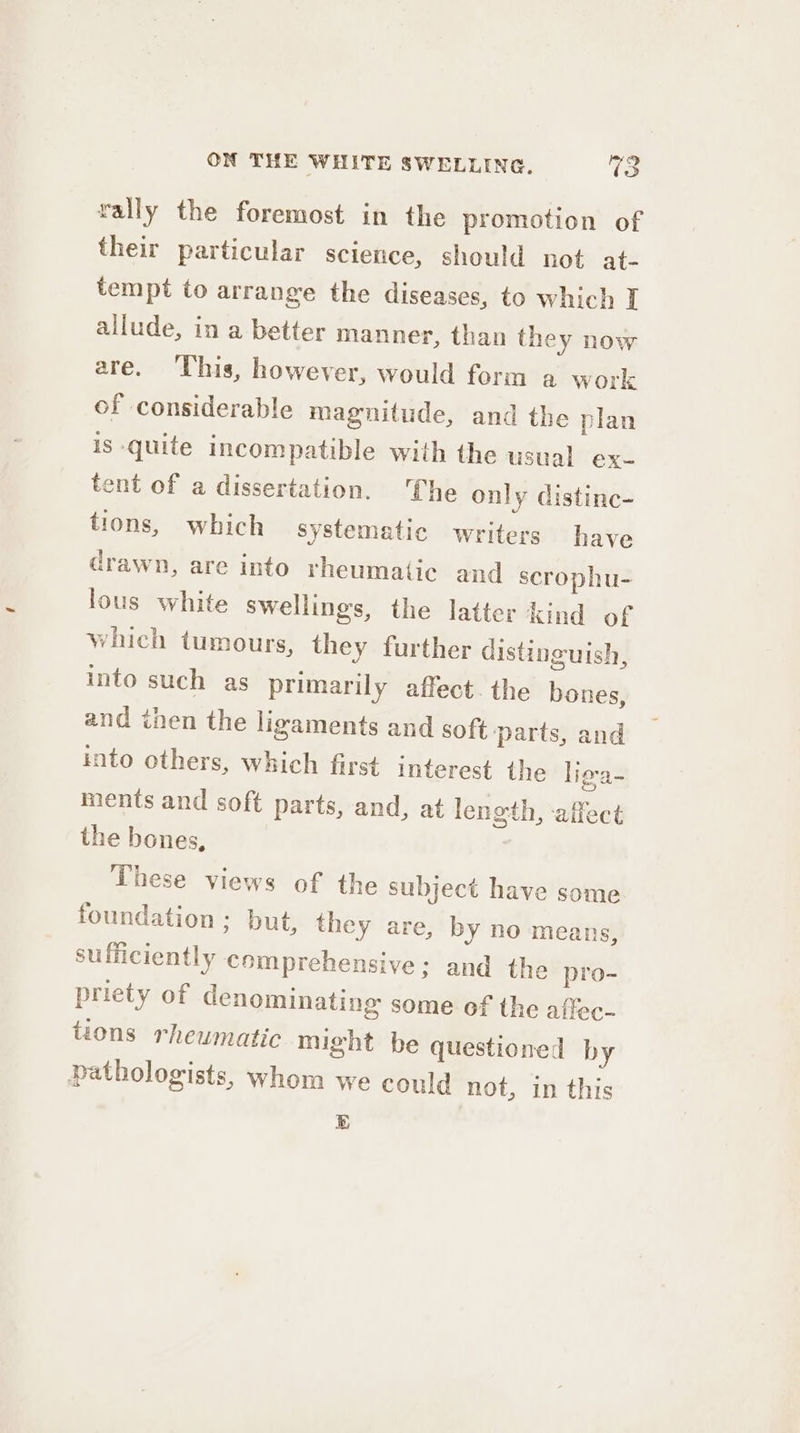 rally the foremost in the promotion of their particular science, should not at- tempt to arrange the diseases, to which I allude, in a better manner, than they now are. This, however, would form a work of considerable magnitude, and the plan is quite incompatible with the usual ex- tent of a dissertation. Che only distinc- tions, which systematic writers have drawn, are into rheumatic and scrophu- lous white swellings, the latter kind of which tumours, they further distinguish, into such as primarily affect. the bones, and then the ligaments and soft ‘parts, and into others, which first interest the ligra- ments and soft parts, and, at length, ‘aiiect the bones, | These views of the subject have some foundation ; but, they are, by no means, sufficiently comprehensive; and the pro- priety of denominating some of the affec- tions rheumatic might be questioned by pathologists, whom we could not, in this EB