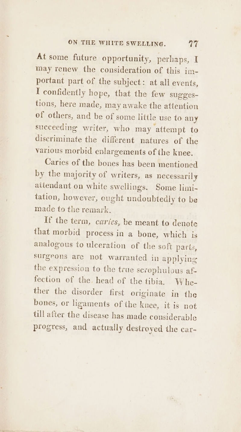 At some future opportunity, perhaps, I may renew the consideration of this im- portant part of the subject: at all events, I confidently hope, that the few sugges- tions, here made, may awake the iaatn, of others, and be of some little use to any succeeding writer, who may attempt to eyeceittiate the different natures of the various morbid enlargements of the knee. Caries of the bones has been mentioned by the majority of writers, as necessarily aitendant on white swellings. Some limi- tation, however, o ought undoubtedly to be made to the remark. if the term, caries, be meant to denote that morbid process in a bone, which is analogous to ulceration of the soft parts, surgeons are not warranted in applying the expression to the true scrophulous af- fection of the. head of the tibia. W he- ther the disorder first originate in the bones, or ligaments of the knee, it is not till after the disease has made considerable progress, and actually destroyed the car-