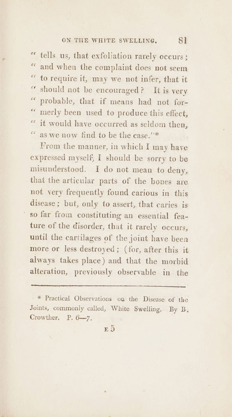 tells us, that exfoliation rarely occurs ; and when the complaint does not seem to require it, may we not infer, that it should not be encouraged? It is very probable, that if means had not for- merly been used to produce this effect, it would have occurred as seldom then, as we now find to be the case.’’* | From the manner, in which I may have expressed myself, I should be sorry to be misunderstood. I do not mean to deny, that the articular parts of the bones are not very frequently found carious in this disease; but, only to assert, that caries is so far from constituting an essential fea- ture of the disorder, that it rarely oceurs, until the cartilages of the joint have been more or less destroyed; (for, after this it always takes place) and that the morbid alteration, previously observable in the OR EEO - * Practical Observations on the Disease of the Joints, commonly called, White Swelling. By B, Crowther, P. 6—7, EOD