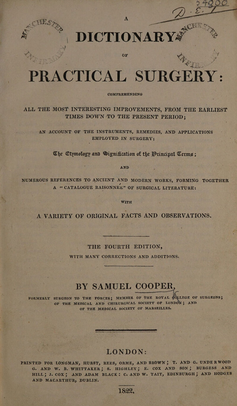 co _DICTIONARYS = ® PRACTICAL SURGERY: COMPREHENDING ALL THE MOST INTERESTING IMPROVEMENTS, FROM THE EARLIEST TIMES DOWN TO THE PRESENT PERIOD; AN ACCOUNT OF THE INSTRUMENTS, REMEDIES, AND APPLICATIONS EMPLOYED IN SURGERY; The Ctpmologp and Signification of the Principal Terms ; AND NUMEROUS REFERENCES TO ANCIENT oie MODERN WORKS, FORMING TOGETHER A ‘* CATALOGUE RAISONNEL” OF SURGICAL LITERATURE: WITH A VARIETY OF ORIGINAL FACTS AND OBSERVATIONS. THE FOURTH EDITION, WITH MANY CORRECTIONS AND ADDITIONS. BY SAMUEL COOPER FORMERLY SURGEON TO THE FORCES 5 MEMBER OF THE ROYAL GULLEGE OF SURGEONS$ OF THE MEDICAL AND CHIRURGICAL SOCIETY OF LONDON; AND OF THE MEDICAL SOCIETY OF MARSEILLES. LONDON: PRINTED FOR LONGMAN, HURST, REES, ORME, AND BROWN} T. AND G. UNDE R WOOD G. AND W. B. WHITTAKER; S. HIGHLEY; E. cOX. AND SON; BURGESS AND HILL; J. COX; AND ADAM BLACK: C. AND W. TAIT, EDINBURGH ; AND HODGES AND MACARTHUR, DUBLIN. , 1822,