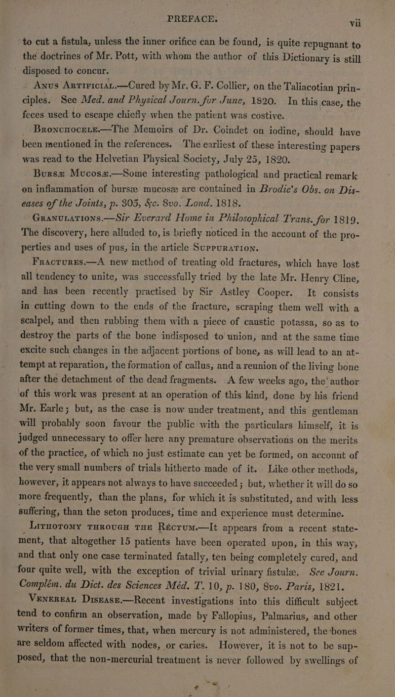 PREFACE. | vil to cut a fistula, unless the inner orifice can be found, is quite repugnant to the doctrines of Mr. Pott, with whom the author of this Dictionary is still _ disposed to concur. Anus Arririciay,—Cured by Mr. G. F. Collier, on the Taliacotian prin- ciples. See Med. and Physical Journ. for June, 1820. In this case, the feces. used to escape chiefly when the patient was costive. Broncuocete.—The Memoirs of Dr. Coindet on iodine, should have been mentioned in the references. The earliest of these interesting papers was read to the Helvetian Physical Society, J uly 25, 1820. Bursz Mucosz.—Some interesting pathological and practical remark on inflammation of bursze: mucose are contained in Brodie’s Obs. on Dis- eases of the Joints, p. 305, &c. 8v0. Lond. 1818. ~ Granurations.—Sir Everard Home in Philosophical Trans. for 1819. The discovery, here alluded to, is briefly noticed in the account of the pro- perties and uses of pus, in the article Suppuration. Fracrures.—A new method of treating old fracturés, which have lost all tendency to unite, was successfully tried by the late Mr. Henry Cline, and has been recently practised by Sir Astley Cooper. It consists in cutting down to the ends of the fracture, scraping them well with a scalpel, and then rubbing them with a piece of caustic potassa, so as to destroy the parts of the bone indisposed to union, and at the same time excite such changes in the adjacent portions of bone, as will lead to an at- tempt at reparation, the formation of callus, and a reunion of the living bone after the detachment of the dead fragments. A few weeks ago, the’ author of this work was present at an operation of this kind, done by his friend Mr. Earle; but, as the case is now under treatment, and this gentleman will probably soon favour the public with the particulars himself, it is judged unnecessary to offer here any premature observations on the merits of the practice, of which no just estimate can yet be formed, on account of the very small numbers of trials hitherto made of it. Like other methods, however, it appears not always to have succeeded ; but, whether it will do so more frequently, than the plans, for which it is substituted, and with less suffering, than the seton produces, time and experience must determine. Liruoromy Truroven tae Récrum.—It appears from a recent state- ment, that altogether 15 patients have been operated upon, in this way, and that only one case terminated fatally, ten being completely cured, and four quite well, with the exception of trivial urinary fistula. See Journ. Complém, du Dict. des Sciences Méd. T. 10, p- 180, 8vo. Paris, 1821. VENEREAL DisEasE Recent. investigations into this difficult subject tend to confirm an observation, made by Fallopius, Palmarius, and other writers of former times, that, when mercury is not administered, the bones are seldom affected with nodes, or caries. However, it is not to be sup- posed, that the non-mercurial treatment is never followed by swellings of ‘~ tar ¢ a