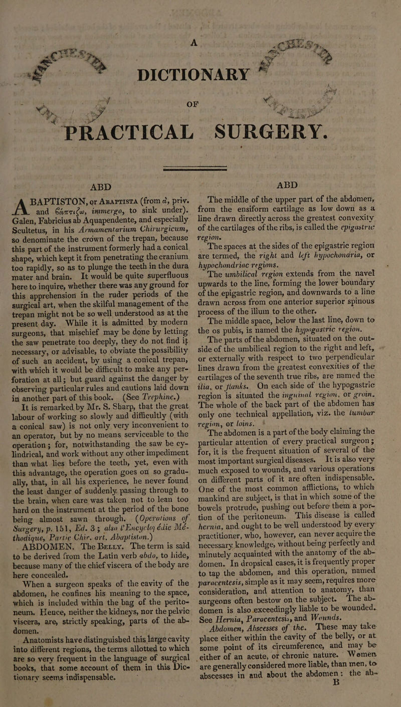 Poi * 4 wd cyl: & « tees ee * ig % Re Fe Png ue a Ff it ll ali SY ABD -A BAPTISTON, or Azaprista (from ¢, priv. and 6éqrqi@w, immergo, to sink under). Galen, Fabricius ab Aquapendente, and especially Scultetus, in his Armamentarium Chirurgicum, so denominate the crown of the trepan, because this part of the instrument formerly had a conical shape, which kept it from penetrating the cranium too rapidly, so as to plunge the teeth in the dura mater and brain. It would be quite superfluous here to inquire, whether there was any ground for this apprehension in the ruder periods of the surgical art, when the skilful management of the trepan might not be so well understood as at the present day. While it is admitted by modern surgeons, that mischief may be done by letting the saw penetrate too deeply, they do not find it necessary, or advisable, to obviate the possibility of such an accident, by using a conical trepan, with which it would be difficult to make any per- foration at all; but guard against the danger by observing particular rules and cautions laid down in another part of thisbook. (See Trephine.) It is remarked by Mr. S. Sharp, that the great labour of working so slowly and difficultly (with a conical saw) is not only very inconvenient to an operator, but by no means serviceable to the operation; for, notwithstanding the saw be cy- lindrical, and work without any other impediment than what lies before the teeth, yet, even with this advantage, the operation goes on so gradu- ally, that, in all his experience, he never found the least danger of suddenly. passing through to the brain, when care was taken not to lean too hard on the instrument at the period of the bone being almost sawn through. (Operations of Surgery, p. 151, Ed. 33 also ? Encyclo, édie Mé- thodique, Partie Chir, art. Abaptiston.) _ ABDOMEN. The Betry. The term is said to be derived from the Latin verb gbdo, to hide, because many of the chief viscera of the body are here concealed. When a surgeon speaks of the cavity of the abdomen, he confines his meaning to the space, which is included within the bag of the perito- neum. Hence, neither the kidneys, nor the pelvic: viscera, are, strictly speaking, parts of the ab- domen. . . Anatomists have distinguished this large cavity into different regions, the terms allotted to which are so very frequent in the language of surgical books, that some account of them in this Dice tionary seems indispensable. ve ABD The middle of the upper part of the abdomen, from the ensiform cartilage as low down as a line drawn directly across the greatest convexity of the cartilages of the ribs, is called the epigastric region. The spaces at the sides of the epigastric region are termed, the right and left hypochondria, or hypochondriac regions. The umbilical region extends from the navel upwards to the line, forming the lower boundary of the epigastric region, and downwards to a line drawn across from one anterior superior spinous process of the ilium to the other. The middle space, below the last line, down to the os pubis, is named the hypegastric region. The parts of the abdomen, situated on the out- side of the umbilical region to the right and left, or externally with respect to two perpendicular lines drawn from the greatest convexities of the cartilages of the seventh true ribs, are named the ilia, or flanks. Qn each side of the hypogastric region is situated the inguinal region, or groin. The whole of the back part of the abdomen has only one technical appellation, viz. the /umbar region, or loins. . The abdomen is a part of the body claiming the particular attention of every practical surgeon ; for, it is the frequent situation of several of the most important surgical diseases. It is also very much exposed to wounds, and various operations on different parts of it are often indispensable. One of the most common afflictions, to which mankind are subject, is that in which some of the bowels protrude, pushing out before them a por- tion of the peritoneum. This disease is called hernia, and. ought to be well understood by every practitioner, who, however, can never acquire the necessary. knowledge, without being perfectly and minutely acquainted with the anatomy of the ab- domen. In dropsical cases, it is frequently proper to tap the abdomen, and this operation, named paracentesis, simple as it may seem, requires more consideration, and attention to anatomy, than surgeons often bestow on the subject. The ab- domen is also exceedingly liable to be wounded. See Hernia, Paracentesis, and Wounds. Abdomen, Abscesses of the. ‘These may take place either within the cavity of the belly, or at some point of its ea aeaic si and may be chronic nature. Wemen are generally considered more liable, than men, to abscesses in and about the yeas : the ab-