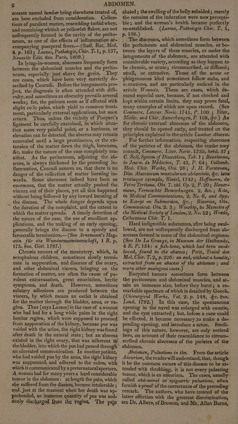 scesses named lumbar being elsewhere treated of, are here excluded from consideration. Collec tions of purulent matter, resembling turbid whey, and containing whitish or yellowish flakes, are not unfrequently formed in the cavity of the perito- neum, as one of the effects of inflammation ac- companying puerperal fever.—(Stoll, Rat. Med. A. p. 103; Lassus, Pathologie, Chir. T.1, p. 137, Nouvelle Edit. 8vo. Paris, 1809.) In lying-in-women, abscesses frequently form between the abdominal muscles and the perito- neum, especially just above the groin. They are cases, which have been: very correctly de- scribed by Conradi. Before the integuments pro- ject, the diagnosis is often attended with diffi- culty, and sometimes an obscurity prevails several weeks; for, the patients seem as if affected with slight co!ic pains, which yield to common treat- ment, particularly external applications, but soon return. Thus, unless the vicinity of Poupart’s ligament be carefully examined, in which situa- tion some very painful point, or a hardness, or elevation can be detected, the abscess may remain concealed until a large prominence, or the ex- tension of the matter down the thigh, lameness, &c. make the nature of the case completely ma- nifest. As the peritoneum, adjoining the ab- scess, is always thickened by the preceding in- flammation, Conradi assures us, that there is no danger of the collection of matter bursting in- wards. Some abscesses indeed have been so enormous, that the matter actually pushed the viscera out of their places, yet all this happened without being followed by any inward bursting of the disease. The whole danger depends upon the duration of the complaint, and the extent to which the matter spreads. A timely detection of the nature of the case, the use of emollient ap- plications, and the making of an early opening, generally brings the disease to a speedy and favourable termination.— (See Arnemann’s Mag- azin fiir die Wundarzneiwissenschaft, 1 B. p. 175. 8v0, Gott. 1797.) Chronic tumors of the mesentery, which, in scrophulous children, sometimes slowly termi- nate in suppuration, and diseases of the ovary, and other abdominal viscera, bringing on the formation of matter, are often the cause of pu- rulent extravasation, great emaciation, hectic symptoms, and death. However, sometimes salutary adhesions are produced between the viscera, by which means an outlet is obtained for the matter through the bladder, anus, or va- gina. Thus (says Lassus) in the case of a woman who had had for a long while pains in the right lumbar region, which were supposed to proceed. from suppuration of the kidney, because pus was after death in the natural state; but an abscess existed in the right ovary, that was adherent 6° an ulcerated communication. In another patient, who had voided pus by the anus, the right kidney was suppurated, and adhered to the colon, with which it communicated by a preternatural aperture, A woman had for many years a hard considerable tumor in the abdomen: at length the pain, which she suffered from the disease, became intolerable ; and, just at the moment when her death was ap-’ prehended, an immense quantity of pus was sud- denly discharged from the yagina, The -pain: abated ; the swelling of the belly subsided ; merely the remains of the induration were now percepti- ble; and the woman’s health became perfectly re-established. (Lassus, Pathologie Chir. T. 1, p. 138.) The abscesses, which sometimes form between the peritoneum and abdominal muscles, or be- tween the layers of these muscles, or under the integuments of the abdomen, are attended with considerable variety, according as they happen to be chronic, or acute; circumscribed, or diffused ; small, ‘or extensive. Those of the acute or phlegmonous kind sometimes follow stabs, and contusions, and are particularly noticed in the article Wounds. ‘These are cases, which de- mand especial care, because, if not checked and kept within certain limits, they may prove fatal, many examples of which are upon record. (See Commerc. Literar, Noric: 1741, P.100.; Eller, Medic. and Chir. Anmerkungen, P.108, &c.) As for chronic external abscesses of the abdomen,- they should be opened early, and treated on the principles explained in the article Lumbar Abscess. For further information, respecting abscesses of the parietes of the abdomen, the reader may consult, Commerc. Liter. Noric. 1735, hebd. 37 5 C. Bell, System of Dissections, Tab. 1; Bourienne, in Journ. de Médecine, T. 43, P. 64; Collomb. Med. Chir. Werke, Obs. 28; J. H. Furstenau, Diss. Abscessuum musculorwm abdominis, &c. leta tristiague exempla, Rintel, 1742; Hoffmann, de Fetre Tertiana, Obs. 7. vid. Op. 2, P.20; Heuer- mann, Vermischte Bemerkungen, 2, &c.; Kite, in Medical Communications, 2, No. 6, and App. to Essays on Submersion, &c.; Riverius, Obs. Communicat. Obs. 2. 3.3 Winship, in Memoirs of the Medical Society of London, 2. No. 52; Wrede, Collectanea Chir. T. 1. Hard indigestible substances, after being swal- lowed, are not unfrequently discharged from ab- scesses formed in some of the abdominal regions. (See De La Grange, in Museum der Heilkunde, 4 B. P. 154: a fish-bone, which had been swal- lowed, found in the abscess; Petit, Traité des Mal. Chir. T.2, p.226: an awl, without a handle,» extracted from an abscess of the abdomen; and - many other analogous cases.) Encysted tumors sometimes form between the peritoneum and abdominal muscles, and at- tain an immense size, before they burst; a re- markable specimen of which is detailed by Gooch, (Chirurgical Works, Vol, 2. p. 144, &c. 8v0. Lond. 1792.) In this case, the spontaneous opening in the navel was enlarged with caustic, and the cyst extracted; but, before a cure could be effected, it became necessary to make a de-: pending opening, and introduce a seton. Swell- ings of this nature, however, are only noticed abdomen. A Abdomen, Pulsations in the. From the article Aneurism, the reader will understand, that, though: it be the common nature of this disease ‘to be at-- tended with throbbing, it is not every pulsating tumor, which is an aneurism. The cases, usually » called abduminal or ‘epigastric pulsations, often furnish a proof of the correctness of the preceding remark. The authors, who have treated of the latter affection with the greatest discrimination, are Dr. Albers, of Bremen, and Mr, Allan Burns,