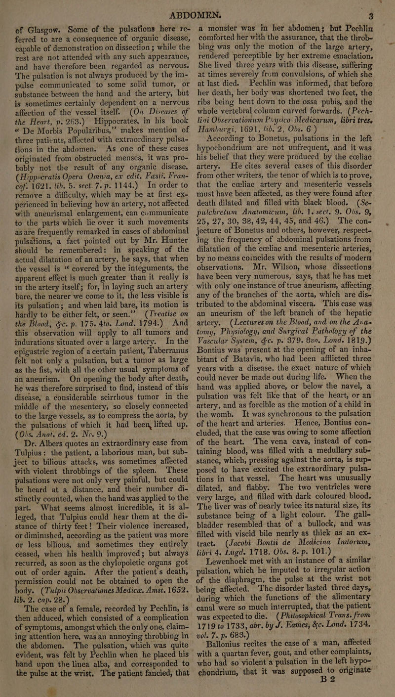 of Glasgow. Some of the pulsations here re- ferred to are a consequence of organic disease, capable of demonstration on dissection ; while the rest are not attended with any such appearance, and have therefore been regarded as nervous. The pulsation is not always produced by the im- pulse communicated to some solid tumor, or substance between the hand and the artery, but is sometimes certainly dependent on a nervous affection of the vessel itself. (On Diseases of the Heart, p. 263.) Hippocrates, in his book “ De Morbis Popularibus,” makes mention of three patients, affected with extraordinary pulsa- tions in the abdomen. As one of these cases originated from obstructed menses, it was pro- bably not the result of any organic disease. Hippocratis Opera Omnia, ex edit, Fesit. Fran- cof. 1621. lib. 5. sect.7.p. 1144.) In order to remove a difficulty, which may be at first ex- perienced in believing how an artery, not affected with aneurismal enlargement, can cvummunicate to the parts which lie over it such movements as are frequently remarked in cases of abdominal pulsations, a fact pointed out by Mr. Hunter should be remembered: in speaking of the actual dilatation of an artery, he says, that when the vessel is “ covered by the integuments, the apparent effect is much greater than it really is in the artery itself; for, in laying such an artery bare, the nearer we come to it, the less visible is its pulsation; and when laid bare, its motion is hardly to be either felt, or seen.”” (Treatise on the Blood, &c. p. 175. 4to. Lond. 1794.) And this observation will apply to all tumors and indurations situated over a large artery. In the epigastric region of a certain patient, Taberranus felt not only a pulsation, but.a tumor as large as the fist, with all the other usual symptoms of an aneurism. On opening the body after death, he was therefore surprised to find, instead of this disease, a considerable scirrhous tumor in the middle of the mesentery, so closely connected to the large vessels, as to compress the aorta, by the pulsations of which it had been, lifted up. (Obs. Anat. ed. 2. Neo. 9.) Dr. Albers quotes an extraordinary case from Tulpius: the patient, a laborious man, but sub- ject to bilious attacks, was sometimes affected with violent throbbings of the spleen. These pulsations were not only very painful, but could stinetly counted, when the hand was applied to the part. What seems almost incredible, it is al- leged, that Tulpius could hear them at the di- stance of thirty feet! Their violence increased, or diminished, according as the patient was more or less bilious, and sometimes they entirely ceased, when his health improved; but always recurred, as soon as the chylopoietic organs got out of order again. After the patient s death, permission could not be obtained to open the body. (Tulpii Observationes Medica. Amst. 1652. lib. 2. cap. 28.) ' - The case of a female, recorded by Pechlin, is then adduced, which consisted of a complication of symptoms, amongst which the only one, claim- ing attention here, was an annoying throbbing in the abdomen. The pulsation, which was quite evident, was felt by Pechlin when he placed his hand upon the linea alba, and corresponded to the pulse at the wrist. The patient fancied, that * a monster was in her abdomen; ‘but Pechlin comforted her with the assurance, that the throb- bing was only the motion of the large artery, rendered perceptible by her extreme emaciation. She lived three years with this disease, suffering at times severely from convulsions, of which she at last died. Pechlin was informed, that before her death, her body was shortened two feet, the | ribs being bent down to the ossa pubis, and the whole vertebral column curved forwards. (Pech~ lini Observationum Physico-Medicarum, libri tres. Hamburgi, 1691, lib. 2, Obs. 6 ) According to Bonetus, pulsations in the left hypochondrium® are not unfrequent, and it was his belief that they were produced by the cceliac artery. He cites several cases of this disorder from other writers, the tenor of which is to prove, that the coeliac artery and mesenteric vessels must have been affected, as they were found after death dilated and filled with black blood. (Se- pulchretum Anatomicum, lib. 1. sect. 9. Obs. 9, 25, 27, 30, 38, 42, 44, 45, and 46.) The con- jecture of Bonetus and others, however, respect- ing the frequency of abdominal pulsations from dilatation of the coeliac and mesenteric arteries, by no means coincides with the results of modern observations. Mr. Wilson, whose dissections have been very numerous, says, that he has met with only one instance of true aneurism, affecting any of the branches of the aorta, which are dis~ tributed to the abdominal viscera. ‘This case was an aneurism of the left branch of the hepatic artery. (Lectures on the Blood, and on the Aras tomy, Physiology, and Surgical Pathology of the Vascular System, dc. ps 379. 8vo. Lond. 1819.) Bontius was present at the opening of an inha~ bitant of Batavia, who had been afflieted three years with a disease, the exact nature of which could never be made out during life. When the hand was applied above, or below the navel, a pulsation was felt like that of the heart, or an artery, and as forcible as the motion of a child in the womb. It was synchronous to the pulsation of the heart and arteries. Hence, Bontius con- cluded, that the case was owing to some affection of the heart. The vena cava, instead of con- taining blood, was filled with a medullary sub- stance, which, pressing against the aorta, is sup- posed to have excited the extraordinary pulsa- tions in that vessel. The heart was unusually dilated, and flabby. The two ventricles were very large, and filled with dark coloured blood. The liver was of nearly twice its natural size, its substance being of a light colour. The gall- bladder resembled that of a bullock, and was. filled with viscid bile nearly as thick as an ex- tract. (Jacobi Bontii de Medtcina Indorum, libri 4. Lugd. 1718. Obs. 8. p. 101.) ~ Lewenhoek met with an instance of a similar of the diaphragm, the pulse at the wrist not being affected. The disorder lasted three days, during which the functions of the alimentary canal were so much interrupted, that the patient was expected to die. (Philosophical Trans. from 1719 to 1733, abr. by J. Eames, &c. Lond. 1734. vol. 7. pe 683.) ‘Ballonius recites the case of a man, affected who had so violent a pulsation in the left hypo- — chondrium, that it was supposed to originate B2