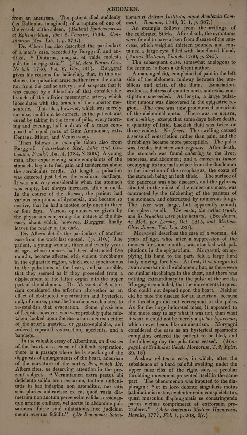 from an aneurism. The patient died suddenly as Ballonius imagined) of a rupture of one of the vessels of the spleen. (Ballonii Epidemicorum et Ephemeridum, libri 2. Venetiis, 1734. Con Siliorum Med. Lib. 1. p. 379.) Dr. Albers has also described the particulars of a man’s case, recorded by Burggraf, and en- titled, «* Diuturna, magna, et valde molesta pulsatio in epigastrio.” (Vid. Acta Natur. Cur. Norimb. 1740, Vol. 6, Obs..131). Burggraf gives his reasons for believing, that, in this in- stance, the pulsation arose neither from the aorta nor from the coeliac artery; and suspects that it was caused by a dilatation of that considerable branch of the inferior mesenteric artery, which inosculates with the branch of the superior me- senteric. This idea, however, which was merely surmise, could not be correct, as the patient was cured by taking in the form of pills, every morn- ' ing and evening, half a dram of a mass com- posed of equal parts of Gum Ammoniac, extr. Centaur. Minor, and Venice soap. Then follows an example taken also from Burggraf. (duserlesene Med. Falle wnd Gu- tachien, Frankf. Am. M. 1784, S. 300.) A young man, after experiencing some complaints of the stomach, began to feel pain and tenderness about the scrobiculus cordis. At length a pulsation was detected just below the ensiform cartilage. It was not very considerable when the stomach was empty, but always increased after a meal. In the course of the disease, the patient had various symptoms of dyspepsia, and became so costive, that he had a motion only. once in three or four days. Various opinions were given by the physicians concerning the nature of the dis- ease, about which, however, Burggraf finally leaves the reader in the dark, Dr. Albers details the particulars of another case from the work last quoted. (p. 310.) The patient, a young woman, tliree and twenty years of age, whose menses had been obstructed five months, became affected with violent throbbings in the epigastric region, which were synchronous to the pulsations of the heart, and so forcible, that they seemed as if they proceeded from a displacement of the latter organ into the upper part of the abdomen. Dr. Massuet of Amster- dam considered the affection altogether as an etiect of obstructed menstruation and hysterics, and, of course, prescribed medicines calculated to re-establish that evacuation. Some physicians of Leipsic, however, who were probably quite mis- taken, looked upon the case as an aneurism either of the arteria gastrica, or gastro-epiploica, and ordered repeated venesection, aperients, and a bandage. In the valuable essay of Albertinus, on diseases of the heart, as a cause of difficult respiration, there is a passage where he is speaking of the diagnosis of enlargements of the heart, aneurism of the curvature of the aorta, &c., which Dr, Albers cites, as deserving attention in the pre- sent subject. “ Verumtamen extra pectus ubi deficiente solido arcu costarum, tantum difficul- tatis in hac indagine non ostenditur, me satis scio pluries indicavisse ex eo, quod vasis dia- metrum non auctum perceperim validas, assiduas- que arterize cceliacze, vel aortze in abdomine pul- sationes fuisse siné dilatatione, nec judicium meum eventus fefellit.”’ (De Bononiensi Scien- & * tiurum et Artium Instituto, atque Academia Com- ment, Bononie, 1748, T. 1, p. 387.) An example follows from the writings of the celebrated Stork. After death, the symptoms were found to have arisen from disease of the pan- creas, which weighed thirteen pounds, and con- tained a large cyst filled with lamellated blood, (Annus Medicus, Vindob. 1760, p. 245). The subsequent case, somewhat analogous to the former, is from a different author. A man, aged 60, complained of pain in the left side of the abdomen, midway between the um- bilicus and crista of the ilium. Emaciation, weakness, distress of countenance, anorexia, con- stipation succeeded. At length, a large pulsa- ting tumour was discovered in the epigastric re- gion. -The case was now pronounced aneurism of the abdominal aorta. ‘There was no nausea, nor vomiting, except that some days before death, a quantity of fetid, blackish fluid was twice or thrice voided. No fever. The swelling caused a sense of constriction rather than pain, and the throbbings became more perceptible. The pulse was feeble, but slow and regular. After death, the stomach was found adhering to the liver, pancreas, and abdomen; and a cancerous tumor occupying its internal surface from the duodenum to the insertion of the cesophagus, the coats of the stomach being an inch thick. The surface of the pancreas was also diseased, and the pylorus, situated in the midst of the cancerous mass, was contracted by the thickening of the parietes of the stomach, and obstructed by numerous fungi. The liver was large, but apparently sound; the spleen small. The aorta, the celiac trunk, and its branches were quite natural. (See Journ. de Med. per Leroux, Oct. 1815, and Medico- Chir. Journ. Vol. I. p. 289). A Morgaeni describes the case of a woman, 44 years of age, who, after a suppression of the menses for some months, was attacked with pal- pitations in the epigastrium. Morgagni, on ap- plying his hand to the part, felt a large hard body moving forcibly. At first, it was regarded as an aneurism in the abdomen; but, as there were no similar throbbings in the chest, and there was nothing extraordinary in the pulse at the wrists, Morgagni concluded, that the movements in ques- tion could not depend upon the heart. Neither did he take the disease for an aneurismm, because the throbbings did not correspond to the pulse. As for the large indurated mass, it appeared to him more easy to say what it was not, than what it was: it could not be merely a globus hystericus, which never beats like an aneurism. Morgagni considered the case as an. hysterical spasmodic complaint, ordered the patient to be bled, and the following day the pulsations ceased. (Mor- gagni, de Sedibus et Causis Morborum, 7. 2, Epist. 39. 18). Aaskow relates a case, in which, after the subsidence of a hard painful swelling under the upper false ribs of the right side, a peculiar throbbing movement presented itself in the same part. ‘The phenomenon was imputed to the dia- phragm: “et in loco dolente singularis motus palpi‘ationis instar, evidenter enim conspiciebatur, quasi musculus diaphragmatis se constringendo partes vicinas comprimeret et eXxtrorsum pro- truderet.’’ (Acta Societatis Medice Havniensis. Havnia, 1777, Vol. 1, p. 208, &c-)