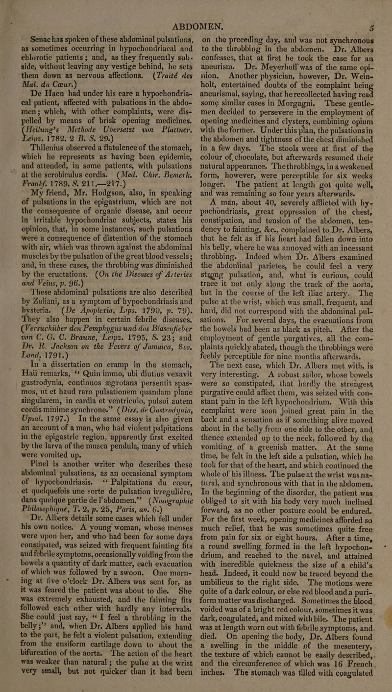 Senac has spoken of these abdominal pulsations, as sometimes occurring in hypochondriacal and chlorotic patients ; and, as they frequently sub- side, without leaving any vestige behind, he sets ‘them down as nervous affections. (Traité des Mal. du Ceur.) : De Haen had under his care a hypochondria- cal patient, affected with pulsations in the abdo- men; which, with other complaints, were dis- pelled by means of brisk opening medicines. Heilung’s Methode Ubersetzt von Plattner. eipz. 1782. 2 B. S. 29.) Thilenius observed a flatulence of the stomach, which he represents as having been epidemic, and attended, in some patients, with pulsations (Med. Chir. Bemerk. Frankf. 1789. S. 211,—217.) My friend, Mr. Hodgson, also, in speaking of pulsations in the epigastrium, which are not the consequence of organic disease, and occur in irritable hypochondriac subjects, states his opinion, that, in some instances, such pulsations were a consequence of distention of the stomach with air, which was thrown against the abdominal muscles by the pulsation of the great blood vessels ; and, in these cases, the throbbing was diminished by the eructations. (On the Diseuses of Arteries and Veius,p. 96.) ; These abdominal pulsations are also described by Zuliani, asa symptom of hypochondriasis and hysteria. (De Apoplexia, Lips. 1790, p. 79). They also happen in certain febrile diseases, (Versuchiiber den Pemphygus und das Blasenfieber von C. G. C. Braune, Leipz. 1795, S. 23; and Dr. BR. Jackson on the Fevers of Jamaica, 8vo. Lond. 1791.) : In a dissertation on cramp in the stomach, Haii remarks, “* Quin immo, ubi diutius vexavit gastrodynia, continuos zgrotans persentit spas- mos, ut et haud raro pulsationem quandam plane singularem, in cardia et ventriculo, pulsui autem cordis minime synchrone.” (Diss. de Gastrodynia, Upsal. 1797.) In the same essay is also given an account of a man, who had violent palpitations in the epigastric region, apparently first excited by the larva of the museca pendula, many of which were vomited up. Pinel is another writer who describes these abdominal pulsations, as an occasional symptom of hypechondriasis. <‘‘ Palpitations du cceur, .et quelquefois une sorte de pulsation irreguliére, dans quelque partie de l’abdomen.”” (Nosographie Philosophique, T. 2, p. 25, Paris, an. 6.) Dr. Albers details some cases which fell under his own notice. A young woman, whose menses were upon her, and who had been for some days constipated, was seized with frequent fainting fits and febrile symptoms, occasionally voiding from the bowels a quantity of dark matter, each evacuation of which was followed by a swoon. One morn- ‘ing at five o’clock Dr. Albers was sent for, as it was feared the patient was about to die. She was extremely exhausted, and the fainting fits followed each other with hardly any intervals. She could just say, “I feel a throbbing in the belly ;”’ and, when Dr. Albers applied his hand to the part, he felt a violent pulsation, extending from the ensiform cartilage down to about the bifurcation of the aorta. ‘The action of the heart was weaker than natural ; the pulse at the wrist very small, but not quicker than it had been -on the preceding day, and was not synchronous to the throbbing in the abdomen. Dr. Albers confesses, that at first he took the case for an aneurism. Dr. Meyerhoff was of the same opi- nion, Another physician, however, Dr. Wein- holt, entertained doubts of the complaint being aneurismal, saying, that he recollected having read some similar cases in Morgagni. These gentle- men decided to persevere in the employment of opening medicines and clysters, combining opium with the former. Under this plan, the pulsationsin the abdomen and tightness of the chest diminished in a few days. The stools were at first of the colour of chocolate, but afterwards resumed their natural appearance. 'Thethrobbings, in a weakened form, however, were perceptible for six weeks longer. The patient at length got quite well, and was remaining so four years afterwards. A man, about 40, severely afflicted with hy- pochondriasis, great oppression of the chest, constipation, and tension of the abdomen, ten- dency to fainting, &c., complained to Dr. Albers, that he felt as if his heart had fallen down into his belly, where he was annoyed with an incessant throbbing. Indeed when Dr. Albers examined the abdoniinal parietes, he could feel a very stygng pulsation, and, what is curious, could trace it not only along the track of the aorta, but in the course of the left iliac artery. The pulse at the wrist, which was small, frequent, and hard, did not correspond with the abdominal pul- sations. or several days, the evacuations from the bowels had been as black as pitch. After the employment of gentle purgatives, all the cor- plaints quickly abated, though the throbbings were feebly perceptible for nine months afterwards. The next case, which Dr. Albers met with, is very interesting. A robust sailor, whose bowels were so constipated, that hardly the strongest purgative could affect them, was seized with con- stant pain in the left hypochondrium. With this complaint were soon joined great pain in the back and a sensation as if something alive moved about in the belly from one side to the other, and thence extended up to the neck, followed by the, vomiting of a greenish matter. At the same time, he felt in the left side a pulsation, which he took for that of the heart, and which continued the whole of his illness, The pulse at the wrist was na- tural, and synchronous with that in the abdomen. In the beginning of the disorder, the patient was obliged to sit with his body very much inclined forward, as no other posture could be endured, For the first week, opening medicines afforded so much relief, that he was sometimes quite free from pain for six or eight hours. After a time, a round swelling formed in the left hypochon- drium, and reached to the navel, and attained with incredible quickness the size of a child’s head. _Indeed, it could now be traced beyond the umbilicus to the right side. The motions were quite of a dark colour, or else red blood and a puri- form matter was discharged. Sometimes the blood voided was of a bright red colour, sometimes it was. dark, coagulated, and mixed with bile. The patient was at length worn out with febrile symptoms, and. died. On opening the body, Dr. Albers found a swelling in the middle of the mesentery, the texture of which cannot be easily described, , and the circumference of which was 16 French, inches. ‘The stomach was filled with coagulated