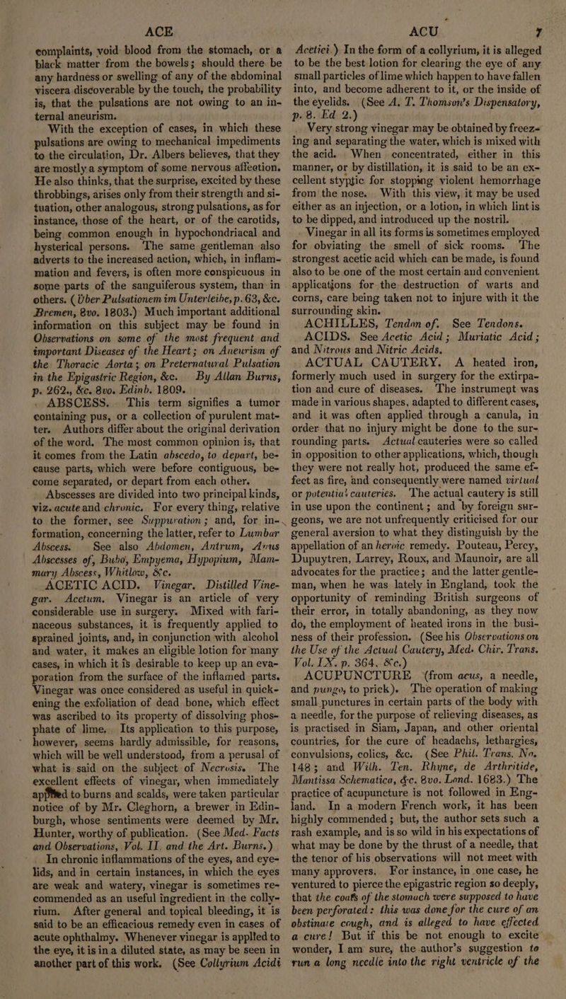ACE complaints, void- blood from the stomach, or a black matter from the bowels; should there be any hardness or swelling of any of the abdominal viscera discoverable by the touch, the probability is, that the pulsations are not owing to an in- ternal aneurism. With the exception of cases, in which these pulsations are owing to mechanical impediments to the circulation, Dr. Albers believes, that they are mostly a symptom of some nervous affeetion, He also thinks, that the surprise, excited by these throbbings, arises only from their strength and si- tuation, other analogous, strong pulsations, as for instance, those of the heart, or of the carotids, being common enough in hypochondriacal and hysterical persons. ‘The same gentleman also adverts to the increased action, which, in inflam- mation and fevers, is often more conspicuous in others. ( Uber Pulsationem im Unterleibe, p. 63, &amp;c. Bremen, 8vo. 1803.) Much important additional information on this subject may be found in Observations on some of the most frequent and important Diseases of the Heart; on Aneurism of the Thoracic Aorta; on Preternatwral Pulsation in the Epigastric Region, &amp;c. By Allan Burns, p- 262., &amp;c. 8vo. Edinb. 1809. ABSCESS. This term signifies a tumor containing pus, or a collection of purulent mat- ter. Authors differ about the original derivation of the word. The most common opinion is, that it comes from the Latin abscedo, to depart, be- cause parts, which were before contiguous, be- come separated, or depart from each other. Abscesses are divided into two principal kinds, viz. acute and chronic. For every thing, relative formation, concerning the latter, refer to Lumbar Abscess. See also Abdomen, Antrum, Avus Abscesses of, Bubo', Empyema, Hypopium, Mam- mary Abscess, Whitlow, &amp;c. ACETIC ACID. Vinegar. Distilled Vine- gar. Acetum. Vinegar is an article of very considerable use in surgery. Mixed with fari- naceous substances, it is frequently applied to sprained joints, and, in conjunction with alcohol and water, it makes an eligible lotion for many cases, in which it is desirable to keep up an eva- poration from the surface of the inflamed parts. Vinegar was once considered as useful in quick- ening the exfoliation of dead bone, which effect was ascribed to its property of dissolving phos- phate of lime... Its application to this purpose, however, seems hardly admissible, for reasons, which will be well understood, from a perusal of what is said on the subject of Necrusis. The excellent effects of vinegar, when immediately ap notice of by Mr. Cleghorn, a brewer, in Edin- burgh, whose sentiments were deemed by Mr. Hunter, worthy of publication. (See Med. Facts and Observations, Vol. II. and the Art. Burns.) In chronic inflammations of the eyes, and eye- lids, and in certain instances, in which the eyes are weak and watery, vinegar is sometimes re- commended as an useful ingredient in the colly- rium. After general and topical bleeding, it is said to be an efficacious remedy even in cases of acute ophthalmy. Whenever vinegar is applted to the eye, it isin. a diluted state, as may be seen in another part of this work. (See Collyrium Acidt ACU 7 Acetici.) In the form of a collyrium, it is alleged to be the best lotion for clearing the eye of any small particles of lime which happen to have fallen into, and become adherent to it, or the inside of the eyelids. (See A. T. Thomson's Dispensatory, p. 8. Ed 2.) Very strong vinegar may be obtained by freez= ing and separating the water, which is mixed with the acid. When concentrated, either in this manner, or by distillation, it is said to be an ex- cellent styptic for stopping violent hemorrhage from the nose. With this view, it may be used either as an injection, or a lotion, in which lint is to be dipped, and introduced up the nostril. . Vinegar in all its forms is sometimes employed for obviating the smell of sick rooms. The strongest acetic acid which can be made, is found also to be.one of the most certain and convenient applications for the destruction of warts and corns, care being taken not to injure with it the surrounding skin. ACHILLES, Tendon of. See Tendons. ACIDS. See Acetic Acid; Muriatic Acid ; and Nitrous and Nitric Acids. ; ACTUAL CAUTERY. A heated iron, formerly much used in surgery for the extirpa- tion and cure of diseases. The instrument was made in various shapes, adapted to different cases, and it was often applied through a-canula, in order that no injury might be done to the sur- rounding parts. Actual cauteries were so called in opposition to other applications, which, though they were not really hot, produced the same ef- fect as fire, and consequently were named virtual or potentia’ cauteries. The actual cautery is still in use upon the continent; and by foreign sur- geons, we are not unfrequently criticised for our general aversion to what they distinguish by the appellation of an heroic remedy. Pouteau, Percy, Dupuytren, Larrey, Roux, and Maunoir, are all advocates for the practice; and the latter gentle- man, when he was lately in England, took the opportunity of reminding British surgeons of their error, in totally abandoning, as they now do, the employment of heated irons in the busi- ness of their profession. (See his Observations on the Use of the Actual Cautery, Med: Chir. Trans. Vol. LX. p. 364, ec.) ACUPUNCTURE (from aeus, a needle, and pungo, to prick). The operation of making small punctures in certain parts of the body with a needle, for the purpose of relieving diseases, as is practised in Siam, Japan, and other oriental countries, for the cure of headachs, lethargies, convulsions, colics, &amp;c. (See Phil. Trans, No. 1483; and Wilh. Ten. Rhyne, de Arthritide, Mantissa Schematica, &amp;c. 8vo. Lond. 1683.) The practice of acupuncture is not followed in Eng- land. In a modern French work, it has been highly commended ; but, the author sets such a rash example, and is so wild in his expectations of what may be done by the thrust of a needle, that the tenor of his observations will not meet with many approvers. For instance, in one case, he ventured to pierce the epigastric region so deeply, that the couts of the stomuch were supposed to have been perforated: this was done for the cure of an obstinate cough, and is alleged to have effected a cure! But if this be not enough to excite wonder, I am’ sure, the author’s suggestion to run a long needle into the right ventricle of the