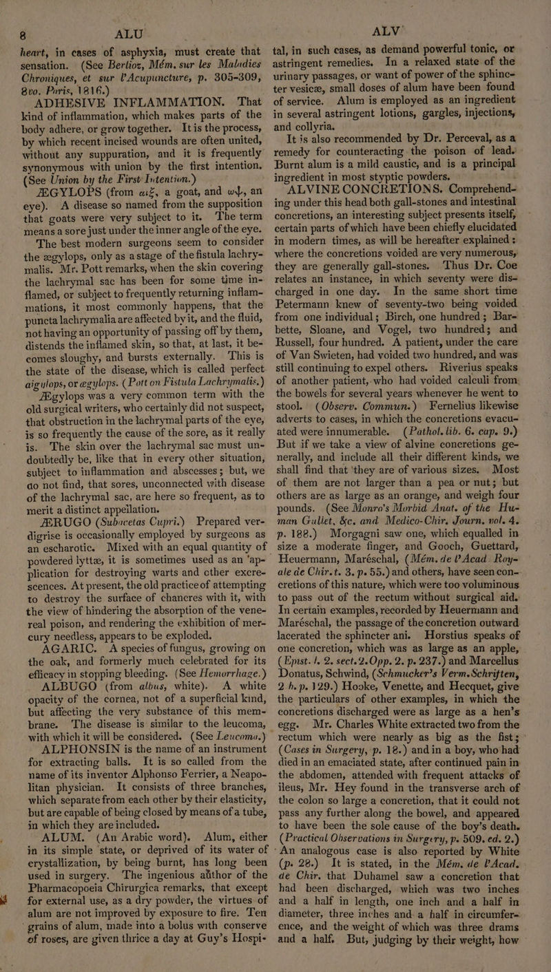 heart, in cases of asphyxia, must create that sensation. (See Berlioz, Mém. sur les Maladies Chroniques, et sur Acupuncture, p. 305-309, Bvo. Paris, 1816.) ADHESIVE INFLAMMATION. That kind of inflammation, which makes parts of the body adhere, or growtogether. It is the process, by which recent incised wounds are often united, without any suppuration, and it is frequently synonymous with union by the first intention. (See Union by the First: Intention.) JEGYLOPS (from «%, a goat, and wi}, an eye). A disease so named from the supposition that goats were very subject to it. The term means a sore just under the inner angle of the eye. The best modern surgeons seem to consider the zgylops, only as astage of the fistula lachry- malis. Mr. Pott remarks, when the skin covering the lachrymal sac has been for some time in- flamed, or subject to frequently returning inflam- mations, it most commonly happens, that the puncta lachrymalia are affected by it, and the fluid, not having an opportunity of passing off by them, distends the inflamed skin, so that, at last, it be- comes sloughy, and bursts externally. ‘This is the state of the disease, which is called perfect- aigylops, or egylops. (Pott on Fistula Lachrymalis,) ZEgylops was a very common term with the old surgical writers, who certainly did not suspect, that obstruction in the lachrymal parts of the eye, is so frequently the cause of the sore, as it really is. The skin over the lachrymal sac must un- doubtedly be, like that in every other situation, subject to inflammation and abscesses ; but, we ao not find, that sores, unconnected with disease of the lachrymal sac, are here so frequent, as to merit a distinct appeilation. ZERUGO (Subacetas Cupri.) Prepared ver- digrise is occasionally employed by surgeons as an escharotic. Mixed with an equal quantity of plication for destroying warts and cther excre- scences. At present, the old practice of attempting to destroy the surface of chancres with it, with the view of hindering the absorption of the vene- real poison, and rendering the exhibition of mer- cury needless, appears to be exploded. AGARIC. A species of fungus, growing on the oak, and formerly much celebrated for its efficacy in stopping bleeding. (See Hemorrhage.) ALBUGO (from albus, white). A white opacity of the cornea, not of a superficial kind, but affecting the very substance of this mem- brane. ‘The disease is similar to the leucoma, ALPHONSIN is the name of an instrument for extracting balls. It is so called from the name of its inventor Alphonso Ferrier, a Neapo- litan physician. It consists of three branches, which separate from each other by their elasticity, but are capable of being closed by means of a tube, in which they are included. ALUM. (An Arabic word). Alum, either in its simple ‘state, or deprived of its water of erystallization, by being burnt, has long been used in surgery. The ingenious alithor of the Pharmacopoeia Chirurgica remarks, that except for external use, as a dry powder, the virtues of alum are not improved by exposure to fire. Ten of roses, are given thrice a day at Guy’s Hospi- ALV tal, in such cases, as demand powerful tonic, or astringent remedies. In a relaxed state of the urinary passages, or want of power of the sphinc- ter vesica, small doses of alum have been found of service. Alum is employed as an ingredient in several astringent lotions, gargles, injections, and collyria. It is also recommended by Dr. Perceval, as a remedy for counteracting the poison of lead.’ Burnt alum is a mild caustic, and is a principal ingredient in most styptic powders, . ALVINE CONCRETIONS. Comprehend- ing under this head both gall-stones and intestinal concretions, an interesting subject presents itself, certain parts of which have been chiefly elucidated in modern times, as will be hereafter explained : where the concretions voided are very numerous, they are generally gall-stones. Thus Dr. Coe relates an instance, in which seventy were dis- charged in one day.- In the same short time Petermann knew of seventy-two being voided . from one individual; Birch, one hundred; Bar- bette, Sloane, and Vogel, two hundred; and Russell, four hundred. A patient, under the care of Van Swieten, had voided two hundred, and was still continuing to expel others. Riverius speaks of another: patient,-who had voided calculi from: the bowels for several years whenever he went to stool (Obseryv. Commun.) Fernelius likewise adverts to cases, in which the concretions evacu- ated were innumerable. (Pathol. lib. 6. cap. 9+) But if we take a view of alvine concretions ge- nerally, and include all their different kinds, we shall find that ‘they are of various sizes. Most of them are not larger than a pea or nut; but others are as large as an orange, and weigh four pounds. (See Monro’s Morbid Anat. of the Hu- man Gullet, &amp;c. and Medico-Chir. Journ. vol. 4. p. 188.) Morgagni saw one, which equalled in size a moderate finger, and Gooch, Guettard, Heuermann, Maréschal, (Mém. de ? Acad. Roy- ale de Chir.t. 3. p. 55.) and others, have seen con- cretions of this nature, which were too voluminous. to pass out of the rectum without surgical aid. In certain examples, recorded by Heuermann and Maréschal, the passage of the concretion outward. lacerated the sphincter ani. Horstius speaks of one concretion, which was as large as an apple, (Epust. /. 2. sect. 2.Opp. 2. p. 237.) and Marcellus Donatus, Schwind, (Schmucker’s Verm. Schriften, 2 hb. p. 129.) Hooke, Venette, and Hecquet, give the particulars of other examples, in which the concretions discharged were as large as a hen’s egg. Mr. Charles White extracted two from the rectum which were nearly as big as the fist; ° (Cases in Surgery, p. 18.) andin a boy, who had died in an emaciated state, after continued pain in the abdomen, attended with frequent attacks of ileus, Mr. Hey found in the transverse arch of the colon so large a concretion, that it could not pass any further along the bowel, and appeared to have been the sole cause of the boy’s death. (Practical Observations in Surgery, p. 509. ed. 2.) (p- 28.) It is stated, in the Mém. de P Acad, - de Chir. that Duhamel saw a concretion that had been discharged, which was two inches and a half in length, one inch and a half in diameter, three inches and-a half in circumfer- ence, and the weight of which was three drams and a half. But, judging by their weight, how —