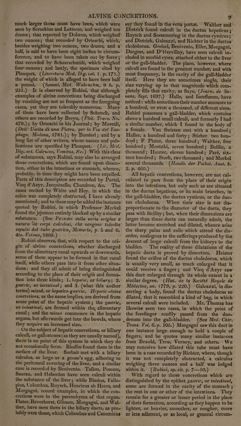 much larger those must have been, which were seen by Scroekius and Lettsom, and weighed ten drams; that reported by Dolceus, which weighed two ounces; that recorded by Orteschi, which, besides weighing two ounces, two drams, and a half, is said to have been eight inches in circum- ference, and to have been taken out by force; that recorded by Schaarschmidt, which weighed four-ounces; dnd lastly, the specimen cited by Plouquet, (Literatura Med. Dig. vol. 1. p. 171.) the weight of which is alleged to have been half a pound.’ 231.) It is observed by Rubini, that although * examples of alvine concretions being discharged by vomiting are not so frequent as the foregoing cases, yet they are tolerably numerous. Many of them have been collected by Schenck, and others are recorded by Breyn, (Phil. Trans. No. 479.); by Orteschi in his Journal; by Moreali, (Dell? Uscita di wna Pietra, per la Via de! Eso- phago, Modena, 1781.); by Borsieri; and by a long list of other writers, whose names and pub- lications are specified by Plouquet. (Lit. Med. Dig. art. Calculus, Vomitus, Xe.) With this class of substances, says Rubini, may also be arranged those concretions, which are found upon dissec- tion, either in the intestines or stomach, whence, probably, in time they might have been expelled. Facts of this description are recorded by Portal, Vieq d’Azyr, Jacquinelle, Chandron, &amp;c. The cases recited by White and Hey, in which the colon was completely obstructed, I have already mentioned ; and to these may be added the instance quoted by Rubini, in which Professor Meckel found the jejunum entirely blocked up by a similar substance. (See Pensieri sulla varia origine e natura “de corpi calcolosi, che vengono talvolta espulsi dal tubo gastvico, Memoria, p. 5 and 6. 4to. Verona, 1808.) Rubini observes, that, with respect to the ori- gin of alvine concretions, whether discharged from the alimentary canal upwards or downwards, some of them appear to be formed in that canal itself, while others pass into it from other situa- tions; and they all admit of being distinguished according to the place of their origin and forma- tion into three kinds; 1. hepatic, or biliary; 2. gastric, or intestinal ; and 3. (what this author terms) mixed, or hepatico-gastric. Hepatic alvine concretions, as the name implies, are derived from some point of the hepatic system ; the gastric, or intestinal, are formed within the, alimentary canal ; and the mired commence in the hepatic organs, but afterwards get into the bowels, where they acquire an increased size. On the subject of hepatic concretions, or biliary calculi, or gall-stones (as they are usually named), there is no point of this'system in which they do not occasionally form. Riedlin found them in the surface of the liver. Sorbait met with a biliary calculus, as large as a goose’s egg, adhering to the peritoneal covering of the liver, and a similar case is recorded by Benivenio. Tallon, Pomme, Saurau, and Heberden have seen calculi within the substance of the liver; while Blasius, Fallo- pius, Columbus, Ruysch, Henricus ab Heers, and _ Morgagni, record examples, in which the con- cretions were in the parenchyma of that organ. Plater, Reverhorst, Glisson, Morgagni, and Wal- ther, have seen them in the biliary ducts, as pro- bably were those, which Columbus and Camenic¢us say they found in the veria port. Walther and’ Dietrick found calculi in the ductus hepaticus ; Ruysch and Soemmering in the ductus cysticus; and Dietrick, Galeazzi, and Richter in the ductus’ choledocus. Greisel, Benivenio, Eller, Morgagni, Dargeat, and D’Hervillay, have seen calculi in- cluded in morbid cysts, attached either to the liver or the gall-bladder. The place, however, where calculi are found in the greatest number, and with most frequency, is the cavity of the gall-bladder itself. Here they are sometimes single, their size varying up to that magnitude which com- pletely fills that cavity, as Saye, (Journ. de Sa- vans, Sept. 1697.) Halle, and Isenflamm, have noticed: while sometimes their number amounts to a hundred, or even a thousand, of different sizes. Rubini possesses a gall-bladder, which contains above a hundred small calculi, and formerly I had a similar number, which I found in the body of a female. Van Swieten met with a hundred; Haller, a hundred and forty; Stieber, two hun- dred; F. Plater, three hundred ; Walther, five hundred; Mentzki, seven hundred; Baillie, a thousand; Hunter, eleven hundred; Paré, six- teen hundred; Stork, two thousand; and Meckel several thousands. (Hundo. der Pathol, Anat. b. 2. p. 460.) ; All hepatic concretions, however, are not cal- culated to pass from the place of their origin into the intestines, but only such as are situated in the ductus hepaticus, or its main branches, in~ the gall-bladder, the ductus cysticus, or the duc- tus choledocus. When their size is not dis- proportionate to the diameter of the ducts, they pass with facility ; but, when their dimensions are larger than those ducts can naturally admit, the latter become stretched and dilated, whence arise the sharp pains and colic which attend the dis- order, analogous to the sufferings produced by the descent of large calculi from the kidneys to the bladder. The reality of these dilatations of the hepatic ducts is proved by dissection, Heister: found the orifice of the ductus choledocus, which is usually very small, so much enlarged that it could receive a finger; and Vicq d’Azyr saw this duct enlarged through its whole extent in a ' similar degree. (Hist. de la Suciété Royale de Médecine, an. 1779, p. 220.) Galeazzi, in dis- secting a body, found the ductus choledocus so— dilated, that it resembled a kind of bag, in which several calculi were included. Mr. Thomas has likewise seen two cases, in which the point of the forefinger readily passed from the duo- denum into the gall-bladder. (See Med. Chir. Trans. Vol. 6.p. 105.) Morgagni saw this duct in one instance large enough to hold a couple of fingers, and he quotes many similar instances from Bezold, Trew, Verney, and others. We may conceive how dilated this tube must have been in a case recorded by Richter, where, though it was not completely obstructed, a ‘calculus weighing three ounces and a half was lodged within it. (Rubini, op. cit. p. 7—10.) With regard to those concretions which are distinguished by the epithet gastric, or intestinal, some are formed in the cavity of the stomach ; the rest in one or other of the intestines. They remain for a greater or lesser period in the place of their formation, according as they happen to be ° lighter, or heavier, smoother, or rougher, more or less adherent, or as local, or general circum-