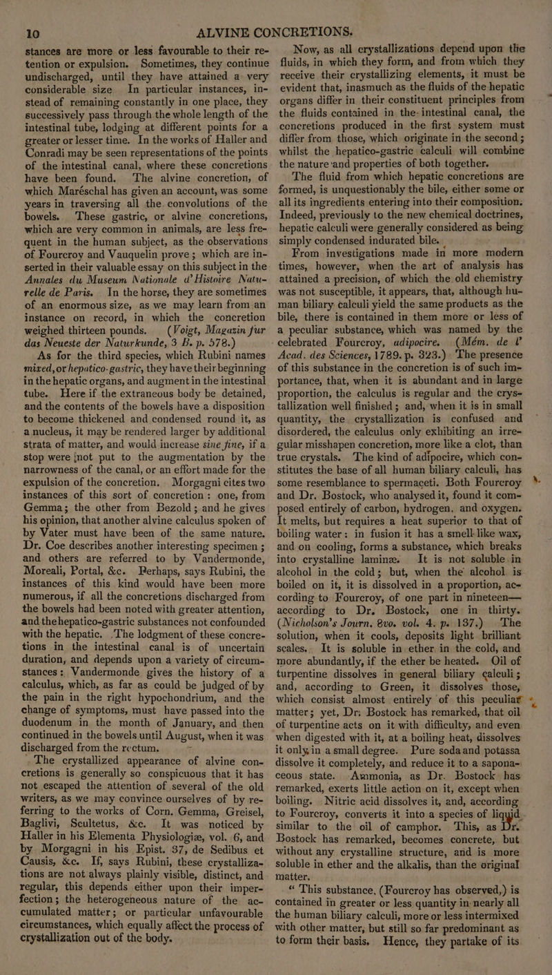 stances are more or less favourable to their re- tention or expulsion. Sometimes, they continue undischarged, until they have attained a very considerable size. In particular instances, in- stead of remaining constantly in one place, they successively pass through the whole length of the intestinal tube, lodging at different points for a greater or lesser time. In the works of Haller and Conradi may be seen representations of the points of the intestinal canal, where these concretions have been found. ‘The alvine concretion, of which Maréschal has given an account, was some years in traversing all the convolutions of the bowels. These gastric, or alvine concretions, which are very common in animals, are less fre- quent in the human subject, as the observations of Fourcroy and Vauquelin prove ; which are in- serted in their valuable essay on this subject in the Annales dw Museum Nationale a’ Histoire Natu- relle de Paris. In the horse, they are sometimes of an enormous size, as we may learn from an instance on record, in which the concretion weighed thirteen pounds. (Voigt, Magazin fur das Neueste der Naturkunde, 3 B. p. 578.) As for the third species, which Rubini names mized, or hepatico-gastric, they have their beginning in the hepatic organs, and augment in the intestinal tube. Here if the extraneous body be detained, and the contents of the bowels have a disposition to become thickened and condensed round it, as a nucleus, it may be rendered larger by additional strata of matter, and would increase sine jine, if a stop were {not put to the augmentation by the narrowness of the canal, or an effort made for the expulsion of the concretion. Morgagni cites two instances of this sort of concretion: one, from Gemma; the other from Bezold; and he gives his opinion, that another alvine calculus spoken of by Vater must have been of the same nature. Dr. Coe describes another interesting specimen ; and others are referred to by Vandermonde, Moreali, Portal, &amp;c. Berhaps, says Rubini, the instances of this kind would have been more numerous, if all the concretions discharged from the bowels had been noted with greater attention, and the hepatico-gastric substances not confounded with the hepatic. The lodgment of these concre- tions in the intestinal canal is of uncertain duration, and depends upon a variety of circum- stances: Vandermonde gives the history of a calculus, which, as far as could be judged of by the pain in the right hypochondrium, and the change of symptoms, must have passed into the duodenum in the month of January, and then continued in the bowels until August, when it was discharged from. the rectum. : - The crystallized appearance of alvine con- cretions is generally so conspicuous that it has not escaped the attention of several of the old writers, as we may convince ourselyes of by re- ferring to the works of Corn. Gemma, Greisel, Baglivi, Scultetus, &amp;c. It was noticed by Haller in his Elementa Physiologiz, vol. 6, and by Morgagni in his Epist, 37, de Sedibus et Causis, &amp;c. If, says Rubini, these crystalliza- tions are not always plainly visible, distinct, and regular, this depends either upon their imper- fection; the heterogeneous nature of the ac- cumulated matter; or particular unfavourable circumstances, which equally affect the process of crystallization out of the body. Now, as all crystallizations depend upon tle fluids, in which they form, and from which they receive their crystallizing elements, it must be evident that, inasmuch as the fluids of the hepatic organs differ in their constituent principles from the fluids contained in the-intestinal canal, the concretions produced in the first system must differ from. those, which originate in the second ; whilst the hepatico-gastric calculi will combine the nature ‘and properties of both together. The fluid from which hepatic concretions are formed, is unquestionably the bile, either some or all its ingredients entering into their composition. Indeed, previously to the new chemical doctrines, hepatic calculi were generally considered as being simply condensed indurated bile. From investigations made in more modern times, however, when the art of analysis has attained a precision, of which the.old chemistry was not susceptible, it appears, that, although hu- man biliary calculi yield the same products as the bile, there is contained in them more or less of a peculiar substance, which was named by the celebrated Fourcroy, udipocire. (Mém. de V Acad. des Sciences, 1789. p. 323.) The presence of this substance in the concretion is of such im- portance, that, when it is abundant and in large proportion, the calculus is regular and the crys- tallization well finished ; and, when it is in small quantity, the crystallization is confused and disordered, the calculus only exhibiting an irre- gular misshapen concretion, more like a clot, than true crystals. The kind of adipocire, which con- stitutes the base of all human biliary calculi, has some resemblance to spermaceti. Both Fourcroy and Dr. Bostock, who analysed it, found it com- posed entirely of carbon, hydrogen, and oxygen. It melts, but requires a heat superior to that of boiling water: in fusion it has a smell like wax, and on cooling, forms a substance, which breaks into crystalline lamine. It is not soluble in alcohol in the cold; but, when the alcohol. is boiled on it, it is dissolved in a proportion, ac- cording to Fourcroy, of one part in nineteea— according to Dr. Bostock, one in thirty. (Nicholson’s Journ, 8vo. vol. 4. p. 137.) The solution, when it cools, deposits light. brilliant seales.. It is soluble in. ether, in the cold, and more abundantly, if the ether be heated. il of turpentine dissolves in general biliary calculi; and, according to Green, it dissolves those, which consist almost entirely of this peculiag matter; yet, Dr; Bostock has remarked, that oil of turpentine acts on it with difficulty, and even when digested with it, at a boiling heat, dissolves it onlyin asmall degree. Pure sodaand potassa dissolve it completely, and reduce it to a sapona-: eeous state. Ammonia, as Dr. Bostock has remarked, exerts little action on it, except when boiling. | Nitric acid dissolves it, and, according a similar to the oil of camphor. | This, as re Bostock has remarked, becomes concrete, but without any crystalline structure, and is more soluble in ether and the alkalis, than the original matter. “ This substance, (Fourcroy has observed,) is contained in greater or less quantity in: nearly all the human biliary calculi, more or less intermixed with other matter, but still so far predominant as to form their basis. Hence, they partake of its