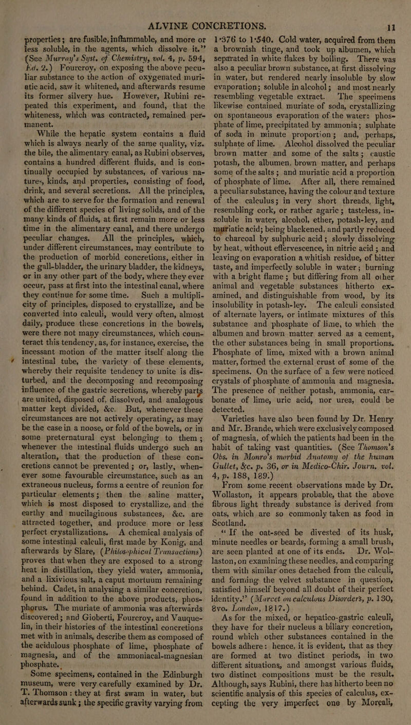 properties; are fusible, inflammable, and more or less soluble, in the agents, which dissolve it.” (See Murray’s Syst. of Chemistry, vol. 4, p. 594, kd. 2.) Fourcroy, on exposing the above pecu- liar substance to the action of oxygenated muri- atic acid, saw it whitened, and afterwards resume its former silvery hue. However, Rubini re- peated this experiment, and found, that the whiteness, which was contracted, remained per- manent. While the hepatic system contains a fluid which is always nearly of the same quality, viz. the bile, the alimentary canal, as Rubini observes, contains a hundred different fluids, and is con- tinually occupied by substances, of various na- tures, kinds, and properties, consisting of food, drink, and several secretions. All the principles, which are to serve for the formation and renewal of the different species of living solids, and of the many kinds of fluids, at first remain more or less time in the alimentary canal, and there undergo peculiar changes. All the principles, which, under different circumstances, may contribute to the production of morbid concretions, either in the gall-bladder, the urinary bladder, the kidneys, or in any other part of the body, where they ever occur, pass at first into the intestinal canal, where they continue for some time. Such a multipli- city of principles, disposed to crystallize, and be converted into calculi, would very often, almost daily, produce these concretions in the bowels, were there not many circumstances, which coun- teract this tendency, as, for instance, exercise, the incessant motion of the matter itself along the intestinal tube, the variety of these elements, whereby their requisite tendency to unite is dis- turbed, and the decomposing and recomposing influence of the gastric secretions, whereby part are united, disposed of, dissolved, and analogous matter kept divided, &c. But, whenever these circumstances are not actively operating, as may be the casein a noose, or fold of the bowels, or in some preternatural cyst belonging to them; whenever the intestinal fluids undergo such an alteration, that the production of these con- cretions cannot be prevented ; or, lastly, when- ever some favourable circumstance, such as an extraneous nucleus, forms a centre of reunion for particular elements; then the saline matter, which is most disposed to crystallize, and the earthy and mucilaginous substances, &c. are attracted together, and produce more or less perfect crystallizations. A chemical analysis of some intestinal calculi, first made by Konig, and afterwards by Slare, (Philosophical Transactions) proves that when they are exposed to a strong heat in distillation, they yield water, ammonia, and a lixivious’salt, a caput mortuum remaining behind. Cadet, in analysing a similar concretion, found in addition to the above products, phos- phorus. The muriate of ammonia was afterwards discovered; and Gioberti, Fourcroy, and Vauque- lin, in their histories af the intestinal concretions met with in animals, describe them as composed of the acidulous phosphate of lime, phosphate of magnesia, and of the ammoniacal-magnesian phosphate. Some specimens, contained in the Edinburgh museum, were very carefully examined by Dr. T. Thomson : they at first swam in water, but afterwards sunk ; the specific gravity varying from Il 1°376 to 1°540. Cold water, acquired from them a brownish tinge, and took up albumen, which separated in white flakes by boiling. There was also a peculiar brown substance, at first dissolving in water, but rendered nearly insoluble by slow evaporation; soluble inalcohol; and most nearly resembling vegetable extract. The specimens likewise contained muriate of soda, crystallizing on spontaneous evaporation of the water: phos-= phate of lime, precipitated by ammonia; sulphate of soda in minute proportion; and, perhaps, sulphate of lime. Alcohol dissolved the peculiar brown matter and some of the salts; caustic potash, the albumen, brown matter, and perhaps some of the salts ; and muriatic acid a proportion of phosphate of lime. After all, there remained a peculiar substance, having the colour and texture of the calculus; in very short threads, light, soluble in water, alcohol, ether, potash-ley, and murfiatic acid; being blackened, and partly reduced to charcoal by sulphuric acid; slowly dissolving by heat, without effervescence, in nitric acid ; and leaving on evaporation a whitish residue, of bitter taste, and imperfectly soluble in water; burning with a bright flame; but differing from all other animal and vegetable substances hitherto ex- amined, and distinguishable from wood, by its insolubility in potash-ley. The calculi consisted of alternate layers, or intimate mixtures of this substance and phosphate of lime, to which the albumen and brown matter served as a cement, the other substances being in small proportions. Phosphate of lime, mixed with a brown animal matter, formed the external crust of some of the specimens. On the surface of a few were noticed crystals of phosphate of ammonia and magnesia. The presence of neither potash, ammonia, car- bonate of lime, uric acid, nor urea, could be detected. Varieties have also been found by Dr. Henry and Mr. Brande, which were exclusively composed of magnesia, of which the patients had been in the habit of taking vast quantities. (See Thomson’s Obs. in Monro’s morbid Anatomy of the human Gullet, &c. p. 36, or in Medico-Chir. Journ, vol. 4, p. 188, 189.) | From some recent observations made by Dr. Wollaston, it appears probable, that the above fibrous light thready substance is derived from oats, which are so commonly taken as food in Scotland, _ “Tf the oat-seed be divested of its husk, minute needles or beards, forming a small brush, are seen planted at one of its ends. Dr. Wol- laston, on examining these needles, and comparing them with similar ones detached from the calculi, and forming the velvet substance in question, satistied himself beyond all doubt of their perfeet identity.”’ (Marcet on calculous Disorders, p. 130, 8vo. London, 1817.) As for the mixed, or hepatico-gastric calculi, they have for their nucleus a biliary concretion, round which other substances contained in the bowels adhere: hence, it is evident, that as they are formed at two distinct periods, in two different situations, and amongst various fluids, two distinct compositions must be the result. Although, says Rubini, there has hitherto been no scientific analysis of this species of calculus, ex~ cepting the very imperfect one by Moreali,