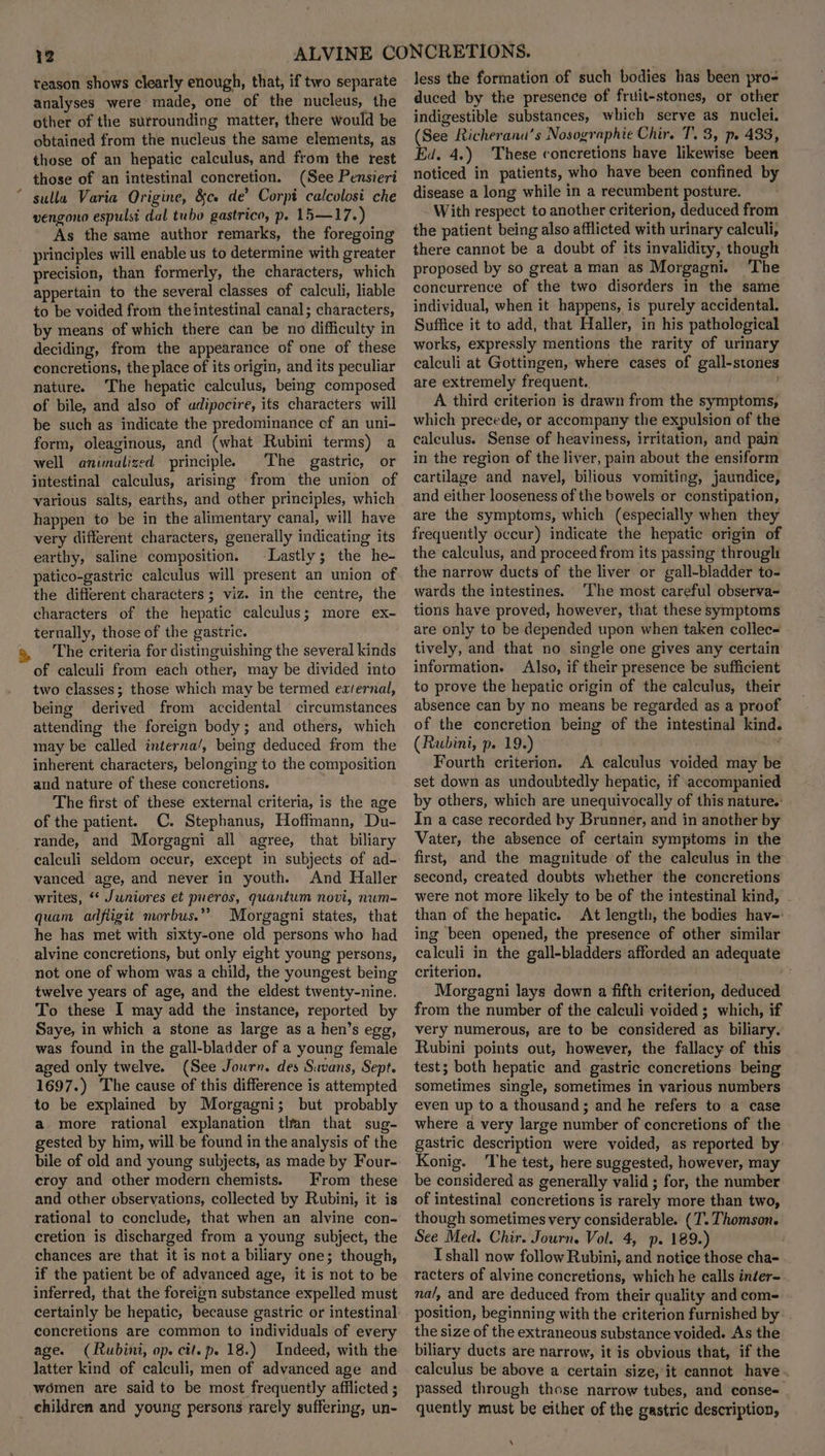teason shows clearly enough, that, if two separate analyses were made, one of the nucleus, the other of the surrounding matter, there would be obtained from the nucleus the same elements, as those of an hepatic calculus, and from the rest those of an intestinal concretion. (See Pensieri sulla Varia Qrigine, &amp;ce de’ Corpi calcolosi che vengono espulsi dal tubo gastrico, p. 15—17.) As the same author remarks, the foregoing principles will enable us to determine with greater precision, than formerly, the characters, which appertain to the several classes of calculi, liable to be voided from the intestinal canal; characters, by means of which there can be no difficulty in deciding, from the appearance of one of these concretions, the place of its origin, and its peculiar nature. The hepatic calculus, being composed of bile, and also of adipocire, its characters will be such as indicate the predominance cf an uni- form, oleaginous, and (what Rubini terms) a well animalized principle. The gastric, or intestinal calculus, arising from the union of various salts, earths, and other principles, which happen to be in the alimentary canal, will have very different characters, generally indicating its earthy, saline composition. Lastly; the he- patico-gastric calculus will present an union of the different characters ; viz. in the centre, the characters of the hepatic calculus; more ex- ternally, those of the gastric. The criteria for distinguishing the several kinds of calculi from each other, may be divided into two classes; those which may be termed eaternal, being derived from accidental circumstances attending the foreign body; and others, which may be called interna’, being deduced from the inherent characters, belonging to the composition and nature of these concretions. The first of these external criteria, is the age of the patient. C. Stephanus, Hoffmann, Du- rande, and Morgagni all agree, that biliary calculi seldom occur, except in subjects of ad- vanced age, and never in youth. And Haller writes, ** Juniores et pueros, quantum novi, num- quam adfligit morbus.”” Morgagni states, that he has met with sixty-one old persons who had alvine concretions, but only eight young persons, not one of whom was a child, the youngest being twelve years of age, and the eldest twenty-nine. To these I may add the instance, reported by Saye, in which a stone as large as a hen’s egg, was found in the gall-bladder of a young female aged only twelve. (See Journ. des Suvans, Sept. 1697.) The cause of this difference is attempted to be explained by Morgagni; but probably a more rational explanation tlfan that sug- gested by him, will be found in the analysis of the bile of old and young subjects, as made by Four- eroy and other modern chemists. From these and other observations, collected by Rubini, it is cretion is discharged from a young subject, the chances are that it is not a biliary one; though, if the patient be of advanced age, it is not to be inferred, that the foreign substance expelled must concretions are common to individuals of every age. (Rubini, op. cit.p. 18.) Indeed, with the Jatter kind of calculi, men of advanced age and women are said to be most frequently afflicted ; children and young persons rarely suffering, un- less the formation of such bodies has been pro- duced by the presence of fruit-stones, or other indigestible substances, which serve as nuclei. (See Richeranu’s Nosographie Chir. T. 3, p. 433, Ed. 4.) These concretions have likewise been noticed in patients, who have been confined by disease a long while in a recumbent posture. With respect to another criterion, deduced from the patient being also afflicted with urinary calculi, there cannot be a doubt of its invalidity, though proposed by so great a man as Morgagni. ‘The concurrence of the two disorders in the same individual, when it happens, is purely accidental. Suffice it to add, that Haller, in his pathological works, expressly mentions the rarity of urinary calculi at Gottingen, where cases of gall-stones are extremely frequent.. , A third criterion is drawn from the symptoms, which precede, or accompany the expulsion of the calculus. Sense of heaviness, irritation, and pain in the region of the liver, pain about the ensiform cartilage and navel, bilious vomiting, jaundice, and either looseness of the bowels or constipation, are the symptoms, which (especially when they frequently occur) indicate the hepatic origin of the calculus, and proceed from its passing throught the narrow ducts of the liver or gall-bladder to- wards the intestines. ‘The most careful observa- tions have proved, however, that these symptoms are only to be depended upon when taken collec- tively, and that no single one gives any certain information. Also, if their presence be sufficient to prove the hepatic origin of the calculus, their absence can by no means be regarded as a proof of the concretion being of the intestinal kind. (Rubini, p. 19.) ' Fourth criterion. A calculus voided may be set down as undoubtedly hepatic, if accompanied by others, which are unequivocally of this nature. In a case recorded by Brunner, and in another by Vater, the absence of certain symptoms in the first, and the magnitude of the calculus in the second, created doubts whether the concretions were not more likely to be of the intestinal kind, . than of the hepatic. At length, the bodies hav-: ing been opened, the presence of other similar calculi in the gall-bladders afforded an adequate criterion. Morgagni lays down a fifth criterion, deduced from the number of the calculi voided ; which, if very numerous, are to be considered as biliary. Rubini points out, however, the fallacy of this test; both hepatic and gastric concretions being sometimes single, sometimes in various numbers even up to a thousand; and he refers to a case where a very large number of concretions of the gastric description were voided, as reported by Konig. The test, here suggested, however, may be considered as generally valid ; for, the number of intestinal concretions is rarely more than two, though sometimes very considerable. (T. Thomson. See Med. Chir. Journ. Vol. 4, p. 189.) I shall now follow Rubini, and notice those cha- racters of alvine concretions, which he calls inéer- na/, and are deduced from their quality and com- position, beginning with the criterion furnished by the size of the extraneous substance voided. As the biliary ducts are narrow, it is obvious that, if the calculus be above a certain size, it cannot have . passed through those narrow tubes, and conse- quently must be either of the gastric description, \