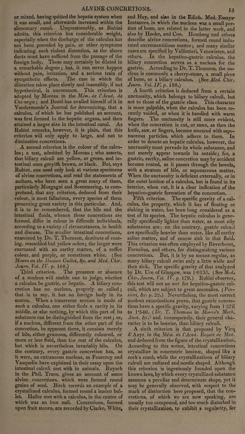 or mixed, having quitted the hepatic system when it was small, and afterwards increased within the alimentary canal. Unquestionably, as Rubini admits, this criterion has considerable weight, especially when the discharge of the calculus has not been preceded by pain, or other symptoms indicating such violent distention, as the above ducts must have suffered from the passage of the foreign body. These may certainly be dilated in a remarkable degree; but, it can never happen without pain, irritation, and a serious train of sympathetic effects. The case in which the dilatation takes place slowly and insensibly, if not hypothetical, is uncommon. This criterion is adopted by Moreau in the Mém. de (Acad. de Chirurgie; and Bonté has availed himself of it in Vandermonde’s Journal for determining, that a calculus, of which he has published an account, was first formed in the hepatie organs, and then attained a larger size in the intestinal canal. As Rubini remarks, however, it is plain, that this criterion will only apply to large, and not to diminutive concretions. A second criterion is the colour of the calcu- lus; a test, admitted by Moreau; who asserts, that biliary calculi are yellow, or green, and in- testinal ones greyish brown, or black. But, says Rubini, one need only look at various specimens of alvine concretions, and read the statements of authors, who have seen a great many of them, particularly Morgagni and Soemmering, to com- prehend, that any criterion, deduced from their colour, is most fallacious, every species of them presenting great variety in this particular. And, it is to be remembered, that the bile and the intestinal fluids, whence these concretions are formed, differ in colour in different individuals, according to a variety cf circumstances, in health and disease. The smaller intestinal concretions, examined by Dr. T. Thomson, destitute of coat- ing, resembled bad yellow ochre; the larger were encrusted with an earthy matter, of a coffee colour, and purple, or sometimes white. (See Monro on the Human Gullet, &amp;c, and Med. Chir. Journ, Vol. IV. p. 188.) Third criterion. The presence or absence of a nucleus will enable one to judge, whether a calculus be gastric, or hepatic. A biliary con- cretion has no nucleus, properly so called; that is to say, it has no foreign body in its centre. When a transverse section is made of such a calculus, one either finds a cavity in its middle, or else nothing, by which this part of its substance can be distinguished from the rest ; or, if a nucleus, different from the other part of the concretion, be apparent there, it consists merely of bile, either grumous, differently coloured, or more or less fluid, than the rest of the calculus, but which is nevertheless invariably bile. On .the contrary, every gastric concretion has, as it were, an extraneous nucleus, as Fourcroy and Vauquelin have explained in their essay upon the intestinal calculi met with in animals. Ruysch in the Phil. Trans. gives an account of some alvine concretions, which were formed round grains of seed. Birch records an example of a crystallized calculus, formed round a leaden bul- let. Haller met with a calculus, in the centre of which was an iron nail. Concretions, formed upon fruit stones, are recorded by Clarke; White, 13 and Hey, and also in the Edinb. Med. Essays: Instances, in which the nucleus. was a small por- tion of bone, are related in the latter work, and also by Hooke, and Coe. Homberg and others describe alvine concretions, formed round indu- rated excrementitious matter; and many similar cases are specified by Vallisnieri, Vanswieten, and others. In the hepatico-gastric calculus, the biliary concretion serves as a nucleus for the gastric. According to Dr. T. Thomson, the nu- cleus is commonly a cherry-stone, a small piece of bone, or a biliary calculus. (See Med. Chir. Journ. Vol. IV. p. 188.) A fourth criterion is deduced from a certain not to those of the gastric class. This character is more palpable, when the calculus has been re- cently voided, or when it'is handled with warm fingers. The unctuosity is still more evident, knife, saw, or fingers, become smeared with sapo- naceous particles, which adhere to them. In order to denote an hepatic calculus, however, the unctuosity must pervade its whole substance, and not merely appear towards its outside; for, a gastric, earthy, saline concretion may by accident become coated, as it passes through the bowels, with a stratum of bile, or saponaceous matter. When the unctuosity is deficient externally, or in the outer laminz of a calculus, but is found in its interior, when cut, it is a clear indication of the hepatico-gastric formation of the concretion. Fifth criterion. The specific gravity of a cal- culus, the property, which it has of floating or sinking in water, has been long considered as a test of its species. The hepatic calculus is gene- rally specifically lighter than water, as most oily substances are: on the contrary, gastric calcuii are specifically heavier than water, like all earthy saline matter, and of course sink in that fluid. This criterion was often employed by Reyerhorst, Fernelius, and others, for distinguishing various concretions. But, it is by no means regular, as many biliary calculi swim only a little while and then sink. The specific gravity of that analyzed by Dr. Ure of Glasgow, was 10135. (See Med. Chir. Journ, Vot. IV. p.179.) Rubini observes, this test will not an-wer for hepatico-gastric cal- culi, which are subject to great anomalies. ( Pen- siert, &amp;c. p. 22.) Nevertheless, the most correct moder examinations prove, that gastric concre- tions have a specific gravity, varying from 1°376 to 1°540, (Dr. T. Thomson in Monro’s Morb, Anat, &amp;c.) and, consequently, their general cha- racter is to be heavier, than biliary calculi. A sixth criterion is that proposed by Vicq d’Azyr, in the Mém. de l’Acad. Royale de Med. and deduced from the figure of the crystallization. According to this writer, intestinal concretions crystallize in concentric laminz, shaped like a cock's comb, while the crystallizations of biliary this criterion is ingeniously founded upon the known laws, by which every crystallized substance assumes a peculiar and determinate shape, yet it may be generally observed, with respect to the mark of distinction here proposed, that the con- cretions, of which we are now speaking, are usually too compound, and too much disturbed in their crystallization, to exhibit a regularity, for