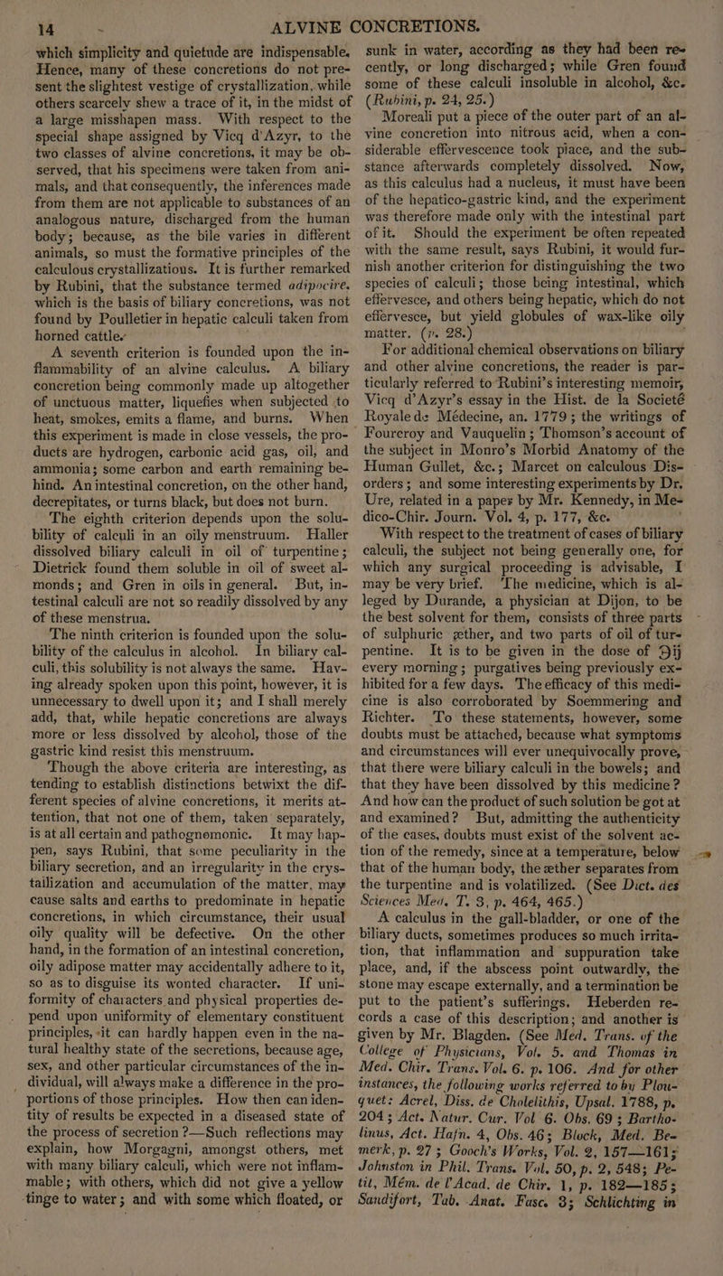 which simplicity and quietude are indispensable, Hence, many of these concretions do not pre- sent the slightest vestige of crystallization, while others scarcely shew a trace of it, in the midst of a large misshapen mass. With respect to the special shape assigned by Vicq d’Azyr, to the two classes of alvine concretions, it may be ob- served, that his specimens were taken from ani- mals, and that consequently, the inferences made from them are not applicable to substances of an analogous nature, discharged from the human body; because, as the bile varies in different animals, so must the formative principles of the calculous crystallizatious. It is further remarked by Rubini, that the substance termed adipocire, which is the basis of biliary concretions, was not found by Poulletier in hepatic calculi taken from horned cattle. A seventh criterion is founded upon the in- flammability of an alvine calculus. A biliary concretion being commonly made up altogether of unctuous matter, liquefies when subjected .to heat, smokes, emits a flame, and burns. When this experiment is made in close vessels, the pro- ducts are hydrogen, carbonic acid gas, oil, and ammonia; some carbon and earth remaining be- hind. An intestinal concretion, on the other hand, decrepitates, or turns black, but does not burn. The eighth criterion depends upon the solu- bility of calculi in an oily menstruum. Haller dissolved biliary calculi in oil of turpentine ; Dietrick found them soluble in oil of sweet al- monds; and Gren in oils in general. But, in- testinal calculi are not so readily dissolved by any of these menstrua. The ninth criterion is founded upon the solu- bility of the calculus in alcohol. In biliary cal- culi, this solubility is not always the same. Hav- ing already spoken upon this point, however, it is unnecessary to dwell upon it; and I shall merely add, that, while hepatic concretions are always more or less dissolved by alcohol, those of the gastric kind resist this menstruum. Though the above criteria are interesting, as tending to establish distinctions betwixt the dif- ferent species of alvine concretions, it merits at- tention, that not one of them, taken’ separately, is at all certain and pathognomonic. It may hap- pen, says Rubini, that some peculiarity in the biliary secretion, and an irregularity in the crys- tailization and accumulation of the matter, may cause salts and earths to predominate in hepatic concretions, in which circumstance, their usual oily quality will be defective. On the other hand, in the formation of an intestinal concretion, oily adipose matter may accidentally adhere to it, so as to disguise its wonted character. If uni- formity of characters and physical properties de- pend upon uniformity of elementary constituent principles, «it can hardly happen even in the na- tural healthy state of the secretions, because age, sex, and other particular circumstances of the in- _ dividual, will always make a difference in the pro- portions of those principles. How then can iden- tity of results be expected in a diseased state of the process of secretion ?—Such reflections may explain, how Morgagni, amongst others, met with many biliary calculi, which were not inflam- mable; with others, which did not give a yellow tinge to water ; and with some which floated, or sunk in water, according as they had been res cently, or long discharged; while Gren found some of these calculi insoluble in alcohol, &c. (Rubini, p. 24, 25.) Moreali put a piece of the outer part of an al- vine concretion into nitrous acid, when a con- siderable effervescence took piace, and the sub- stance afterwards completely dissolved. Now, as this calculus had a nucleus, it must have been of the hepatico-gastric kind, and the experiment was therefore made only with the intestinal part of it. Should the experiment be often repeated with the same result, says Rubini, it would fur- nish another criterion for distinguishing the two species of calculi; those being intestinal, which effervesce, and others being hepatic, which do not effervesce, but yield globules of wax-like oily matter. (7. 28.) For additional chemical observations on biliary and other alvine concretions, the reader is par- ticularly referred to Rubini’s interesting memoir, Vicq d’Azyr’s essay in the Hist. de la Societé Royale de Médecine, an. 1779; the writings of Foureroy and Vauquelin ; Thomson’s account of the subject in Monro’s Morbid Anatomy of the Human Gullet, &c.; Marcet on calculous Dis- orders; and some interesting experiments by Dr. Ure, related in a paper by Mr. Kennedy, in Me- dico-Chir. Journ. Vol. 4, p. 177, &c. ' With respect to the treatment of cases of biliary calculi, the subject not being generally one, for which any surgical proceeding is advisable, I may be very brief. ‘Ihe medicine, which is al- leged by Durande, a physician at Dijon, to be the best solvent for them, consists of three parts of sulphuric gether, and two parts of oil of tur- pentine. It is to be given in the dose of Dij every morning ; purgatives being previously ex- hibited for a few days. The efficacy of this medi- cine is also corroborated by Soemmering and Richter. To these statements, however, some doubts must be attached, because what symptoms and circumstances will ever unequivocally prove, that there were biliary calculi in the bowels; and that they have been dissolved by this medicine ? And how can the product of such solution be got at and examined? But, admitting the authenticity of the cases, doubts must exist of the solvent ac- tion of the remedy, since at a temperature, below that of the human body, the ether separates from the turpentine and is volatilized. (See Dict. des Sciences Mea. T. 3, p. 464, 465.) A calculus in the gall-bladder, or one of the biliary ducts, sometimes produces so much irrita- tion, that inflammation and suppuration take place, and, if the abscess point outwardly, the stone may escape externally, and a termination be put to the patient’s sufferings. Heberden re- cords a case of this description; and another is given by Mr. Blagden. (See Med. Trans. of the College of Physicians, Vol. 5. and Thomas in Med. Chir. Trans. Vol. 6. p. 106. And for other instances, the following works referred to by Plou- quet: Acrel, Diss. de Cholelithis, Upsal. 1788, p. 204 ; Act. Natur. Cur. Vol 6. Obs. 69 3 Bartho- linus, Act. Hafn. 4, Obs. 46; Block, Med. Be= merk, p. 27 3 Gooch’s Works, Vol. 2, 157—161; Johnston in Phil. Trans. Vol. 50, p. 2, 548; Pe- tit, Mém. del Acad. de Chir. 1, p. 182—185 3 Sandifort, Tub, Anat. Fasc. 8; Schlichting in