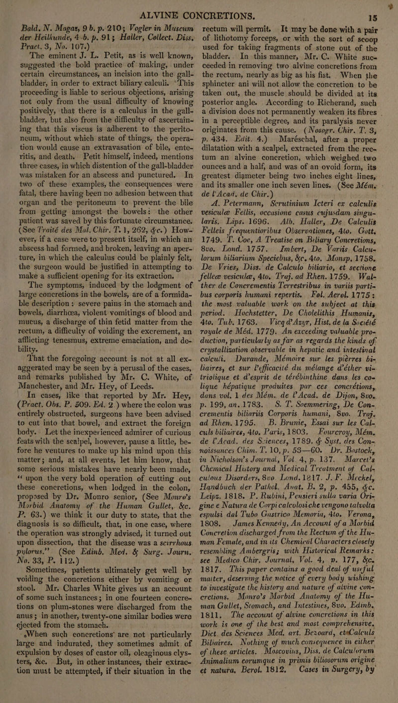 der Heilkunde, 4-b. p. 913 Haller, Collect. Diss, Pract. 3, No. 107.) ; The eminent J. L. Petit, as is well known, suggested the bold practice of making, under certain circumstances, an incision into the gall- bladder, in order to extract biliary calculi. *This proceeding is liable to serious objections, arising not only from the usual difficulty of knowing positively, ‘that there is a calculus in the gall- bladder, but also from the difficulty of ascertain- ing that this viscus is adherent to the perito- neum, without which state of things, the opera- tion would cause an extravasation of bile, ente- ritis, and death. Petit himself, indeed, mentions three cases, in which distention of the gall-bladder. was mistaken for an abscess and punctured. In two of these examples, the consequences were fatal, there having been no adhesion between that organ and the peritoneum to prevent. the bile from getting amongst the bowels: the other patient was saved by this fortunate circumstance. (See Traité des Mal, Chir. T. 1, 262, &c.) How- ever, if a case were to present itself, in which an abscess had formed, and broken, leaving an aper- .ture, in which the caleulus could be plainly felt, the surgeon would be justified in attempting to. make a sufficient opening for-its extraction. The symptoms, induced by the lodgment of large concretions in the bowels, are of a formida- ble description : severe pains in the stomach and bowels, diarrhoea, violent vomitings of blood and mucus, a discharge of thin fetid matter from the rectum, a difficulty of voiding the excrement, an afflicting tenesmus, extreme emaciation, and de- bility. That the foregoing account is not at all ex- aggerated may be seen by a perusal of the cases, and remarks published by Mr. C. White, of. Manchester, and Mr. Hey, of Leeds. In cases, like that reported by Mr. Hey, (Pract. Obs. P. 509. Ed. 2.) where the colon was entirely obstructed, surgeons have been advised to cut into that bowel, and extract the foreign body. Let the inexperienced admirer of curious feats with the scalpel, however, pause a little, be- fore he ventures to make up his mind upon this matter; and, at all events, let him know, that some serious mistakes have nearly been made, ‘© upon the very bold operation of cutting out these concretions, when lodged in the colon, proposed by Dr. Monro senior, (See Monro’s Morbid Anatomy of the Human Gullet,. &c. P. 63.) we think it our duty to state, that the diagnosis is so difficult, that, in one case, where the operation was strongly advised, it turned out upon dissection, that the disease was a scirrhous. pylorus.” (See Edinb, Med. & Surg. Journ. No: 33, .P.,112.) Sometimes, patients ultimately get well by. voiding the concretions either by vomiting or stool. Mr. Charles White gives us an account of some such instances; in one fourteen concre- tions on plum-stones were discharged from the anus; in another, twenty-one similar bodies were ejected from the stomach. . eWhen such concretions’ are not particularly large and indurated, they sometimes admit. of expulsion by doses of castor oil, oleaginous clys- ters, &c. But, in other instances, their extrac- tion must be attempted, if their situation in the 15 of lithotomy forceps, or with the sort of scoop used for taking fragments of stone out of the bladder.. In this manner, Mr. C.. White suc ceeded in removing two alvine concretions from the rectum, nearly as big as his fist. When the sphincter ani will not allow the concretion to be taken out, the muscle should be divided at its posterior angle. According to Richerand, such a division doés not permanently weaken its fibres | in a perceptible degree, and its paralysis never originates from this cause. (Nosogr. Chir. T. 3, p. 434. Edit. 4.) Maréschal, after a proper dilatation with a scalpel, extracted from the rec- tum an alvine concretion, which weighed. two ounces and a half, and was of an ovoid form, its greatest diameter being two inches eight lines, and its smaller one inch seven lines. (See Mém. » de l'Acad, de Chir.) - A, Petermann, Scrutinium Icteri ex calculis vesicule Fellis, occasione casus cujusdam singu- larés.. Lips. 1696. Alb. Haller, De Calculis Felleis frequentioribus Observationes, 4lo. Gott. 1749. T. Coe, A Treatise on Biliary Concretions, 8vo. Lond. 1757. Imbert, De Variis Calcu- lorum biliarium Speciebus, &c. 4to, Monsp, 1758. De. Vries, Diss. de Calculo biliario, et sectione fellee vesicule, 4to. Traj. ad Rhen. 1759. Wal- ther de Concrementis Terrestribus in variis parti- bus corporis humani repertis. Fol. Aerol. 1775: the most valuable work on the subject at this. period. Hochstetter, De Cholelithis Humanis, Ato. Tub. 1763. Vicqd?Azyr, Hist. de la Société royale de Méd, 1779. An eaceeding valuable pro- duction, particularly as far as regards the kinds of: crystallization observable in hepatic and intestinal calculi. Durande, Mémoire sur les piérres bi- liaires, et sur Pefficacité du mélange d’éther vi- triolique et d’esprit de térébinthine dans les co- lique hépatique produites par ces concrétions, dans vol. 1 des Mém. de l Acad. de Dijon, 8vo. p. 199, an..1783. S. T. Soemmering, De Con- crementis biliariis Corporis humani, 8vo. Traj. ad Rhen.1795. B. Brunie, Essai sur les Cal- culs biliaires, 4to. Paris, 1803. Fourcroy, Mém. de lV Acad. des Sciences, 1789. & Syst. des Con- noissunces Chim. T. 10, p. 53—60. Dr. Bostock, in Nichoison’s Journal, Vol. 4, p. 137. Marcet’s Chemical History and Medical Treatment of Cal- culous Disorders, 8vo. Lond. 1817. J. F. Meckel, Handbuch der Pathol. Anat. B. 2, p. 455, dc. Leips. 1818. P. Rubini, Pensiert sulla varia Ori- gine e Natura de Corpicalcolosiche vengono talvolta espulsi dal Tubo Gastrico Memoria, 4to. Verona, 1808. James Kennedy, An Accouni of a Morbid Concretion discharged from the Rectum of the Hu- man Female, and in its Chemical Characters closely resembling Ambergris; with Historical Remarks : see Medico Chir, Journal, Vol. 4, 9. 177, &c. 1817. This paper contains a good deal of useful maiter, deserving the notice of every body wishing to investigate the history and nature of alvine von- cretions. Monro’s Morbid Anatomy of the Hu- man Gullet, Stomach, and Intestines, 8vo. Edinb. 1811, The account of alvine concretions in this work is one of the best and most comprehensive. Dict. des Sciences Med, art. Bezoard, etwCalculs Biliaires. Nothing of much consequence in either of these articles. Moscovius, Diss, de Calculorum Animalium eorumque in primis biliosorum origine et natura, Berol. 1812, Cases in Surgery, by