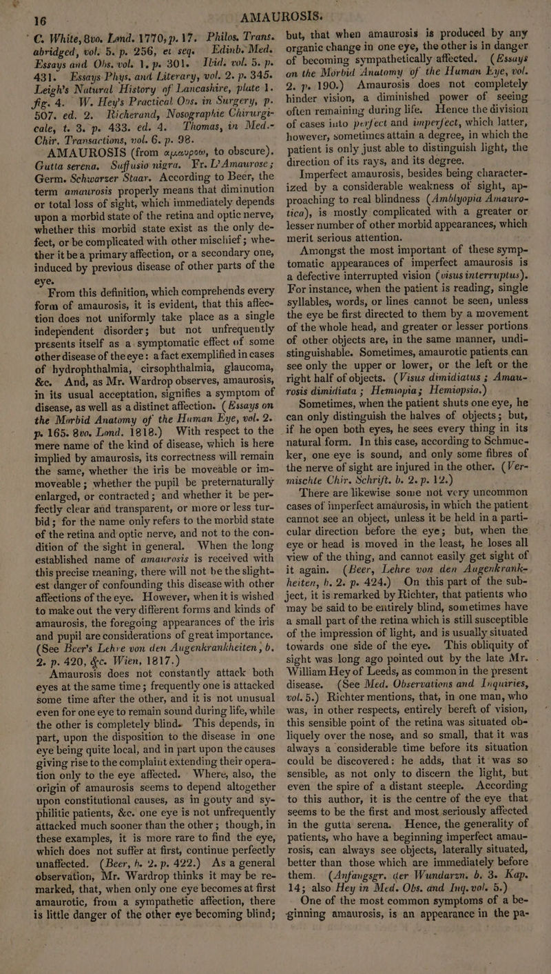 a ’ C. White, 8v0. Land. 1770, p.17. Philos. Trans. abridged, vol. 5. p. 256, ec seq. Edinb. Med. Essays and Obs. vol. 1, ps 301. Ilid. vol. 5. p. 431. Essays Phys. and Literary, vol. 2. p. 345. Leigh’s Natural History of Lancashire, plate 1. fig. 4. W. Hey’s Practical Oos. in Surgery, p- 507. ed. 2. Richerand, Nosographie Chirurgt- cale, t. 3. pe 433. ed. 4. Thomas, in Med.- Chir. Transactions, vol. 6. p. 98. “AMAUROSIS (from opavpow, to obscure). Gutta serena. Suffusio nigra. Fr. L? Amaurose ; Germ. Schwarzer Staar. According to Beer, the term amaurosis properly means that diminution or total loss of sight, which immediately depends upon a morbid state of the retina and optic nerve, whether this morbid state exist as the only de- fect, or be complicated with other mischief ; whe- ther it bea primary affection, or a secondary one, induced by previous disease of other parts of the eye. Savi this definition, which comprehends every form of amaurosis, it is evident, that this affec- tion does not uniformly take place as a single independent disorder; but not unfrequently presents itself as a. symptomatic effect of some other disease of theeye: a fact exemplified in cases of hydrophthalmia, cirsophthalmia, glaucoma, &c. And, as Mr. Wardrop observes, amaurosis, in its usual acceptation, signifies a symptom of disease, as well as a distinct affection. (Essays on the Morbid Anatomy of the Human Eye, vol. 2. mere name of the kind of disease, which is here implied by amaurosis, its correctness will remain the same, whether the iris be moveable or im- moveable; whether the pupil be preternaturally enlarged, or contracted; and whether it be per- fectly clear and transparent, or more or less tur- bid; for the name only refers to the morbid state of the retina and optic nerve, and not to the con- dition of the sight in general. When the long established name of amaurosis is received with this precise meaning, there will not be the slight- est danger of confounding this disease with other affections of the eye. However, when it is wished to make out the very different forms and kinds of amaurosis, the foregoing appearances of the iris and pupil are considerations of great importance. (See Beer’s Lehre von den Augenkrankheiten , b. 2. p. 420, &c. Wien, 1817.) - Amaurosis does not constantly attack both eyes at the same time; frequently one is attacked some time after the other, and it is not unusual even for one eye to remain sound during life, while the other is completely blind. ‘This depends, in part, upon the disposition to the disease in one eye being quite local, and in part upon the causes giving rise to the complaint extending their opera- tion only to the eye affected. Where, also, the origin of amaurosis seems to depend altogether upon constitutional causes, as in gouty and sy- philitic patients, &c. one eye is not unfrequently _ attacked much sooner than the other; though, in these examples, it is more rare to find the eye, which does not suffer at first, continue perfectly unaffected. (Beer, h. 2. p. 422.) As a general observation, Mr. Wardrop thinks it may be re- marked, that, when only one eye becomes at first amaurotic, from a sympathetic affection, there is little danger of the other eye becoming blind; but, that when amaurosis is produced by any organic change in one eye, the other is in danger of becoming sympathetically affected. (Essays on the Morbid Anatomy of the Human Lye, vol. 2. p» 190.) Amaurosis does not completely hinder vision, a diminished power of seeing often remaining during life. Hence the division of cases into perfect and imperfect, which latter, however, sometimes attain a degree, in which the patient is only just able to distinguish light, the direction of its rays, and its degree. Imperfect amaurosis, besides being character- ized by a considerable weakness of sight, ap- proaching to real blindness (Amblyopia Amauro- tica), is mostly complicated with a greater or lesser number of other morbid appearances, whic merit serious attention. Amongst the most important of these symp~- tomatic appearances of imperfect amaurosis is a defective interrupted vision (visus interruptus). For instance, when the patient is reading, single syllables, words, or lines cannot be seen, unless the eye be first directed to them by a movement of the whole head, and greater or lesser portions of other objects are, in the same manner, undi- stinguishable. Sometimes, amaurotic patients can see only the upper or lower, or the left or the right half of objects. (Visus dimidiatus ; Amau- rosis dimidiata ; Hemiopia; Hemiopsia.) Sometimes, when the patient shuts one eye, he can only distinguish the halves of objects; but, if he open both eyes, he sees every thing in its natural form. In this case, according to Schmuc- ker, one eye is sound, and only some fibres of the nerve of sight are injured in the other. (Ver- mischte Chir. Schrift. b. 2. p. 12.) There are likewise some not very uncommon cases of imperfect amaurosis, in which the patient cannot see an object, unless it be held in a parti- cular direction before the eye; but, when the eye or head is moved in the least, he loses all view of the thing, and cannot easily get sight of it again. (Beer, Lehre von den Augenkrank- heiten, b. 2. p. 424.) On this part of the sub- ject, it is remarked by Richter, that patients who may be said to be euttirely blind, sometimes have a small part of the retina which is still susceptible of the impression of light, and is usually situated towards one side of the eye. ‘This obliquity of sight was long ago pointed out by the late Mr. . William Hey of Leeds, as common in the present disease. (See Med. Observations and Inquiries, vol. 5.) Richter mentions, that, in one man, who was, in other respects, entirely bereft of vision, this sensible point of the retina was situated ob- liquely over the nose, and so small, that it was always a considerable time before its situation could be discovered: he adds, that it was so sensible, as not only to discern the light, but even the spire of a distant steeple. According to this author, it is the centre of the eye that seems to be the first and most seriously affected in the gutta serena.. Hence, the generality of patients, who have a beginning imperfect amau- rosis, can always see objects, laterally situated, better than those which are immediately before them. (Anfangsgr. der Wundarzn. 6, 3. Kap. 14; also Hey in Med. Obs. and Ing. vol. 5.) One of the most common symptoms of a be- ginning amaurosis, is an appearance in the pa-