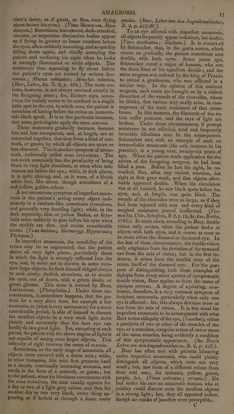 \ ‘tient’s fancy, as if gnats, or flies, were flying aboutebeiore hiseyes.) (Visus Muscarum, Myo- desopsia.) Sometimes, transparent, dark-streaked, circular, or serpentine diminutive bodies appear ‘as if flying in greater or lesser numbers before the eyes, often suddenly ascending, and as quickly falling down again, and chiefly annoying the patient and confusing his sight when he looks at strongly illuminated or white objects. The substances thus appearing to fly about before the patient’s eyes are termed by writers Sce- tomata ; Musce volitantes; Mouches volantes. (Beer, Lehre, &e. B. 2, p. 424.) The term sco- toma, however, is not always received exactly in the foregoing sense; for, Richter says, some- times the malady seems to be confined to a single little spot in the eye, in which case, the patient is conscious of having before the retina an immove- able black speck. It is to this particular instance, that some pathologists apply the term scotoma. These scotomata gradually increase, become less and less transparent, and, at length, are so connected together, that they form a kind of net= work, or gauze, by which all objects are more or less obscured. This is another symptom of amau- rosis, technically called visus reticulatus. ‘The net-work commonly has the peculiarity of being black in very light situations, or when white sub- stances are before the eye; while, in dark places, it is quite shining, and, as it were, of a bluish white hue, like silver, though sometimes of a red-yellow, golden colour. A not uncommon symptom of imperfect amau- rosis is the patient’s seeing every object indi- stinctly in a rainbow-like, sometimes tremulous, -and generally very dazzling light; while, in the dark especially, blue or yellow flashes, or fiery- balls seem suddenly to pass before his eyes when the eyelids are shut, and excite considerable alarm. (Visws (ucidus; Marmoryge Hippocratis ; Photopsia:) In imperfect amaurosis, ihe sensibility of the retina may be so augmented, that the patient shurs all very light places, particularly. those in which the light is strongly reflected into the eye, and, in order yet to discern in some mea- sure large objects, he feels himself obliged always to seek ‘shady, darkish situations, or to screen his eyes, out of doors, with a green shade, or green glasses. This state is termed by Beer, Lichtschewe. (Photophobia.) Under these cir- cumstances, it,sometimes happens, that the pa- tient for a very short time, for example a few moments, or (what is very uncommon) for a more considerable period, is able of himself to discern the smallest objects in a very weak light more \plainly and accurately: than the best eye can hardly do ina good light. Yet, excepting at such period, the patient with the above degree of light is not capable of seeing even larger objects. This infirmity of sight receives the name of oxyopia. Sorhetimes, in the early stage of amaurosis, all objects seem covered with a dense mist; while, in other instances, this mist first. presents itself “as a simple, continually increasing scotoma, and rarely in the form of a network, or gauze; but to the patient, when his blindness commences with the visus nebulosus, the mist usually appears for a day or two of a light grey colour, and then for “pearing as if looked at through a dense sooty 17 smoke. (Beer, Lehre von den Augenkrankheiten, B. 2, p. 422-26.) To an eye affected with imperfect amaurosis, all objects frequently appear indistinct, but double. (Visus duplicatus; Diplopia.) It is remarked by Schmucker, that, in the gutta serena, which comes on gradually, the patient sometimes sees double, with both eyes. Some years ago, Schmucker cured a major of hussars, who saw. the three lines of his squadron double; and the same surgeon was ordered by the king of Prussia to attend a gentleman, who was afilicted in a similar way. In the .opinion of this eminent surgeon, such cases are brought on by a violent distention of the vessels of the choroides, where he thinks, that varices may easily arise, in con- sequence of the weak resistance of that mem- brane. In this manner, the filaments of the re- tina suffer pressure, and the rays of light are broken. Under these circumstances, if prompt assistance be not afforded, total and frequently incurable blindness may be the consequence. Schmucker met with an example of such an irremediable amaurosis (the only instance in his practice), in a young man, twenty-six years of age. When the patient made application for the advice of the foregoing surgeon, he had been blind a year. Before he lost. his sight, he re- marked, that, after any violent emotion, his sight at first grew weak, and that objects after- wards appeared double. When his circulation was at all hurried, he saw black spots before his eyes, and, at length, was quite blind. The vessels of the choroides were as large, as if they had been injected with wax and every kind of surgical assistance proved ineffectual, (Ver- mischte, Chir. Schriften, B.2, p.12, &c.8vo. Berlin, 1786.) In some cases, according to Beer, double vision. only occurs, when the patient looks at’ objects with both eyes, and it ceases as soon as he shuts either the diseased or the sound eye. In only originates from the deviation of the unsound eye from the axis of vision; but. in the first in- stance, it arises from the morbid state of the retina itself of the diseased eye. For the pur- pose of distinguishing both these examples of. diplopia from every other species of symptomatic double vision, Beer applies to them the name of diplopia nervosa. A degree of squinting, stra- bismus, therefore, is‘a very common symptom of incipient amaurosis, particularly when only one eye is affected: for, this always deviates more or less from the axis of vision. It is less usual for imperfect amaurosis to be accompanied with what Beer terms obliquity of the eye, ( Luscitas); either a paralysis of one or other of the muscles of the eye, or a ceaseless, irregular action of one or more of the same muscles, being evidently a condition of this symptomatic appearance. (See Beer's Lelive vor. denAugenkrankheuen, B. 2, p. 4:27.) Beer has often met with patients labouring . under imperfect amaurosis, who could plainly distinguish all objects, which were not very small; but, saw them of a different colour from their real one; for instance, yellow, green, purple, &e, (Visus coloratus ; crupsia.) He had under his care an amaurotic woman, who at midday could. discern even the smallest objects in a strong light; but, they all appeared yellow, though no marks of jaundice were peryeptbl