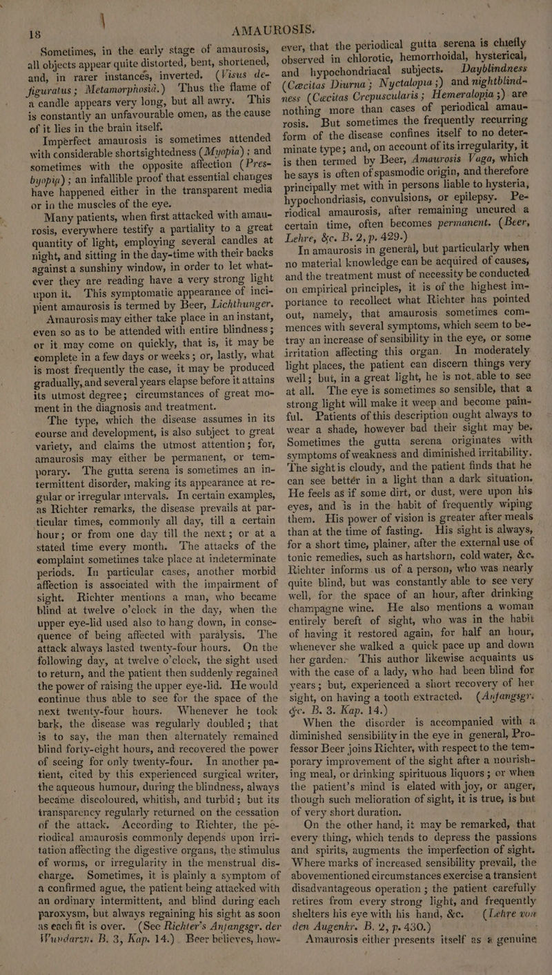 \ 18 Sometimes, in the early stage of amaurosis, all objects appear quite distorted, bent, shortened, and, in rarer instances, inverted. (Visus de- figuratus ; Metamorphosid.) Thus the flame of a candle appears very long, but allawry. This is constantly an unfavourable omen, as the cause of it lies in the brain itself. Imperfect amaurosis is sometimes attended with considerable shortsightedness (Myopia) ; and sometimes with the opposite affection ( Pres- byopig) ; an infallible proof that essential changes have happened either in the transparent media or in the muscles of the eye. Many patients, when first attacked with amau- rosis, everywhere testify a partiality to a great quantity of light, employing several candles at night, and sitting in the day-time with their backs against a sunshiny window, in order to let what- ever they ate reading have a very strong light upon it. This symptomatic appearance of inci- pient amaurosis is termed by Beer, Lichthunger. Amaurosis may either take place in an instant, even so as to be attended with entire blindness ; or it may come on quickly, that is, it may be eomplete in a few days or weeks ; or, lastly, what is most frequently the case, it may be produced gradually, and several years elapse before it attains its utmost degree; circumstances of great mo- ment in the diagnosis and treatment. The type, which the disease assumes in its eourse and development, is also subject to great variety, and claims the utmost attention; for, amaurosis may either be permanent, or tem- porary. The gutta serena is sometimes an in- termittent disorder, making its appearance at re- gular or irregular intervals. In certain examples, as Richter remarks, the disease prevails at par- ticular times, commonly all day, till a certain hour; or from one day till the next; or at a stated time every month. The attacks of the eomplaint sometimes take place at indeterminate periods. In particular cases, another morbid affection is associated with the impairment of sight. Richter mentions a man, who became blind at twelve o'clock in the day, when the upper eye-lid used also to hang down, in conse- quence of being affected with paralysis, ‘The attack always lasted twenty-four hours. On the following day, at twelve o’clock, the sight used to return, and the patient then suddenly regained the power of raising the upper eye-lid. He would continue thus able to see for the space of the next twenty-four hours. Whenever he took bark, the disease was regularly doubled; that is to say, the man then alternately remained biind forty-eight hours, and recovered the power of seeing for only twenty-four. In another pa- tient, cited by this experienced surgical writer, the aqueous humour, during the blindness, always became discoloured, whitish, and turbid; but its transparency regularly returned on the cessation of the attack. According to Richter, the pe- tiodical amaurosis commonly depends upon irri- tation affecting the digestive organs, the stimulus of worms, or irregularity in the menstrual dis- charge. Sometimes, it is plainly a symptom of a confirmed ague, the patient being attacked with an ordinary intermittent, and blind during each paroxysm, but always regaining his sight as soon as each fit is over. (See Richter’s Anjangsgr. der WPundarzn. B. 3, Kap. 14.) Beer believes, how- ever, that the periodical gutta serena is chiefly observed in chlorotic, hemorrhoidal, hysterical, and hypochondriacal subjects. Dayblindness (Ca@citas Diurna ; Nyctalopia ;) and nightblind~ ness (Cacitas Crepuscularis ; Hemeralopia ;). are nothing more than cases of periodical amau- rosis. But sometimes the frequently recurring form of the disease confines itself to no deter- minate type; and, on account of its irregularity, it is then termed by Beer, Amawrosis Vaga, which he says is often of spasmodic origin, and therefore principally met with in persons liable to hysteria, hypochondriasis, convulsions, or epilepsy. Pe- riodical amaurosis, after remaining uncured a certain time, often becomes permanent. (Beer, Lehre, &c. B. 2, p. 429.) ae In amaurosis in general, but particularly when no material knowledge can be acquired of causes, and the treatment must of necessity be conducted on empirical principles, it is of the highest im- portance to recollect what Richter has pointed out, namely, that amaurosis sometimes com- mences with several symptoms, which seem to be- tray an increase of sensibility in the eye, or some jrritation affecting this organ. In moderately light places, the patient can discern things very well; but, in a great light, he is not.able to see at all. The eye is sometimes so sensible, that a strong light will make it weep and become pain- ful. Patients of this description ought always to wear a shade, however bad their sight may be. Sometimes the gutta serena originates with symptoms of weakness and diminished irritability. The sight is cloudy, and the patient finds that he can see bettér in a light than a dark situation. He feels as if some dirt, or dust, were upon his eyes, and is in the habit of frequently wiping them. His power of vision is greater after meals than at the time of fasting. His sight is always, for a short time, plainer, after the external use of tonic remedies, such as hartshorn, cold water, &c. Richter informs.us of a person, who was nearly quite blind, but was constantly able to see very well, for the space of an hour, after drinking champagne wine. He also mentions a woman entirely bereft of sight, who was in the habit of having it restored again, for half an hour, whenever she walked a quick pace up and down her garden- This author likewise acquaints us with the case of a lady, who had been blind for years; but, experienced a short recovery of her sight, on having a tooth extracted. (Anfangsgr. . ac. B. 3. Kap. 14.) 2 When the disorder is accompanied with « diminished sensibility in the eye in general, Pro- fessor Beer joins Richter, with respect to the tem~ porary improvement of the sight after a nourish- ing meal, or drinking spirituous liquors ; or when the patient’s mind is elated with joy, or anger, though such melioration of sight, it is true, is but of very short duration. a On the other hand, it may be remarked, that every thing, which tends to depress the passions and spirits, augments. the imperfection of sight. Where marks of increased sensibility prevail, the abovementioned circumstances exercise a transient disadvantageous operation ; the patient carefully retires from every strong light, and frequently shelters his eye with his hand, &c. — (Lehre vow den Augenkr. B, 2, p. 430.) Amaurosis either presents itself as # genuine