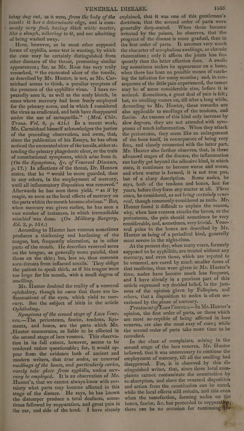 being dug out, as it were, from the body of tha tonsil: it has a determinate edge, and is com- monly very foul, having thick white matter, like a slough, adhering to it, and not admitting of being washed away. Here, however, as in most other supposed forms of syphilis, some test is wanting, by which the case may be certainly distinguished from other diseases of the throat, presenting similar appearances; for, as Mr. Rose has very truly remarked, ‘* the excavated ulcer of the tonsils, as described by Mr. Hunter, is not, as Mr. Car- michael seems to think, a peculiar symptom of the presence of the syphilitic virus. I have re- peatedly seen it, as well as the scaly blotch, in cases where mercury had been freely: employed for the primary sores, and in which I considered the virus as eradicated, and both have disappeared under the use of sarsaparilla.” (Med. Chir. Trans. Vol. 8, p. 421.) In a recent work, Mr. Carmichael himself acknowledges the justice of the preceding observation, and owns, that, since the publication of his Essays, he has often noticed the excavated ulcer of the tonsils, either at- tending the primary phagedenic ulcer, or the train of constitutional symptoms, which arise from it. (On the Symptoms, &c. of Venereal Diseases, p» 17.) In affections of the throat, Dr. Hennen states, that he “ would be more guarded, than in any others, in the employment of mercury, until all inflammatory disposition was removed.” Afterwards he has seen them yield, *‘ as if by magic, so soon as the local effects of mercury on the parts within the mouth became obvious.”’ But, when mercury was given earlier, he has seen a mischief ‘was done. Ed. 2, p. 518.) According to Hunter lues venerea sometimes produces a thickening and harcening of the tongue, but, frequently ulceration, as in other parts of the mouth, He describes venereal sores on the tongue, as generally more painful, than those on the skin; but, less so, than common sore-throats from inflamed tonsils. ‘They oblige the patient to speak thick, as if his tongue were too large for his mouth, with a small degree of snufliing. Mr. Hunter doubted the reality of a venereal ophthalmy, though he owns that there are in- flammations of the eyes, which yield to mer- cury. See the subject of iritis in the article Ophthalmy. Symptoms of the second stage of Les Vene- rea.—The periosteum, fasciz, tendons, liga- ments, and bones, are the parts which Mr. .Hunter enumerates, as liable to be affected in the second stage of lues venerea. This observa- tion in its full extent, however, seems to be rendered rather questionable; for, it would ap- pear from the evidence both of ancient and modern writers, that trwe nodes, or venereal swellings of the bones, and particularly caries, rarely take place from syphilis, unless mer- cury be employed. It is an observation of Mr, Hunter’s, that we cannot always know with cer- tainty what parts may become affected in this stage of the disease. He says, he has known the distemper produce a total deafness, some- times followed by suppuration, and great pain in the ear, and side of the head. I have already (On Military Surgery, 1166 explained, that it was one of this gentleman’s doctrines, that the second order of parts were generally deep-seated. When these become irritated by the poison, he observes, that ‘the progress of the disease is more gradual, than in the first order of parts. It assumes very much — the character of scrophulous swellings, or chronic rheumatism ; only it affects the joints less fre- quently than the latter affection does. A swell- ing sometimes makes its appearance on a bone; when there has been no possible means of catch- ing the infection for many months; and, in con- sequence of the little pain experienced, the tumor may be of some considerable size, before it is noticed. Sometimes, a great deal of pain is felt; but, no swelling comes on, till after a long while. According to Mr. Hunter, these remarks are also applicable to swellings of the tendons, and fascize, As tumors of this kind only increase by slow degrees, they are not attended with sym- ptoms of much inflammation. When they attack the periosteum, they seem like an enlargement of the bone itself, in consequence of being very firm, and closely connected with the latter part. Mr. Hunter also further observes, that, in these advanced stages of the disease, the inflammation | can hardly get beyond the adhesive kind, in which state, it continues to become worse and worse, and when matter is formed, it is not true pus, but of a slimy description. Some nodes, he says, both of the tendons and bones, last for years, before they form any matter at all. These cases, he considered, as not being certainly vene- real, though commonly considered as such. Mr. Hunter found it difficult to explain the reason, why, when lues venerea attacks the bones, or the periosteum, the pain should sometimes be very considerable, and, sometimes, very trivial. Vene- real pains in the bones are described by Mr. Hunter as being of a periodical kind, generally most severe in the night-time. At the present day, when many cases, formerly supposed to be syphilitic, are treated without any mercury, and even those, which are reputed to be venereal, are cured by much smaller doses of that medicine, than were given in Mr. Hunter’s time, nodes have become much less frequent, and I have already in a previous part of this article expressed my decided belief, in the just- ness of the opinion given by Fallopius, and others, that a disposition to nodes is often oc- casioned by the abuse of mercury. Treatment of Lues Vencrce.—In Mr. Hunter's opinion, the first order of parts, or those which are most susceptible of being affected in lues venerea, are also the most easy of cure; while the second order of parts take more time to be remedied. . In the class of complaints, arising in the second stage of the lues venerea, Mr. Hunter believed, that it was unnecessary to continue the employment of mercury, till all the swelling had disappeared. For, it is observed by this dis stinguished writer, that, since these local com- plaints cannot contaminate the constitution by re-absorption, and since the venereal disposition and action from the constitution can be cured, while the local effects still remain, and this even when the tumefaction, forming nodes on the bones, fascize, &c. has proceeded to suppurat there can be no occasion for continuing: