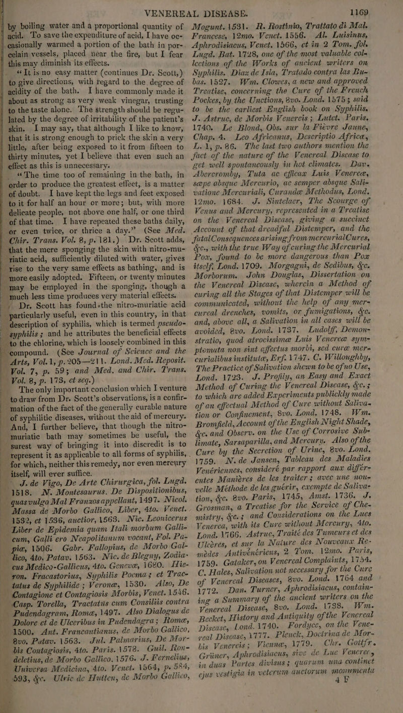 by boiling water and a proportional quantity of acid. To save the expenditure of acid, I have oc- “It isno easy matter (continues Dr. Scott,) to give directions, with regard to the degree of acidity of the bath. I have commonly made it about as strong as very weak vinegar, trusting to the taste alone. The strength should be regu- I may say, that although I like to know, that it is strong enough to prick the skin a very _ The time too of remaining in the bath, in order to produce the greatest effect, is a matter I have kept the legs and feet exposed to it for half an hour or more; but, with more I have repeated these baths daily, (See Med. Chir. Trans. Vol. 8, p. 181.) Dr. Scott adds, that the mere sponging the skin with nitro-mu- ‘riatic acid, sufficiently diluted with water, gives syphilis ; and he attributes the beneficial effects ‘compound. (See Journal of Science and the ‘Arts, Vol.1, p.205—Z11. Lond. Med. Reposit. Vol. 7, p» 593 and Med, and Chir. Trans. Vol. 8, p. 173, et seq.) The only important conclusion which I venture to draw from Dr. Scott’s observations, is a confir- ‘mation of the fact of the generally curable nature of syphilitic diseases, without the aid of mercury. And, I further believe, that though the nitro- muriatic bath may sometimes be useful, the surest way of bringing it into discredit is to for which, neither this remedy, nor even mercury J. de Vigo, De Arte Chirurgica, fol. Lugd. N. Montesaurus. De Dispositionibus, Massa de Morbo Gallico, Liber, 4to. Venet. 1532, et 1536, auctior, 1563. Nic. Leonicerus pie, 1506. Gabr. Fallopius, de Morbo Gal- cus Medico-Gallicus, 4to. Geneve, 1680. Hie- ron. Fracastorius, Syphilis Pocmas et Trac- tatus de Syphilide ; Verone, 1530. Also, De Casp. Torella, Tractatus cum Consiliis contra Dolore et de Ulceribus in Pudendagra; Rome, 1500. Ant. Francantianus, de Morbo Gailico, 8v0. Putav. 1563. Jul. Palmarius, De Mor- deletius, de Morbo Gailico, 1576. J. Fernelius, 1169 Mogunt. 1531. R. Rostinio, Trattato di Mal. Francese, 12mo. Venet. 1556. Al. Luisinus, Aphrodisiacus, Venet. 1566, et in 2 Tom. fol. Lugd. Bat. 1728, one of the most valuable col- lections of the Works of ancient writers on Syphilis. Diaz de Isla, T'ratado contra las Bu~ bas. 1527. Wm. Clowes, a new and approved Treatise, concerning the Cure of the French Pockes, by the Unctions, 800. Lond. 15753 said to be the earliest English book on Syphilis, J. Astruc, de Morbis Venereis ; Lutet. Paris, 1740. Le Blond, Obs. sur la Fievre Jaune, Chap. 4. Leo Africanus, Descriptio Africa, L.1, p. 86. The last two authors mention the fact of the nature of the Venereal Disease to geé well spontaneously in hot climates. Dav. Abercromby, Tuta ac efficax Luis Veneree, sepe absque Mercurio, ac semper absque Sali- vatione Mercuriali, Curandee Methodus, Lond, 12mo. 1684. J. Sintelaer, The Scourge of Venus and Mercury, represented in a Treatise on the Venereal Discase, giving @ succinct Account of that dreadful Distemper, and the futalConsequences arising from mercurialCures, Ge. with the true Way of curing the Mercurial Pox, found to be more dangerous than Pox ttself, Lond. 1709. Morgagni, de Sedibus, &c. Morborum. John Douglas, Dissertation on the Venereal Disease, wherein a Method of curing all the Stages of that Distemper will be cureal drenches, vomits, or fumigations, &e. and, above all, a Salivation in all cases will be avoided, 8v0. Lond. 1737. Ludolff, Demon- stratio, quod atrocissime Luis Veneree sym= ptomata non sint ajfectus morbi, sed cure mera curialibus institute, Erf. 1747. C. Willoughby, The Practice of Salivation shewn to be ofno Use, Lond. 17233. J. Profiiy, an Easy and Exact Method of Curing the Venereal Disease, &c. 5 to which are added Experiments publickly made of an effectual Method of Cure without Saliva- tion or Confinement, 8vo. Lond. 1748. Wm. Bromfield, Account of the E nglish Night Shade, &e. and Observ. on the Use of Corrosive Sub- limate, Sarsaparilla, and Mercury. Also of the Cure by the Secretion of Urine, 8vo. Lond, 1759. N.de Jansen, Tableau des Maladies Venériennes, consideré par rapport aux différ- entes Maniéres de les traiter ; avec une nou velle Méthode de les guérir, exempte de Saliva- tion, &c. Bv0. Paris, 1745, Amst. 1736. J. Grosman, a Treatise for the Service of Che- mistry, Ge. 3 and Considerations on the Lues Venerea, with its Cure without Mercury, 4to. Lond. 1166, -Astruc, Traité des Tumeurs et des Uleores, et sur la Naiure des Nowvcaua Re- modes Antivéenériens, 2 Tom, 12mo. Paris, 1759. Gataker, on Venereal Complaints, 1754. C. Hales, Salivation not necessary for the Cure of Venereal Diseases, 8v0. Lond. 1764 and 1772. Dan. Turner, Aphrodisiacus, contain- ing a Summary of the ancient writers on the Venereal Disease, 8v0. Lond. 1738. Wm. Becket, History and Antiquity of the Venereal Disease, Lond. 1740. Fordyce, on the Vene- veal Disease, 1777.. Plenck, Docirina de Mor- his Venereis; Vienne, 1779. Chr. Gottfr. Griimer, Aphrodisiacus, sive de Lue Veneret y in duas Partes divisus; quarum una continet ejug vestigia in vetcrum auctorum ice al 4F