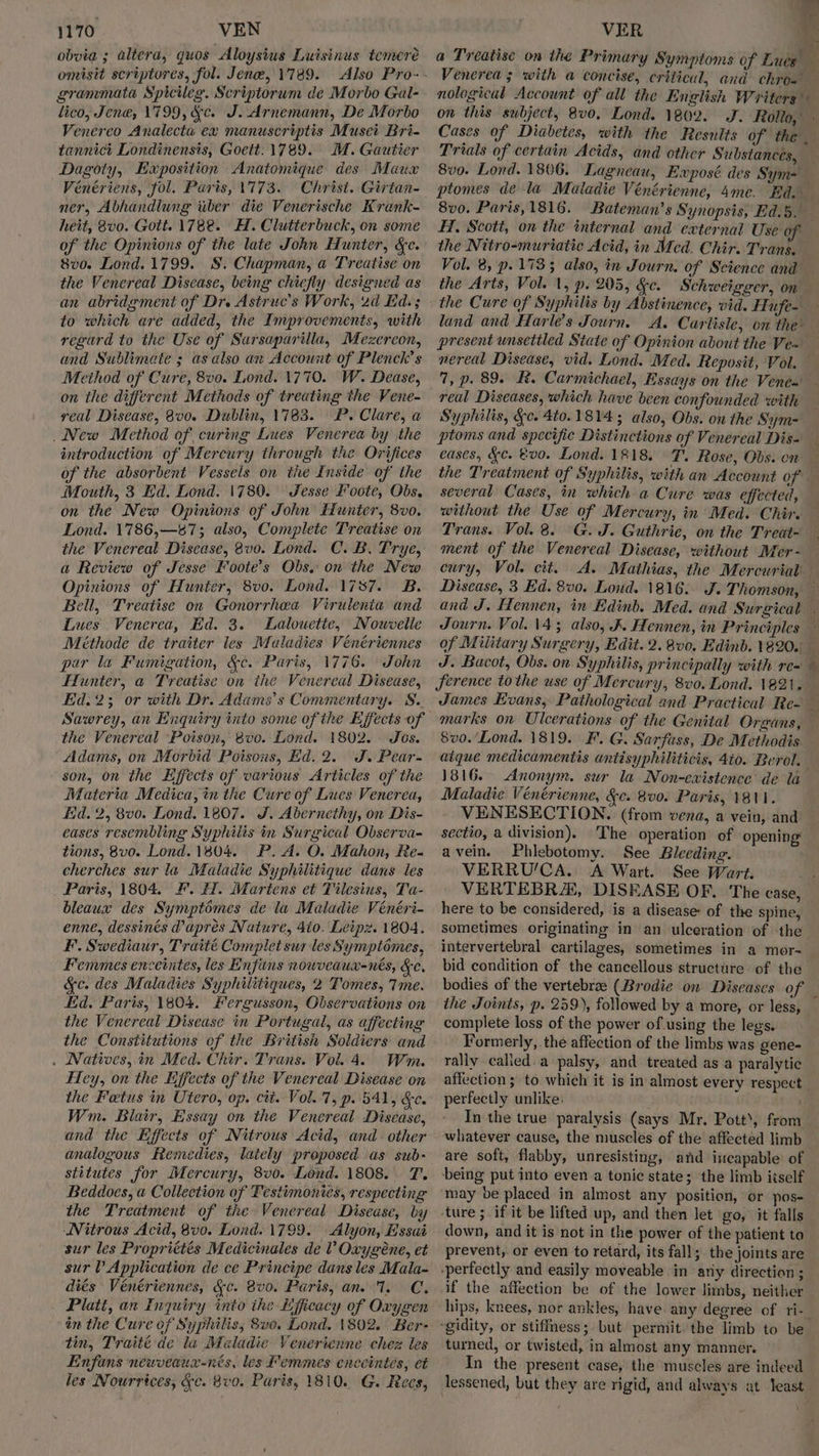 obvia ; altera, quos Aloysius Luisinus temereé omisit scriptores, fol. Jene, 1789. Also Pro- grammata Spicileg. Scriptorum de Morbo Gal- lico, Jene, 1799, &c. J. Arnemann, De Morbo Venereo Analecta ex manuscriptis Muset Bri- tannict Londinensis, Goett: 1789. MM. Gautier Dagoty, Exposition Anatomique des Maux Vénériens, fol. Paris, 1773. Christ. Girtan- ner, Abhandlung uber die Venerische Krank- heit, 8v0. Gott. 1782. H. Clutterbuck, on some of the Opinions of the late John Hunter, &c. 8v0. Lond. 1799. §. Chapman, a Treatise on the Venereal Disease, being chiefly designed as an abridgment of Dr. Astruc’s Work, 2d Ed.; to which are added, the Improvements, with regard to the Use of Sarsaparilla, Mezercon, and Sublimate ; as also an Account of Plenck’s Method of Cure, 8v0. Lond. 1770. W. Dease, on the different Methods of treating the Vene- real Disease, 8v0. Dublin, 1783. P. Clare, a _ New Method of curing Lues Venerea by the introduction of Mercury through the Orifices of the absorbent Vessels on tie Inside of the Mouth, 3 Ed. Lond. 1780. Jesse Foote, Obs. on the New Opinions of John Hunter, 8v0. Lond. 1786,—87; also, Complete Treatise on the Venereal Disease, 8vo. Lond. C. B. Trye, a Review of Jesse Foote’s Obs. on the New Opinions of Hunter, 8v0. Lond. 1787. B. Bell, Treatise on Gonorrhkaa Virulenia and Lues Venerea, Ed. 3. Lalouette, Nowvelle Méthode de traiter les Maladies Vénériennes par la Fumigation, &c. Paris, 1776. John Hunter, a Treatise on the Venereal Disease, Eid.23; or with Dr. Adams's Commentary. S. Sawrey, an Enquiry into some of the Effects of the Venereal Poison, 8vo. Lond. 1802. Jos. Adams, on Morbid Poisons, Ed. 2. J. Pear- son, on the Effects of various Articles of the Materia Medica, in the Cure of Lues Venerea, Lid. 2, 8v0. Lond. 1807. J. Abernethy, on Dis- eases resembling Syphiits in Surgical Observa- tions, 8vo. Lond. 1804. P. A. O. Mahon, Re- cherches sur la Maladie Syphilitique dans les Paris, 1804. F. H. Martens et Tilesius, Ta- bleaux des Symptimes de la Maladie Vénéri- enne, dessinés @aprés Nature, 410. Leipz. 1804. F. Swediaur, Traité Complet sur les Symptomes, Femmes enceintes, les Enfins nowveaux-nés, Fe, &c. des Maladies Syphilitiques, 2 Tomes, Tme. Ed. Paris, 1804. Fergusson, Observations on the Venereal Disease in Portugal, as affecting the Constitutions of the British Soldiers and . Natives,.in Med. Chir. Trans. Vol. 4. Wm. Fey, on the Eijfects of the Venereal Disease on the Fetus in Utero, op. cit. Vol. 7, p. 541, &e. Wm. Biair, Essay on the Venereal Disease, and the Effects of Nitrous Acid, and. other analogous Remedies, lately proposed as sub- stitutes for Mercury, 8v0. Lond. 1808. T. Beddoes, a Collection of Testimonies, respecting the Treatment of the Venereal Disease, by Nitrous Acid, 8v0. Lond. 1799. Alyon, Essai sur les Propriétés Medicinales de Vv Oxygéne, et sur V Application de ce Principe dans les Mala- diés Véenériennes, &c. vo. Paris, anv I. C. Platt, an Inquiry into the Lfficacy of Oxygen in the Cure of Syphilis, Sve. Lond. 1802. Ber- tin, Traité de la Maladie Venericnne chez les Enfans newveaux-nrés, les Femmes enceintés, et les Nourrtces, &c. 8vo. Paris, 1810. G. Recs, VER t a Treatise on the Primary Symptoms of Lues” Venerea 3 with a concise, critical, and chro- nological Account of all the English Writers on this subject, 8v0, Lond. 1802. J. Rollo, Cases of Diabetes, with the Results of the _ Trials of certain Acids, and other Substances, 8v0. Lond. 1806. Lagneau, Exposé des Sym= ptomes dela Maladie Vénérienne, 4me. Ed. 8v0. Paris,1816. Bateman’s Synopsis, Ed.5. HI, Scott, on the internal and external Use of the Nitro-muriatie Acid, in Mcd. Chir. Trans. Vol. 8, p. 1733 also, in Journ. of Science and — the Arts, Vol. 1, p. 205, &c. Schweigger, on the Cure of Syphilis by Abstinence, vid. Hufe- land and Harle’s Journ. A. Carlisle, on the present unsettled State of Opinion about the Veuw — nereal Disease, vid. Lond. Med. Reposit, Vol. 7, p. 89. R. Carmichael, Essays on the Venem - real Diseases, which have been confounded with Syphilis, Sc. 4to.1814; also, Obs. on the Sym- ptoms and specific Distinctions of Venereal Dis- eases, &c. 00. Lond. 1818. T. Rose, Obs. on — the Treatment of Syphilis, with an Account ofS several Cases, in which a Cure was effected, — without the Use of Mercury, in Med. Chir. Trans. Vol. 8. G. J. Guthrie, on the Treat~ ment of the Venereal Disease, without Mer- cury, Vol. cit. A. Mathias, the Mercurial Disease, 3 Ed. 80. Loud. 1816. J. Thomson, — and J. Hennen, in Edinb. Med. and Surgical - Journ. Vol. 143 also, K. Hennen, in Principles - of Military Surgery, Edit. 2. 8v0. Edinb. 1820. _ J. Bacot, Obs. on Syphilis, principally with re= — ference tothe use of Mercury, 8vo. Lond. 1821. James Evans, Pathological and Practical Re- — marks on Ulcerations of the Genital Organs, : 8vo. Lond. 1819. F. G. Sarfuss, De Methodis atque medicamentis antisyphiliticis, 40. Berol. 1816. Anonym. sur la Non-ewistence de la Maladie Vénérienne, &c. 8v0. Paris, 1811. VENESECTION. (from vena, a vein, and sectio, a division). ‘The operation of opening avein. Phlebotomy. See Bleeding. VERRU/CA. A Wart. See Wart. a VERTEBRA, DISEASE OF. The case, here to be considered, is a disease of the spine, sometimes originating in an ulceration of the intervertebral cartilages, sometimes in a mor-~ bid condition of the cancellous structure of the bodies of the vertebrae (Brodie on Diseases of the Joints, p. 259), followed by a more, or less, complete loss of the power of using the legs. Formerly, the affection of the limbs was gene- rally called. a palsy, and treated as a paralytic affection ; to which it is in almost every respect perfectly unlike. In the true paralysis (says Mr. Pott’, from whatever cause, the muscles of the’ affected limb are soft, flabby, unresisting, and incapable of being put into even a tonic state; the limb itself may be placed in almost any position, or pos- ture ; if it be lifted up, and then let go, it falls down, and it is not in the power of the patient to prevent, or even to retard, its fall; the joints are “perfectly and easily moveable in ariy direction ;_ if the affection be of the lower limbs, neither hips, knees, nor ankles, have any degree of ri-- “gidity, or stiffness; but permit. the limb to be turned, or twisted, in almost any manner. In the present case, the muscles are indeed lessened, but they are rigid, and always at least ee _° _
