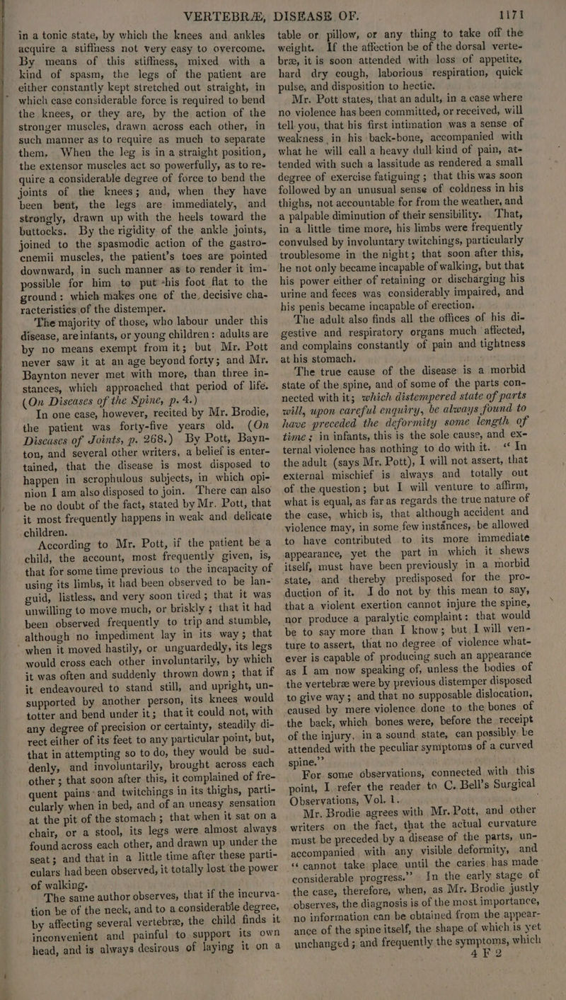 in a tonic state, by which the knees and ankles acquire a stiffness not very easy to overcome. By means of this stiffness, mixed with a kind of spasm, the legs of the patient are either constantly kept stretched out straight, in which case considerable force is required to bend the knees, or they are, by the action of the stronger muscles, drawn across each other, in such manner as to require as much to separate them, When the leg is in a straight position, the extensor muscles act so powerfully, as to re- quire a considerable degree of force to bend the joints of the knees; and, when they have been bent, the legs are immediately, and strongly, drawn up with the heels toward the buttocks. By the rigidity of the ankle joints, joined to the spasmodic action of the gastro- cnemii muscles, the patient’s toes are pointed downward, in such manner as to render it im- possible for him to put -his foot flat to the ground: which makes one of the, decisive cha- racteristies of the distemper. The majority of those, who labour under this disease, areinfants, or young children: adults are by no means exempt from it; but Mr. Pott never saw it at an age beyond forty; and Mr. Baynton never met with more, than three in- stances, which approached that period of life. (On Diseases of the Spine, p. 4.) . In one case, however, recited by Mr. Brodie, the patient was forty-five years old. (On Discases of Joints, p. 268.) By Pott, Bayn- ton, and several other writers, a belief is enter- tained, that the disease is most disposed to happen in scrophulous subjects, in. which opi- nion I am also disposed to join. ‘There can also be no doubt of the fact, stated by Mr. Pott, that it most frequently happens in weak and delicate children. According to Mr. Pott, if the patient be a child, the account, most frequently given, is, that for some time previous to the incapacity of using its limbs, it had been observed to be lan- guid, listless, and very soon tired; that it was unwilling to move much, or briskly ; that it had been observed frequently to trip and stumble, although no impediment lay in its way ; that would cross each other involuntarily, by which it was often and suddenly thrown down ; that if it endeavoured to stand still, and upright, un- supported by another person, its knees would totter and bend under it; that it could not, with any degree of precision or certainty, steadily di- rect either of its feet to any particular point, but, that in attempting so to do, they would be sud- denly, and involuntarily, brought across each other ; that soon after this, it complained of fre- quent pains-and twitchings in its thighs, parti- cularly when in bed, and of an uneasy sensation at the pit of the stomach ; that when it sat on a chair, or a stool, its legs were almost always found across each other, and drawn up under the seat; and that in a little time after these parti- culars had been observed, it totally lost the power of walking. The same author observes, that if the incurva- tion be of the neck, and to a considerable degree, by affecting several vertebrae, the child finds it inconvenient and painful to support its own head, and is always desirous of laying it on a table or pillow, or any thing to take off the weight. If the affection be of the dorsal verte- brz, it is soon attended with loss of appetite, hard dry cough, laborious respiration, quick pulse, and disposition to hectic. Mr. Pott states, that an adult, in a case where no violence has been committed, or received, will tell you, that his first intimation was a sense of weakness in his back-bone, accompanied with what he will call a heavy dull kind of pain, at- tended with such a lassitude as rendered a small degree of exercise fatiguing ; that this was soon followed by an unusual sense of coldness in his thighs, not accountable for from the weather, and a palpable diminution of their sensibility. That, in a little time more, his limbs were frequently convulsed by involuntary twitchings, particularly troublesome in the night; that soon after this, he not only became incapable of walking, but that his power either of retaining or discharging his urine and feces was considerably impaired, and his penis became incapable of erection, The adult also finds all the offices of his di- gestive and respiratory organs much affected, and complains constantly of pain and tightness at his stomach. ; The true cause of the disease is a morbid state of the spine, and of some of the parts con- nected with it; which distempered state of parts will, upon careful enquiry, be always found to have preceded the deformity some length of time; in infants, this is the sole cause, and ex- ternal violence has nothing to do with it. «¢ In the adult (says Mr. Pott), I will not assert, that external mischief is always and totally out of the question; but I will venture to affirm, what is equal, as far as regards the true nature of the case, which is, that although accident and violence may, in some few instances, be allowed to have contributed to its more immediate appearance, yet the part in which it shews state, and thereby predisposed for the pro-~ duction of it. Ido not by this mean to say, that a violent exertion cannot injure the spine, be to say more than I know; but I will ven- ture to assert, that no degree of violence what- ever is capable of producing such an appearance as I am now speaking of, unless the bodies of the vertebrae were by previous distemper disposed to give way; and that no supposable dislocation, caused by mere violence done to the bones of the back, which bones were, before the receipt of the injury, ina sound state, can possibly. be attended with the peculiar symptoms of a curved spine.” | For. some observations, connected with this point, I refer the reader to C. Bell’s Surgical Observations, Vol. 1. Mr. Brodie agrees with Mr. Pott, and other writers on the fact, that the actual curvature must be preceded by a disease of the parts, un- accompanied with any visible deformity, and ‘‘ cannot take place until the caries, has made considerable progress.” In the early stage of the case, therefore, when, as Mr. Brodie justly observes, the diagnosis is of the most importance, no information can be obtained from the appear- ance of the spine itself, the shape.of which is yet unchanged ; and frequently the symptoms, which