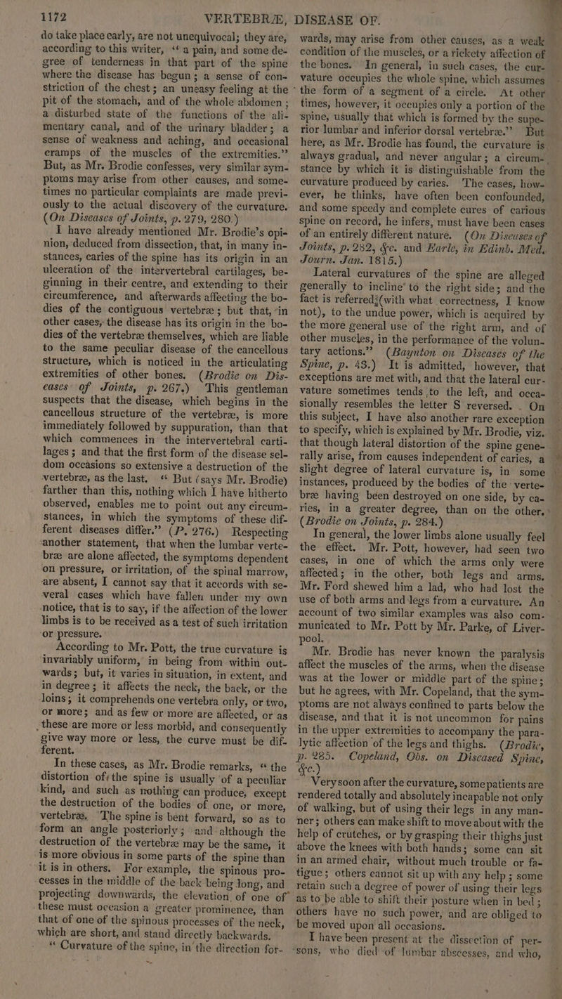 do take place early, are not unequivocal; they are, according to this writer, ‘a pain, and some de- gree of tenderness in that part of the spine where the disease has begun; a sense of con- pit of the stomach, and of the whole abdomen ; a disturbed state of the functions of the ali- mentary canal, and of the urinary bladder; a sense of weakness and aching, and occasional cramps of the muscles of the extremities.” But, as Mr. Brodie confesses, very similar sym- ptoms may arise from other causes, and some- times no particular complaints are made previ- ously to the actual discovery of the curvature. (On Diseases of Joints, p. 279, 280.) I have already mentioned Mr. Brodie’s opi- nion, ‘deduced from dissection, that, in many in- stances, caries of the spine has its origin in an ulceration of the intervertebral cartilages, be- ginning in their centre, and extending to their circumference, and afterwards affecting the bo- dies of the contiguous vertebra ; but that, “in other cases, the disease has its origin in the bo- dies of the vertebrae themselves, which are liable to the same peculiar disease of the cancellous structure, which is noticed in the articulating extremities of other bones. (Brodie on Dis- eases’ of Joints, p. 267.) This gentleman suspects that the disease, which begins in the cancellous structure of the vertebra, is more immediately followed by suppuration, than that which commences in the intervertebral carti- lages ; and that the first form of the disease sel- dom occasions so extensive a destruction of the vertebrae, as the last. « But (says Mr. Brodie) farther than this, nothing which I have hitherto observed, enables me to point out any circum- stances, in which the symptoms of these dif- ferent diseases differ.” (P. 276.) Respecting ‘another statement, that when the lumbar verte- bree are alone affected, the symptoms dependent on pressure, or irritation, of the spinal marrow, are absent, I cannot say that it accords with se- veral cases which have fallen under my own notice, that is to say, if the affection of the lower limbs is to be received as a test of such irritation or pressure. . According to Mr. Pott, the true curvature is invariably uniform, in being from within out- wards; but, it varies in situation, in extent, and in degree; it affects the neck, the back, or the loins; it comprehends one vertebra only, or two, or more; and as few or more are affected, or as _ these are more or less morbid, and consequently give way more or less, the curve must be dif. ferent. In these cases, as Mr. Brodie remarks, * the distortion of; the spine is usually ‘of a peculiar kind, and such as nothing can produce, except the destruction of the bodies of one, or more, vertebra, ‘The spine is bent forward, so as to form an angle posteriorly ; and although the destruction of the vertebrae may be the same, it is more obvious in some parts of the spine than it is in others. For example, the spinous pro- cesses in the middle of the back being Jong, and these must occasion a greater prominence, than that of one of the spinous processes of the neck which are short, and stand directly backwards. * Curvature of the spine, in’ the direction for- wards, may arise from other causes, as a weuk condition of the muscles, or a rickety affection of the bones. vature occupies the whole spine, which assumes the form of a segment of a circle. At other times, however, it occupies only a portion of the ‘spine, usually that which is formed by the supe- rior lumbar and inferior dorsal vertebrae.” But here, as Mr. Brodie has found, the curvature is stance by which it is distinguishable from the curvature produced by caries. The cases, how- ever, he thinks, have often been confounded, and some speedy and complete cures of carious spine on record, he infers, must have been cases of an entirely different nature. (On Diseuses of Journ. Jan. 1815.) Lateral curvatures of the spine are alleged generally to incline’ to the right side; and the fact is referredi(with what correctness, I know not), to the undue power, which is acquired by other muscles, in the performance of the volun- tary actions.” (Baynton on Diseases of the Spine, p. 43.) It is admitted, however, that exceptions are met with, and that the lateral cur- sionally resembles the letter S reversed. . On this subject, I have also another rare exception to specify, which is explained by Mr. Brodie, viz. rally arise, from causes independent of caries, a slight degree of lateral curvature is, in some bree having been destroyed on one side, by ca- (Brodie on Joints, p. 284.) ; In general, the lower limbs alone usually feel the effect. Mr. Pott, however, had seen two cases, in one of which the arms only were affected; in the other, both legs and arms, Mr. Ford shewed him a lad, who had lost the account of two similar examples was also com- municated to Mr. Pott by Mr. Parke, of Liver- pool. affect the muscles of the arms, when the disease was at the lower or middle part of the spine; but he agrees, with Mr. Copeland, that the sym- ptoms are not always confined to parts below the disease, and that it is not uncommon for pains in the upper extremities to accompany the para- lytic affection of the legs and thighs. (Brodie, p. 265. Copeland, Obs. on Diseased Spines fe.) _Verysoon after the curvature, some patients are rendered totally and absolutely incapable not only of walking, but of using their legs in any man- ner; others can make shift to move about with the help of crutches, or by grasping their thighs just above the knees with both hands; some can sit in an armed chair, without much trouble or fa- tigue ; others cannot sit up with any help ; some retain such a degree of power of using their legs as to be able to shift their posture when in bed ; others have no such power, and are obliged to be moved upon all occasions. I have been present at the disscetion of per-
