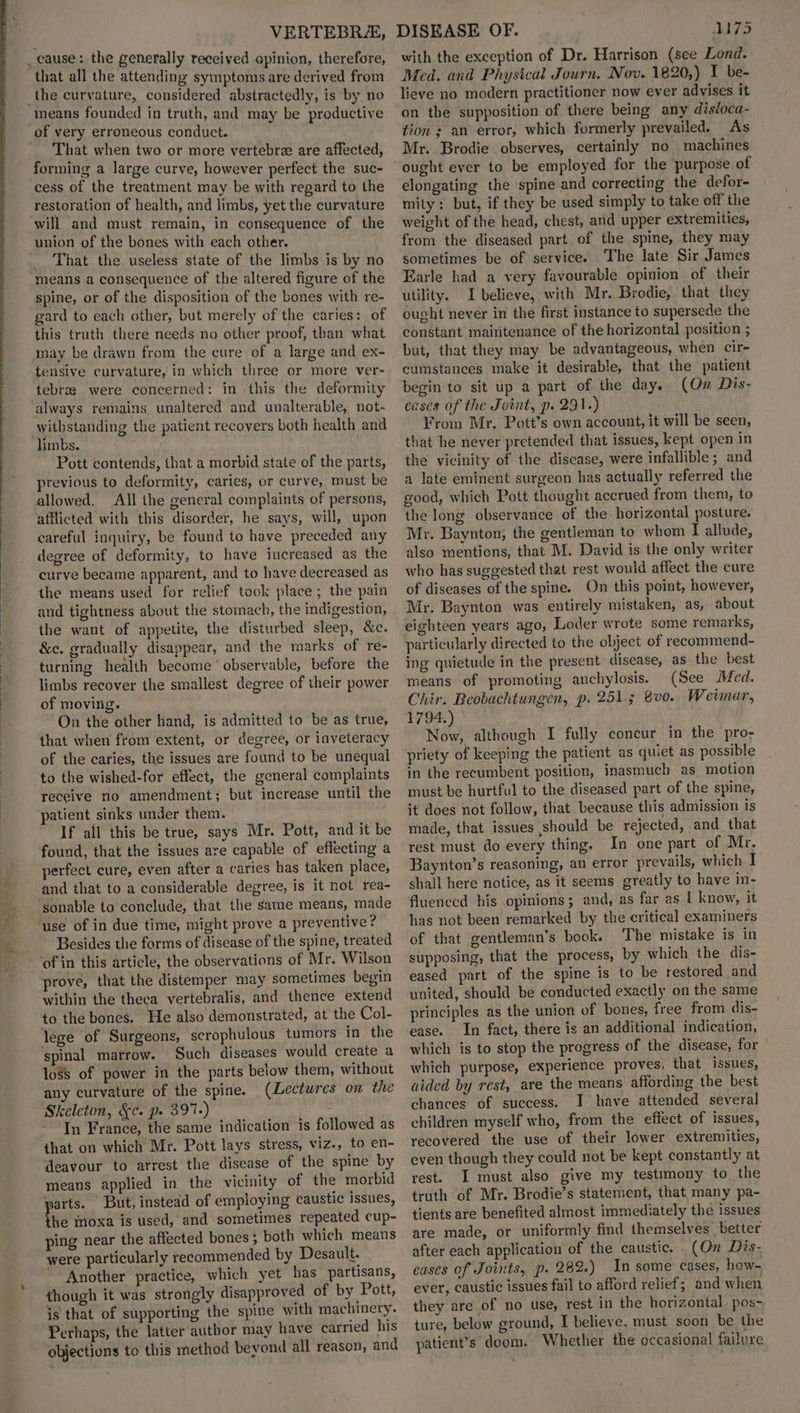 VERTEBRZ&, _ cause: the generally received opinion, therefore, that all the attending symptoms are derived from the curvature, considered abstractedly, is by no means founded in truth, and may be productive of very erroneous conduct. That when two or more vertebrz are affected, forming a large curve, however perfect the suc- cess of the treatment may be with regard to the restoration of health, and limbs, yet the curvature will and must remain, in consequence of the union of the bones with each other. That the useless state of the limbs is by no means a consequence of the altered figure of the spine, or of the disposition of the bones with re- gard to each other, but merely of the caries: of this truth there needs no other proof, than what may be drawn from the cure of a large and ex- tensive curvature, in which three or more ver- tebrag were concerned: in this the deformity always remains unaltered and unalterable, not- withstanding the patient recovers both health and limbs. Pott contends, that a morbid state of the parts, previous to deformity, caries, or curve, must be allowed. All the general complaints of persons, afflicted with this disorder, he says, will, upon careful inquiry, be found to have preceded any degree of deformity, to have increased as the curve became apparent, and to have decreased as the means used for relief took place; the pain and tightness about the stomach, the indigestion, the want of appetite, the disturbed sleep, &c. &c. gradually disappear, and the marks of re- turning health become ‘ observable, before the limbs recover the smallest degree of their power of moving. On the other hand, is admitted to be as true, that when from extent, or degree, or inveteracy of the caries, the issues are found to be unequal to the wished-for effect, the general complaints receive no amendment; but increase until the patient sinks under them. If all this be true, says Mr. Pott, and it be found, that the issues are capable of effecting a perfect cure, even after a caries has taken place, and that to a considerable degree, is it not rea- ‘sonable to conclude, that the same means, made ‘use of in due time, might prove a preventive? Besides the forms of disease of the spine, treated ‘of in this article, the observations of Mr. Wilson prove, that the distemper may sometimes begin within the theea vertebralis, and thence extend to the bones. He also demonstrated, at the Col- lege of Surgeons, scrophulous tumors in the spinal marrow. Such diseases would create a 108s of power in the parts below them, without any curvature of the spine. (Lectures on the Skeleton, &c. p. 397.) - In France, the same indication is followed as that on which Mr. Pott lays stress, viz., to en- deavour to arrest the disease of the spine by means applied in the vicinity of the morbid parts. But, instead of employing caustic issues, he moxa is used, and sometimes repeated cup- ping near the affected bones; both which means were particularly recommended by Desault. Another practice, which yet has partisans, though it was strongly disapproved of by Pott, is that of supporting the spine with machinery. Perhaps, the latter author may have carried his objections to this method bevond all reason, and DISEASE OF. M75 with the exception of Dr. Harrison (see Lond. Med. and Physical Journ, Nov. 1820,) I be- lieve no modern practitioner now ever advises it on the supposition of there being any disloca- tion ; an error, which formerly prevailed. As Mr.. Brodie observes, certainly no machines ought ever to be employed for the purpose of elongating the spine and correcting the defor- mity; but, if they be used simply to take off the weight of the head, chest, and upper extremities, from the diseased part of the spine, they may sometimes be of service. The late Sir James Earle had a very favourable opinion of their utility. I believe, with Mr. Brodie, that they ought never in the first instance to supersede the constant maintenance of the horizontal position ; but, that they may be advantageous, when cir- cumstances make it desirable, that the patient begin to sit up a part of the day. (On Dis- cases of the Joint, p. 291.) From Mr. Pott’s own account, it will be seen, that he never pretended that issues, kept open in the vicinity of the disease, were infallible ; and a late eminent surgeon has actually referred the good, which Pott thought accrued from them, to the long observance of the horizontal posture. Mr. Baynton, the gentleman to whom I allude, also mentions, that M. David is the only writer who has suggested that rest would affect the cure of diseases of the spine. On this point, however, Mr. Baynton was entirely mistaken, as, about eighteen years ago, Loder wrote some remarks, particularly directed to the object of recommend- ing quietude in the present disease, as the best means of promoting anchylosis. (See Med. Chir. Beobachtungen, p. 251; 8v0. Weimar, 1794.) Now, although I fully concur im the pro- priety of keeping the patient as quiet as possible in the recumbent position, inasmuch as motion must be hurtful to the diseased part of the spine, it does not follow, that because this admission is made, that issues should be rejected, and that rest must do every thing. In one part of Mr, Baynton’s reasoning, an error prevails, which I shall here notice, as it seems greatly to have in- fluenced his opinions; and, as far as L know, it has not been remarked by the critical examiners of that gentleman’s book. The mistake is in supposing, that the process, by which the dis- eased part of the spine is to be restored and united, should be conducted exactly on the same principles as the union of bones, free from dis- ease. In fact, there is an additional indication, which is to stop the progress of the disease, for which purpose, experience proves, that issues, aided by rest, are the means affording the best chances of success. I have attended several children myself who, from the effect of issues, recovered the use of their lower extremities, even though they could not be kept constantly at rest. I must also give my testimony to the truth of Mr. Brodie’s statement, that, many pa- tients are benefited almost immediately the issues are made, or uniformly find themselves better after each application of the caustic. (On Dis- cases of Joints, p. 282.) In some cases, how- ever, caustic issues fail to afford relief; and when they are of no use, rest in the horizontal. pos- ture, below ground, I believe, must soon be the patient’s doom. Whether the occasional failure