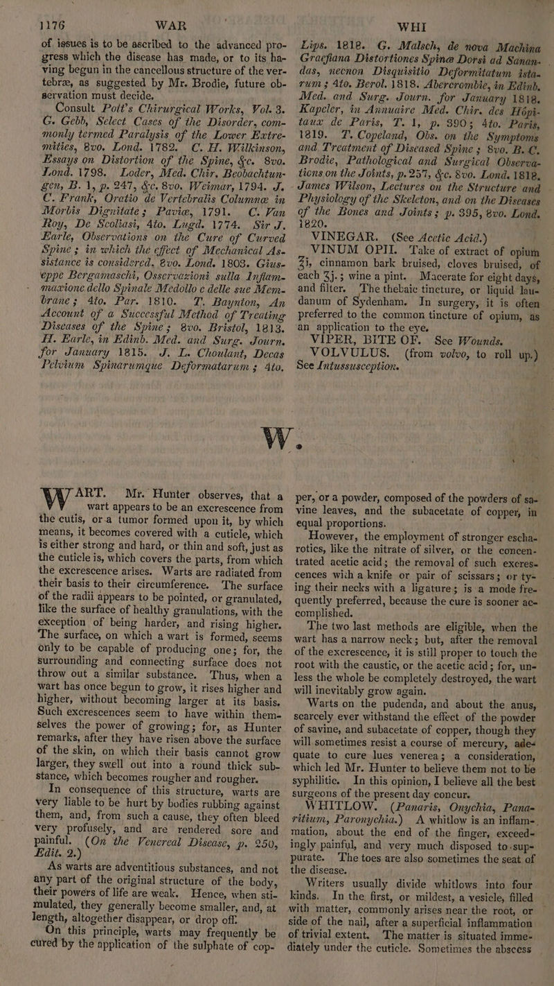 of igsues is to be ascribed to the advanced pro- gtess which the disease has made, or to its ha- ving begun in the cancellous structure of the ver- tebrae, as suggested by Mr. Brodie, future ob- servation must decide. Consult Poit’s Chirurgical Works, Vol. 3. G. Gebb, Select Cases of the Disorder, com- monly termed Paralysis of the Lower Extre- mities, 8v0. Lond. 1782. C. H. Wilkinson, Essays on Distortion of the Spine, &c. 8v0. fond. 1798. Loder, Med. Chir, Beobachtun- gen, B. 1, p. 247, &c, 800. Weimar, 1794. J. C. Frank, Oratio de Vertebralis Columne. in Morbis Dignitate; Pavie, 1791. C. Van toy, De Scoliasi, 4t0. Lugd. 1774. Sir J. Earle, Observations on the Cure of Curved Spine ; in which the effect of Mechanical As- sistance is considered. @vo. Lond. 1803. Gius- eppe Bergamascht, Osservazioni sulla Inflam- maxtone dello Spinale Medollo e delle sue Mem- brane; 4to. Par. 1810. T. Baynton, An Account of a Successful Method of Treating Diseases of the Spine; 8v0. Bristol, 1813. Hf. Earle, in Edinb. Med. and Surg. Journ. for January 1815. J. L. Choulant, Decas Pelvium Spinarumque Deformatarum ; Ato, Lips. 1818. G. Malsch, de nova Machina Gracfiana Distortiones Spine Dorsi ad Sanan- . das, necnon Disquisitio Deformitatum istan rum 3 4to. Berol, 1818. Abercrombie, in Edinb, Med. and Surg. Journ. for January 1818. Kapeler, in Annuaire Med. Chir. des Hépi- taux de Paris, T. 1, p. 3903 4to. Paris, 1819. 7%. Copeland, Obs. on the Symptoms and. Treatment of Diseased Spine ; 8vo. B.C. Brodie, Pathological and Surgical Observa- tions on the Joints, p.257, &c. 8v0. Lond. 1818, Physiology of the Skeleton, and on the Diseases of the Bones and Joints; p. 395, 8v0. Lond. 1820. ; VINEGAR. (See Acetic Acid.) VINUM OPIL. Take of extract of opium Zu cinnamon bark bruised, cloves bruised, of each %j.; wine a pint. Macerate for eight days, and filter. The thebaic tincture, or liquid lau- danum of Sydenham. In surgery, it is often preferred to the common tincture of opium, as an application to the eye. VIPER, BITE OF. See Wounds. VOLVULUS. (from volvo, to roll up.) See Intussusception. . ART. Myr. Hunter observes, that a wart appears to be an excrescence from the cutis, or.a tumor formed upon it, by which means, it becomes covered with a cuticle, which is either strong and hard, or thin and soft, just as the cuticle is, which covers the parts, from which the excrescence arises. Warts are radiated from their basis to their circumference. The surface of the radii appears to be pointed, or granulated, like the surface of healthy granulations, with the exception of being harder, and rising higher. ‘The surface, on which a wart is formed, seems only to be capable of producing one; for, the Surrounding and connecting surface does not throw out a similar substance. Thus, when a wart has once begun to grow, it rises higher and higher, without becoming larger at its basis. Such excrescences seem to have within them- selves the power of growing; for, as Hunter remarks, after they have risen above the surface of the skin, on which their basis cannot grow larger, they swell out into a round thick sub- stance, which becomes rougher and rougher. In consequence of this structure, warts are very liable to be hurt by bodies rubbing against them, and, from such a cause, they often bleed very profusely, and are rendered sore and painful. (On the Venereal Disease, p. 250, Edit. 2.’ As warts are adventitious substances, and not any part of the original structure of the body, their powers of life are weak. Hence, when sti- mulated, they generally become smaller, and, at length, altogether disappear, or drop off. On this principle, warts may frequently be cured by the application of the sulphate of cop- per, or a powder, composed of the powders of sa- vine leaves, and the subacetate of copper, in equal proportions. Hf However, the employment of stronger escha- rotics, like the nitrate of silver, or the concen- trated acetic acid; the removal of such excres- cences with a knife or pair of scissars; or ty- ing their necks with a ligature; is a mode fre-. quently preferred, because the cure is sooner ac- complished. The two last methods are eligible, when the wart has a narrow neck; but, after the removal of the excrescence, it is still proper to touch the root with the caustic, or the acetic acid; for, un- less the whole be completely destroyed, the wart will inevitably grow again. Warts on the pudenda, and about the anus, scarcely ever withstand the effect of the powder of savine, and subacetate of copper, though they will sometimes resist a course of mercury, ade quate to cure lues venerea; a consideration, which led Mr. Hunter to believe them not to be ~ syphilitic. In this opinion, I believe all the best surgeons of the present day concur. WHITLOW. (Panaris, Onychia, Pana- ritium, Paronychia.) A whitlow is an inflam-. mation, about the end of the finger, exceed- ingly painful, and very much disposed to.sup= purate. The toes are also sometimes the seat of the disease. Writers usually divide whitlows into four kinds. In the first, or mildest, a vesicle, filled — with matter, commonly arises near the root, or side of the nail, after a superficial inflammation of trivial extent. The matter is situated imme- diately under the cuticle. Sometimes the abscess