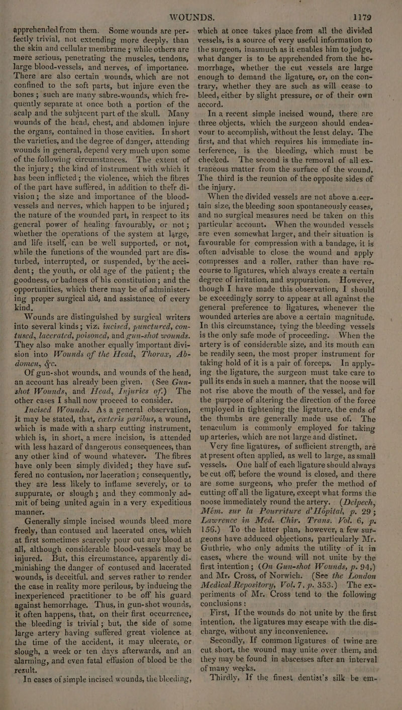 apprehended from them. Some wounds are per- fectly trivial, not extending more deeply. than the skin and cellular membrane ; while others are more serious, penetrating the muscles, tendons, large blood-vessels, and nerves, of importance. There are also certain wounds, which are not confined to the soft parts, but injure even the bones; such are many ‘sabre-wounds, which fre- quently separate at once both a portion of the scalp and the subjacent part of the skull. Many wounds of the head, chest, and abdomen injure the organs, contained in those cavities. In short the varieties, and the degree of danger, attending wounds in general, depend very much upon some of the following circumstances. The extent of the injury; the kind of instrument with which it has been inflicted ; the violence, which the fibres of the part have suffered, in addition to their di- vision; the size and importance of the blood- vessels and nerves, which happen to be injured ; the nature of the wounded part, in respect to its general power of healing favourably, or not; whether the operations of the system at large, and life itself, can be well supported, or not, while the functions of the wounded part are dis- turbed, interrupted, or suspended, by'the acci- dent; the youth, or old age of the patient; the goodness, or badness of his constitution; and the opportunities, which there may be of administer- ing proper surgical aid, and assistance, of every kind, Wounds are distinguished by surgical writers into several kinds; viz. incised, punctwred, con- tused, lacerated, poisoned, and gun-shot wounds. They also make another equally important divi- sion into Wounds of the Head, Thorax, Ab- domen, &¢. Of gun-shot wounds, and wounds of the head, an account has already been given. (See Gun- shot Wounds, and Head, Injuries of) 'The other cases I shall now proceed to consider. Incised Wounds. As a general observation, jt may be stated, that, cwteris paribus, a wound, which is made with a sharp cutting instrument, which is, in short, a mere incision, is attended with less hazard of dangerous consequences, than any other kind of wound whatever. ‘The fibres have only been simply divided; they have suf- fered no contusion, nor laceration ; consequently, they are less likely to inflame severely, or to suppurate, or slough; and they commonly ad- mit of being united again in a very expeditious manner. . Generally simple incised wounds bleed more freely, than contused and lacerated ones, which at first sometimes scarcely pour out any blood at all, although considerable blood-vessels may be injured. But, this circumstance, apparently di- _ .minishing the danger of contused and lacerated wounds, is deceitful, and serves rather to render - the case in reality more perilous, by inducing the inexperienced practitioner to be off his guard against hemorrhage. Thus, in gun-shot wounds, it often happens, that, on their first occurrence, the bleeding is trivial; but, the side of some large artery having suffered great violence at the time of the accident, it may ulcerate, or slough, a week or ten days afterwards, and an alarming, and even fatal effusion of blood be the result. . In cases of simple incised wounds, the bleeding, 1179 which at once takes place from al! the divided vessels, is a source of very useful information to the surgeon, inasmuch as it enables him to judge, what danger is to be apprehended from the he- morrhage, whether the cut vessels are large enough to demand the ligature, or, on the con- trary, whether they are such as will cease to bleed, either by slight pressure, or of their own accord. In a recent simple incised wound, there are three objects, which the surgeon should endea- vour to accomplish, without the least delay. The first, and that which requires his immediate in- terference, is the bleeding, which must be checked. ‘The second is the removal of all ex- trayeous matter from the surface of the wound. The third is the reunion of the opposite sides of the injury. When the divided vessels are not above a.cer- tain size, the bleeding soon spontaneously ceases, and no surgical measures need be taken on this particular account. When the wounded vessels are even somewhat larger, and their situation is favourable for compression with a bandage, it is often advisable to close the wound and apply compresses and a roller, rather than have re- course to ligatures, which always create a certain degree of irritation, and suppuration. However, though I have made this observation, I should be exceedingly sorry to appear at all against the general preference to ligatures, whenever the wounded arteries are above a certain magnitude. In this circumstance, tying the bleeding vessels is the only safe mode of proceeding. When the artery is of considerable size, and its mouth can be readily seen, the most proper instrument for taking hold of it is a pair of. forceps. In apply- ing the ligature, the surgeon must take care to pull its ends in such a manner, that the noose will not rise above the mouth of the vessel, and for the purpose of altering the direction of the force employed in tightening the ligature, the ends of the thumbs are generally made use of. The tenaculum is commonly employed for taking up arteries, which are not large and distinct. Very fine ligatures, of suflicient strength, are at present often applied, as well to large, as small vessels. One half of each ligature should always be cut off, before the wound is closed, and there are some surgeons, who prefer the method of cutting off all the ligature, except what forms the noose immediately round the artery. (Delpech, Mém. sur la Pourriture @ Hopital, p. 29; Lawrence in Med. Chir. Trans. Vol. 6, p. 156.) To the latter plan, however, a few sur- geons have adduced objections, particularly Mr. Guthrie, who only admits the utility of it in cases, where the wound will not unite by the first intention; (On Gun-shot Wounds, p. 94,) and Mr. Cross, of Norwich. (See the London Medical Repository, Vol. 7, p. 353.) The ex- periments of Mr., Cross tend to the following conclusions : . First, Ifthe wounds do not unite by the first intention, the ligatures may escape with the dis- charge, without any inconvenience. Secondly, If common ligatures of twine are cut short, the wound may unite over them, and they may be found in abscesses after an interyal of many weeks, Thirdly, If the finest dentist’s silk be em-