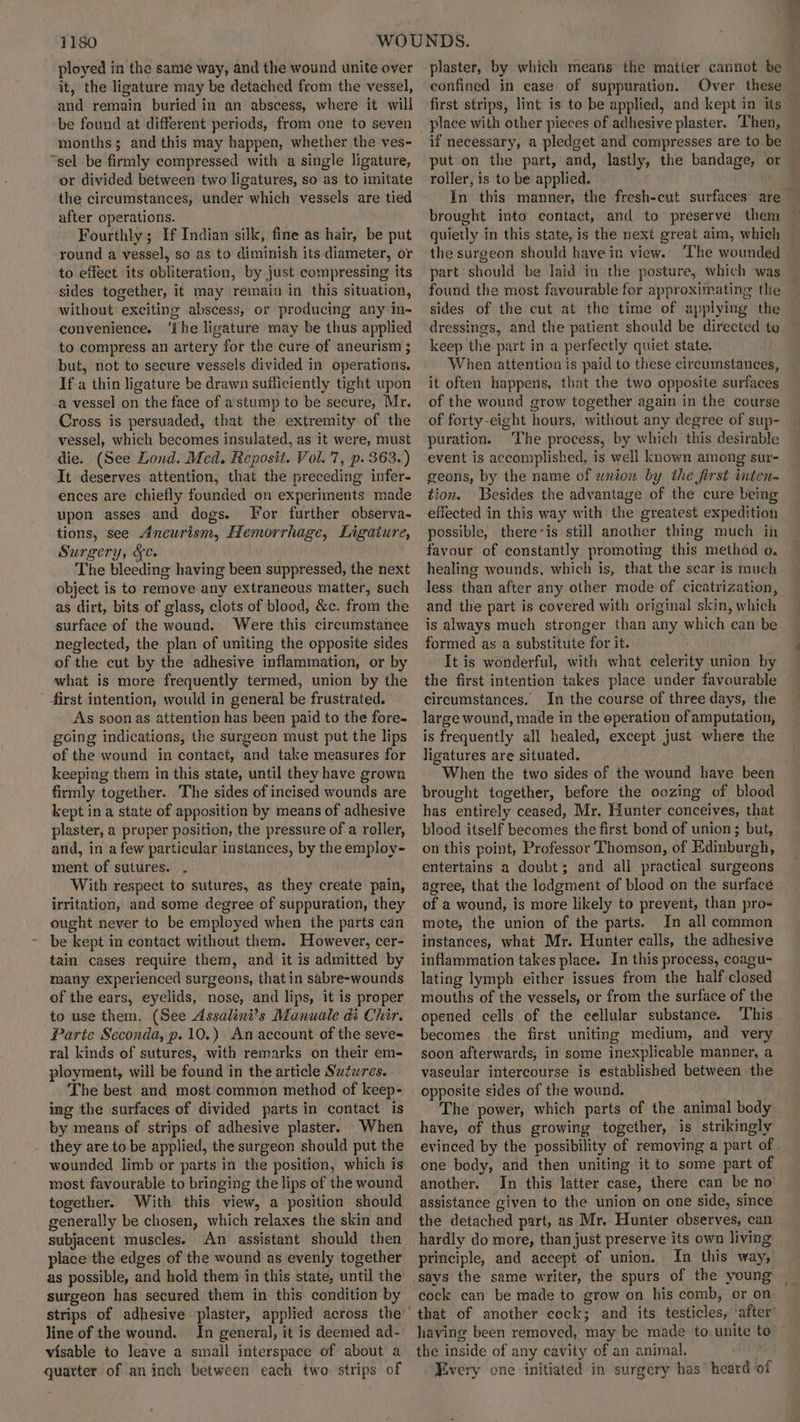 ployed in the same way, and the wound unite over it, the ligature may be detached from the vessel, and remain buried in an abscess, where it will be found at different periods, from one to seven months; and this may happen, whether the ves- “sel be firmly compressed with a single ligature, or divided between two ligatures, so as to imitate the circumstances, under which vessels are tied after operations. Fourthly; If Indian silk, fine as hair, be put round a vessel, so as to diminish its diameter, or to effect its obliteration, by just compressing its sides together, it may remain in this situation, without exciting abscess, or producing any in-~ convenience. ‘fhe ligature may be thus applied to compress an artery for the cure of aneurism ; but, not to secure vessels divided in operations. If-a thin ligature be drawn sufficiently tight upon a vessel on the face of astump to be secure, Mr. Cross is persuaded, that the extremity of the vessel, which becomes insulated, as it were, must die. (See Lond. Med. Reposit. Vol. 7, p. 363.) It deserves attention, that the preceding infer- ences are chiefly founded on experiments made upon asses and dogs. [For further observa- tions, see Aneurism, Hemorrhage, Ligaiure, Surgery, &c. The bleeding having been suppressed, the next object is to remove any extraneous matter, such as dirt, bits of glass, clots of blood, &c. from the surface of the wound. Were this circumstance neglected, the plan of uniting the opposite sides of the cut by the adhesive inflammation, or by what is more frequently termed, union by the first intention, would in general be frustrated. As soon as attention has been paid to the fore- going indications, the surgeon must put the lips of the wound in contact, and take measures for keeping them in this state, until they have grown firmly together. The sides of incised wounds are kept in a state of apposition by means of adhesive plaster, a proper position, the pressure of a roller, and, in a few particular instances, by the employ- ment of sutures. . With respect to sutures, as they create pain, irritation, and some degree of suppuration, they ought never to be employed when the parts can be kept in contact without them. However, cer- tain cases require them, and it is admitted by many experienced surgeons, that in sabre-wounds of the ears, eyelids, nose, and lips, it is proper to use them. (See Assalini’s Manuale di Chir. Parte Seconda, p.10.) An account of the seve= ral kinds of sutures, with remarks on their em- ployment, will be found in the article Suzares. The best and most common method of keep- ing the surfaces of divided parts in contact is by means of strips of adhesive plaster. When they are to be applied, the surgeon should put the wounded limb or parts in the position, which is most favourable to bringing the lips of the wound together. With this view, a position should generally be chosen, which relaxes the skin and subjacent muscles. An assistant should then place the edges of the wound as evenly together as possible, and hold them in this state, until the surgeon has secured them in this condition by strips of adhesive plaster, applied across the line of the wound. In general, it is deemed ad- visable to leave a small interspace of about a quatter of an inch between each two strips of plaster, by which means the matter cannot be confined in case of suppuration. Over these — first strips, lint is to be applied, and kept in its place with other pieces of adhesive plaster. Then, if necessary, a pledget and compresses are to be put on the part, and, lastly, the bandage, or roller, is to be applied. In this manner, the fresh-cut surfaces are brought into contact, and to preserve them quietly in this state, is the next great aim, which — the surgeon should have in view. ‘The wounded part should be laid in the posture, which was found the most favourable for approximating the sides of the cut at the time of applying the dressings, and the patient should be directed to keep the part in a perfectly quiet state. When attention is paid to these circumstances, it often happens, that the two opposite surfaces of the wound grow together again in the course of forty-eight hours, without any degree of sup- puration. The process, by which this desirable event is accomplished, is well known among sur- geons, by the name of wnion by the first inten- tion. Besides the advantage of the cure being effected in this way with the greatest expedition possible, there-is still another thing much in favour of constantly promoting this method o, healing wounds, which is, that the scar is much less than after any other mode of cicatrization, and the part is covered with original skin, which is always much stronger than any which can be formed as a substitute for it. It is wonderful, with what celerity union by the first intention takes place under favourable circumstances. In the course of three days, the large wound, made in the eperation of amputation, is frequently all healed, except just where the ligatures are situated. When the two sides of the wound have been brought together, before the oozing of blood has entirely ceased, Mr, Hunter conceives, that blood itself becomes the first bond of union; but, on this point, Professor Thomson, of Edinburgh, entertains a doubt; and all practical surgeons agree, that the lodgment of blood on the surface of a wound, is more likely to prevent, than pro- mote, the union of the parts. In all common instances, what Mr. Hunter calls, the adhesive inflammation takes place. In this process, coagu- lating lymph either issues from the half closed mouths of the vessels, or from the surface of the opened cells of the cellular substance. This becomes the first uniting medium, and very soon afterwards, in some inexplicable manner, a vaseular intercourse is established between the opposite sides of the wound. The power, which parts of the animal body have, of thus growing together, is strikingly evinced by the possibility of removing a part of one body, and then uniting it to some part of another. In this latter case, there can be no’ assistance given to the union on one side, since the detached part, as Mr. Hunter observes, can hardly do more, than just preserve its own living principle, and accept of union. In this way, says the same writer, the spurs of the young cock can be made to grow on his comb, or on that of another cock; and its testicles, ‘after’ having been removed, may be made to. unite to’ the inside of any cavity of an animal. , Every one initiated in surgery has heard of
