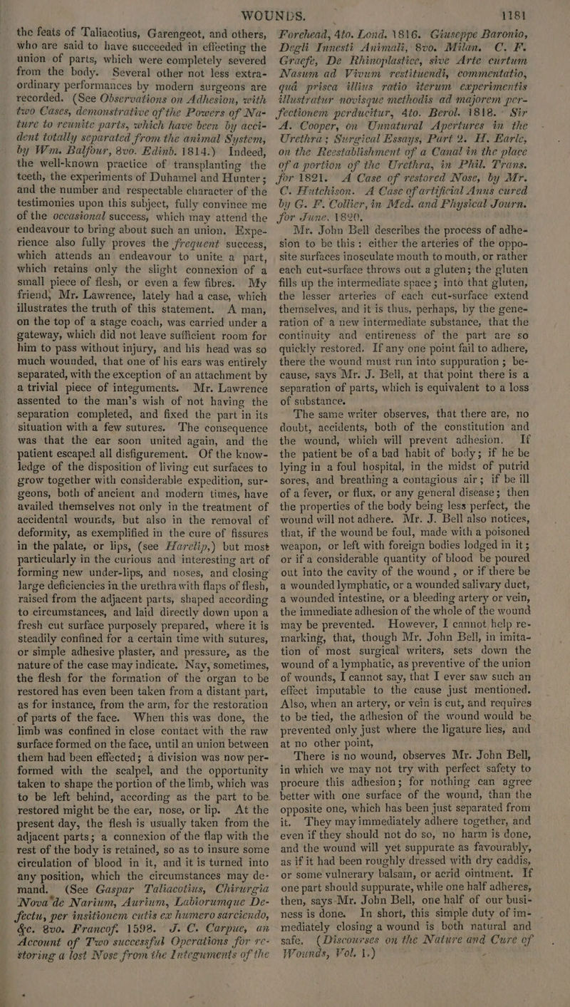 the feats of Taliacotius, Garengeot, and others, who are said to have succeeded in effecting the union of parts, which were completely severed from the body. Several other not less extra- ordinary performances by modern surgeons are recorded. (See Odservations on Adhesion, with two Cases, demonstrative of the Powers of Na- ture to reunite parts, which have been by acci- dent totally separated from the animal System, by Wm. Balfour, 8v0. Edinb. 1814.) Indeed, the well-known practice of transplanting the teeth, the experiments of Duhamel and Hunter ; and the number and respectable character of the testimonies upon this subject, fully convince me of the occasional success, which may attend the endeavour to bring about such an union. Expe- rience also fully proves the frequent success, which attends an endeavour to unite a part, which retains only the slight connexion of a small piece of flesh, or even a few fibres. My friend, Mr. Lawrence, lately had a case, which illustrates the truth of this statement. A man, on the top of a stage coach, was carried under a gateway, which did not leave sufficient room for him to pass without injury, and his head was so much wounded, that one of his ears was entirely separated, with the exception of an attachment by a trivial piece of intezuments. Mr. Lawrence assented to the man’s wish of not having the separation completed, and fixed the part in its situation with a few sutures. The consequence was that the ear soon united again, and the patient escaped all disfigurement. Of the know- ledge of the disposition of living cut surfaces to grow together with considerable expedition, sur- geons, both of ancient and modern times, have availed themselves not only in the treatment of accidental wounds, but also in the removal of deformity, as exemplified in the cure of fissures in the palate, or lips, (see Harelip,) but most particularly in the curious and interesting art of forming new under-lips, and noses, and closing large deficiencies in the urethra with flaps of flesh, raised from the adjacent parts, shaped according to circumstances, and laid directly down upon a fresh cut surface purposely prepared, where it is steadily confined for a certain time with sutures, or simple adhesive plaster, and pressure, as the nature of the case may indicate. Nay, sometimes, the flesh for the formation of the organ to be restored has even been taken from a distant part, as for instance, from the arm, for the restoration _of parts of the face. When this was done, the limb was confined in close contact with the raw surface formed on the face, until an union between them had been effected; a division was now per- formed with the scalpel, and the opportunity taken to shape the portion of the limb, which was to be left behind, according as the part to be restored might be the ear, nose, or lip. At the present day, the flesh is usually taken from the adjacent parts; a connexion of the flap with the rest of the body is retained, so as to insure some circulation of blood in it, and it is turned into any position, which the circumstances may de- mand. (See Gaspar Taliacotius, Chirurgia ‘Nova'de Narium, Aurium, Labiorumque De- Sectu, per insitionem cutis ex humero sarciendo, Gc. 8vo. Francof. 1598. J.C. Carpue, an Account of Two successful Opcrations for re- storing a lost Nose from the Integuments of the 1181 Forehead, 4to. Lond. \81\6. Giuseppe Baronio, Degli Innestt Animali, 8v0. Milan. C.F. Graefe, De Rhinoplastice, sive Arte curtum Nasum ad Vivum restituendi, commentatio, qua prisca illius ratio iterum experimentis illustratur novisque methodis ad majorem per- Sectionem perducitur, 4to. Berol. 1818. Sir A. Cooper, on Unnatural Apertures in the Urethra; Surgical Essays, Part 2. H, Earic, on the Reestablishment of a Canal in the place of a portion of the Urethra, in Phil. Trans. for 1821. A Case of réstored Nose, by Mr. C. Hutchison. A Case of artificial Anus cured by G. F. Collier, in Med. and Physical Journ. for June. 1820. Mr. John Bell describes the process of adhe- sion to be this: either the arteries of the oppo- site surfaces inosculate mouth to mouth, or rather each cut-surface throws out a gluten; the gluten fills up the intermediate space ; into that gluten, the lesser arteries of each cut-surface extend themselves, and it is thus, perhaps, by the gene- ration of a new intermediate substance, that the continuity and entireness of the part are so quickly restored. If any one point fail to adhere, there the wound must run into suppuration ; be- cause, savs Mr. J. Bell, at that point there is a separation of parts, which is equivalent to a loss of substance. . The same writer observes, that there are, no doubt, accidents, both of the constitution and the wound, which will prevent adhesion. If the patient be of a bad habit of body; if he be lying in a foul hospital, in the midst of putrid sores, and breathing a contagious air; if be ill of a fever, or flux, or any general disease; then the properties of the body being less perfect, the wound will not adhere. Mr. J. Bell also notices, that, if the wound be foul, made with a poisoned weapon, or left with foreign bodies lodged in it ; or if a considerable quantity of blood be poured out into the cavity of the wound , or if there be a wounded lymphatic, or a wounded salivary duct, a wounded intestine, or a bleeding artery or vein, the immediate adhesion of the whole of the wound may be prevented. However, I cannot help re- marking, that, though Mr. John Bell, in imita- tion of most surgical writers, sets down the wound of a lymphatic, as preventive of the union of wounds, I cannot say, that I ever saw such an effect imputable to the cause just mentioned. Also, when an artery, or vein is cut, and requires to be tied, the adhesion of the wound would be prevented only just where the ligature hes, and at no other point, There is no wound, observes Mr. John Bell, in which we may not try with perfect safety to procure this adhesion; for nothing can agree better with one surface of the wound, than the opposite one, which has been just separated from it. They may immediately adhere together, and even if they should not do so, no harm is done, and the wound will yet suppurate as favourably, as if it had been roughly dressed with dry caddis, or some vulnerary balsam, or acrid ointment. If one part should suppurate, while one half adheres, then, says-Mr. Jobn Bell, one half of our busi- ness is done. In short, this simple duty of im- mediately closing a wound is both natural and safe, (Discourses on the Nature and Cure of Wounds, Vol. 1.) A