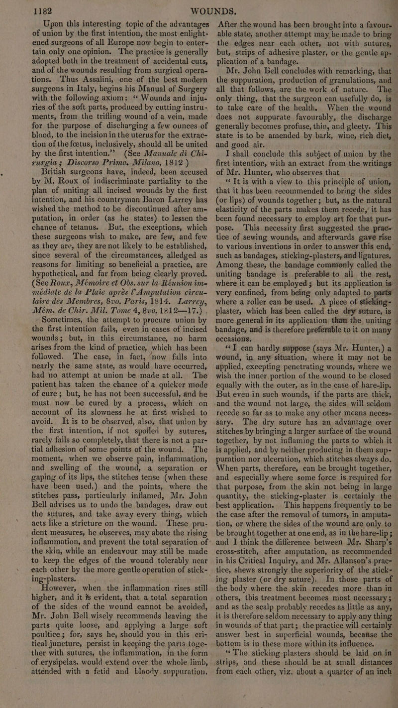 Upon this interesting topic of the advantages of union by the first intention, the most enlight- ened surgeons of all Europe now begin to enter- tain only one opinion. The practice is generally adopted both in the treatment of accidental cuts, and of the wounds resulting from surgical opera- tions. Thus Assalini, one of the best modern surgeons in Italy, begins his Manual of Surgery with the following axiom: “ Wounds and inju- ries of the soft parts, produced by cutting instru- ments, from the trifling wound of a vein, made for the purpose of discharging a few ounces of blood, to the incision in the uterus for the extrac- tion of the foetus, inclusively, should all be united by the first intention.”? (See Manuale di Chi- rurgia ; Discorso Primo. Milano, 1812 ) British surgeons have, indeed, been accused by M. Roux of indiscriminate partiality to the plan of uniting all incised wounds by the first intention, and his countryman Baron Larrey has wished the method to be discontinued after am- putation, in order (as he states) to lessen the chance of tetanus. But, the exceptions, which these surgeons wish to make, are few, and few as they are, they are not likely to be established, since several of the circumstances, alledged as reasons for limiting so beneficial a practice, are hypothetical, and far from being clearly proved. (See Roux, Mémoire et Obs. sur la Réunion im- médiate de la Plaie aprés l Amputation cireu- laire des Membres, 8vo, Paris, 1814. Larrey, Mém. de Chir. Mil. Tome 4, 8v0. 1212—17.) , - Sometimes, the attempt to procure union by the first intention fails,. even in cases of incised wounds; but, in this circumstance, no harm arises from the kind of practice, which has been followed. ‘The case, in fact, ‘now falls into nearly the same state, as would have occurred, had no attempt at union be made at all. The patient has taken the chance of a quicker mode of cure; but, he has not been successful, and he must now be cured by a process, which on account of its slowness he at first wished to avoid. It is to be observed, also, that union by the first intention, if not spoiled by sutures, rarely fails so completely, that there is not a par- tial adhesion of some points of the wound. The momient, when we observe pain, inflammation, and swelling of the wound, a separation or gaping of its lips, the stitches tense (when these have been used,) and the points, where the stitches pass, particularly inflamed, Mr. John Bell advises us to undo the bandages, draw out the sutures, and take away every thing, which acts like a stricture on the wound. ‘These pru- _ dent measures, he observes, may abate the rising inflammation, and prevent the total separation of the skin, while an endeavour may still be made to keep the edges of the wound tolerably near each other by the more gentle operation of stick- ing-plasters. However, when the inflammation rises still higher, and it ¥s evident, that a total separation of the sides of the wound cannot be avoided, Mr. John Bell wisely recommends leaving the parts quite loose, and applying a large soft poultice; for, says he, should you in this cri- tical juncture, persist in keeping the parts toge- ther with sutures, the inflammation, in the form of erysipelas. would extend over the whole limb, attended with a fetid and bloody. suppuration. After the wound has been brought into a favour able state, another attempt may be made to bring the edges near each other, not with sutures, but, strips of adhesive plaster, or the gentle ap~_ plication of a bandage. Mr. John Bell concludes with remarking, that the suppuration, production of granulations, and all that follows, are the work of nature. The only thing, that the surgeon can usefully do, is to take care of the health, When the wound — does not suppurate favourably, the discharge generally becomes profuse, thin, and gleety. ‘This state is to be armended by bark, wine, rich diet, and good air. J shall conclude this subject of union by the first intention, with an extract from the writings of Mr. Hunter, who observes that *‘ It is with a view to this principle of union, that it has been recommended to bring the sides (or lips) of wounds together; but, as.the natural elasticity of the parts makes them recede,’ it has — been found necessary to employ art for that pur- pose. This necessity first suggested the prac- tice of sewing wounds, and afterwards gave rise to various inventions in order to answer this end,” such as bandages, sticking-plasters, and ligatures, Among these, the bandage commonly called the uniting bandage is preferable to all the rest, — where it can be employed; but its application is — very confined, from being only adapted to parts where a roller can be used. A piece of sticking- — plaster, which has been called the dry suture, is more general in its application: than the uniting - bandage, and is therefore preferable to it on many occasions. . “I can hardly suppose (says Mr. Hunter,) a wound, in any situation, where it may not be applied, excepting penetrating wounds, where we wish the inner portion of the wound to be closed equally with the outer, as in the case of hare-lip. But even in such wounds, if the parts are thick, and the wound not large, the sides. will seldom recede so far as to make any other means neces- sary. The dry suture has an advantage over stitches by bringing a larger surface of the wound together, by not inflaming the parts to which it is applied, and by neither producing in them sup- puration nor ulceration, which stitches always do. When parts, therefore, can be brought together, and especially where some force is required for that purpose, from the skin not being in large quantity, the sticking-plaster is certainly the best application.. This happens frequently io be the case after the removal of tumors, in amputa- tion, or where the sides of the wound are only to be brought together at one end, as in the hare-lip ; and I think the difference between Mr. Sharp’s cross-stitch, after amputation, as recommended in his Critical Inquiry, and Mr. Allanson’s prac- tice, shews strongly the superiority of the stick- In those parts of the body where the skin. recedes more than in others, this treatment becomes most necessary 5 and as the scalp probably recedes as little as any, it is therefore seldom necessary to apply any thing in wounds of that part; the practice will certainly answer best in superficial. wounds, becatise the bottom is in these more within its influence. “The sticking plasters should be laid on in strips, and these should be at small distances from each other, viz, about a quarter of an inch —