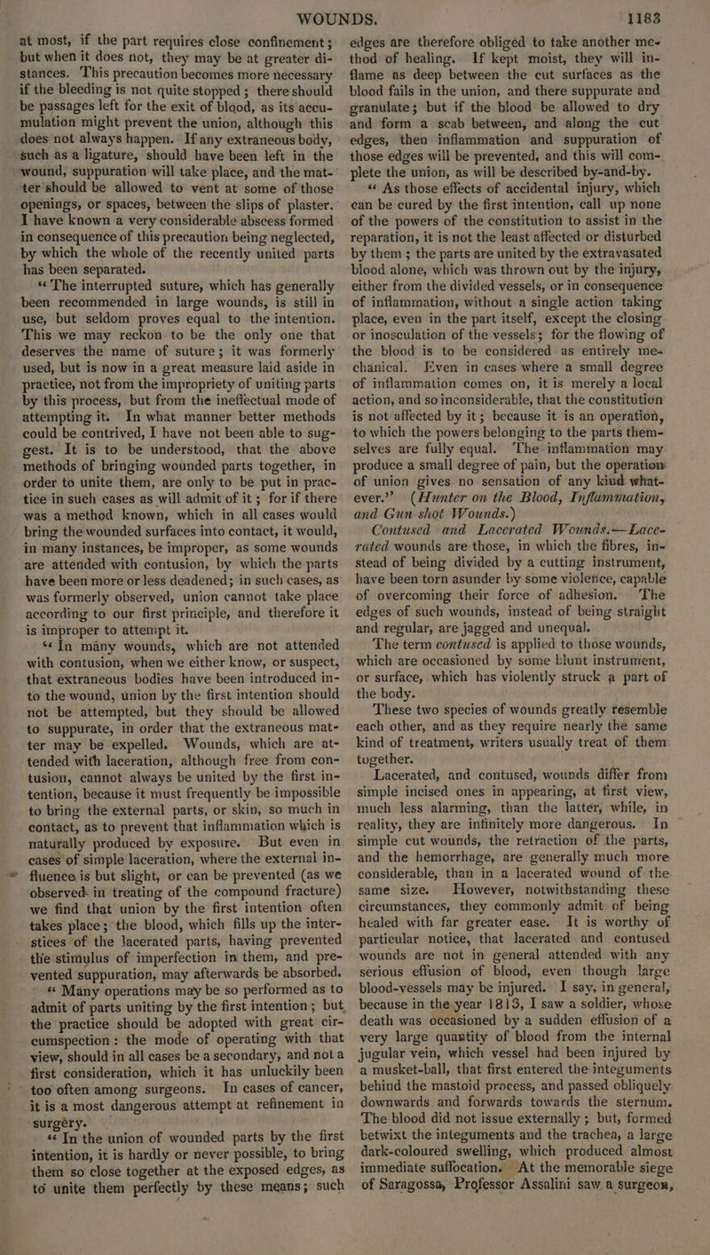 at most, if the part requires close confinement ; - but when it does not, they may be at greater di- stances. This precaution becomes more necessary if the bleeding is not quite stopped; there should be passages left for the exit of blood, as its accu- mulation might prevent the union, although this does not always happen. If any extraneous body, such asa ligature, should have been left in the ter should be allowed to vent at some of those openings, or spaces, between the slips of plaster. I have known a very considerable abscess formed in consequence of this precaution being neglected, by which the whole of the recently united parts has been separated. ‘“« The interrupted suture, which has generally been recommended in large wounds, is still in use, but seldom proves equal to the intention. This we may reckon to be the only one that deserves the name of suture; it was formerly used, but is now in a great measure laid aside in practice, not from the impropriety of uniting parts by this process, but from the ineffectual mode of attempting it. In what manner better methods could be contrived, I have not been able to sug- gest. It is to be understood, that the above methods of bringing wounded parts together, in order to unite them, are only to be put in prac- tice in such cases as will admit of it ; for if there was a method known, which in all cases would bring the wounded surfaces into contact, it would, in many instances, be improper, as some wounds are attended with contusion, by which the parts have been more or Jess deadened; in such cases, as was formerly observed, union cannot take place according to our first principle, and therefore it is improper to attempt it. “In many wounds, which are not attended with contusion, when we either know, or suspect, that extraneous bodies have been introduced in- to the wound, union by the first intention should not be attempted, but they should be allowed to suppurate, in order that the extraneous mat- ter may be expelled. Wounds, which are at- tended with laceration, although free from con- tusion, cannot always be united by the first in- tention, because it must frequently be impossible to bring the external parts, or skin, so much in contact, as to prevent that inflammation which is naturally produced by exposure. But even in. cases of simple laceration, where the external in- fluence is but slight, or can be prevented (as we observed: in treating of the compound fracture) we find that union by the first intention often takes place; the blood, which fills up the inter- stices of the lacerated parts, having prevented the stimulus of imperfection in them, and pre- vented suppuration, may afterwards be absorbed. «« Many operations may be so performed as to admit of parts uniting by the first intention ; but, the practice should be adopted with great cir- cumspection : the mode of operating with that view, should in all cases be a secondary, and nota first consideration, which it has unluckily been In cases of cancer, it is a most dangerous attempt at refinement in ‘surgery. poy ‘¢ In the union of wounded parts by the first intention, it is hardly or never possible, to bring them so close together at the exposed edges, as to unite them perfectly by these means; such 11838 edges are therefore obliged to take another me- thod of healing. If kept moist, they will in- flame as deep between the cut surfaces as the blood fails in the union, and there suppurate and granulate; but if the blood be allowed to dry and form a scab between, and along the cut edges, then inflammation and suppuration of those edges will be prevented, and this will com- plete the union, as will be described by-and-by. ‘«« As those effects of accidental injury, which can be cured by the first intention, call up none of the powers of the constitution to assist in the reparation, it is not the least affected or disturbed by them ; the parts are united by the extravasated blood alone, which was thrown out by the injury, either from the divided vessels, or in consequence of inflammation, without a single action taking place, even in the part itself, except the closing or inosculation of the vessels; for the flowing of the blood is to be considered as entirely me- chanical. Even in cases where a small degree of inflammation comes on, it is merely a local action, and so inconsiderable, that the constitutien is not affected by it; because it is an operation, to which the powers belonging to the parts them- selves are fully equal. The inflammation may produce a small degree of pain, but the operation of union gives no sensation of any kind what- ever.” (Hunter on the Blood, Inflammation, and Gun shot Wounds.) Contused and Lacerated Wounds.—Lace- rated wounds are those, in which the fibres, in- stead of being divided by a cutting instrument, have been torn asunder by some violence, capable of overcoming their force of adhesion, The edges of such wounds, instead of being straight and regular, are jagged and unequal. The term contused is applied to those wounds, which are occasioned by some blunt instrument, or surface, which has violently struck a part of the body. These two species of wounds greatly résemble each other, and as they require nearly the same kind of treatment, writers usually treat of them together. . Lacerated, and contused, wounds differ from simple incised ones in appearing, at first view, much less alarming, than the latter, while, in reality, they are infinitely more dangerous. In simple cut wounds, the retraction of the parts, and the hemorrhage, are generally much more considerable, than in a lacerated wound of the same size. However, notwithstanding these circumstances, they commonly admit: of being healed with far greater ease. It is worthy of particular notice, that lacerated and contused wounds are not in general attended with any serious effusion of blood, even though large blood-vessels may be injured. I say, in general, because in the year 1813, I saw a soldier, whose death was occasioned by a sudden effusion of a very large quantity of blood from the internal jugular vein, which vessel had been injured by a musket-ball, that first entered the integuments behind the mastoid process, and passed obliquely downwards and forwards towards the sternum. The blood did not issue externally ; but, formed betwixt the integuments and the trachea, a large dark-coloured swelling, which produced almost immediate suffocation. At the memorable siege of Saragossa, Professor Assalini saw. a surgeon,