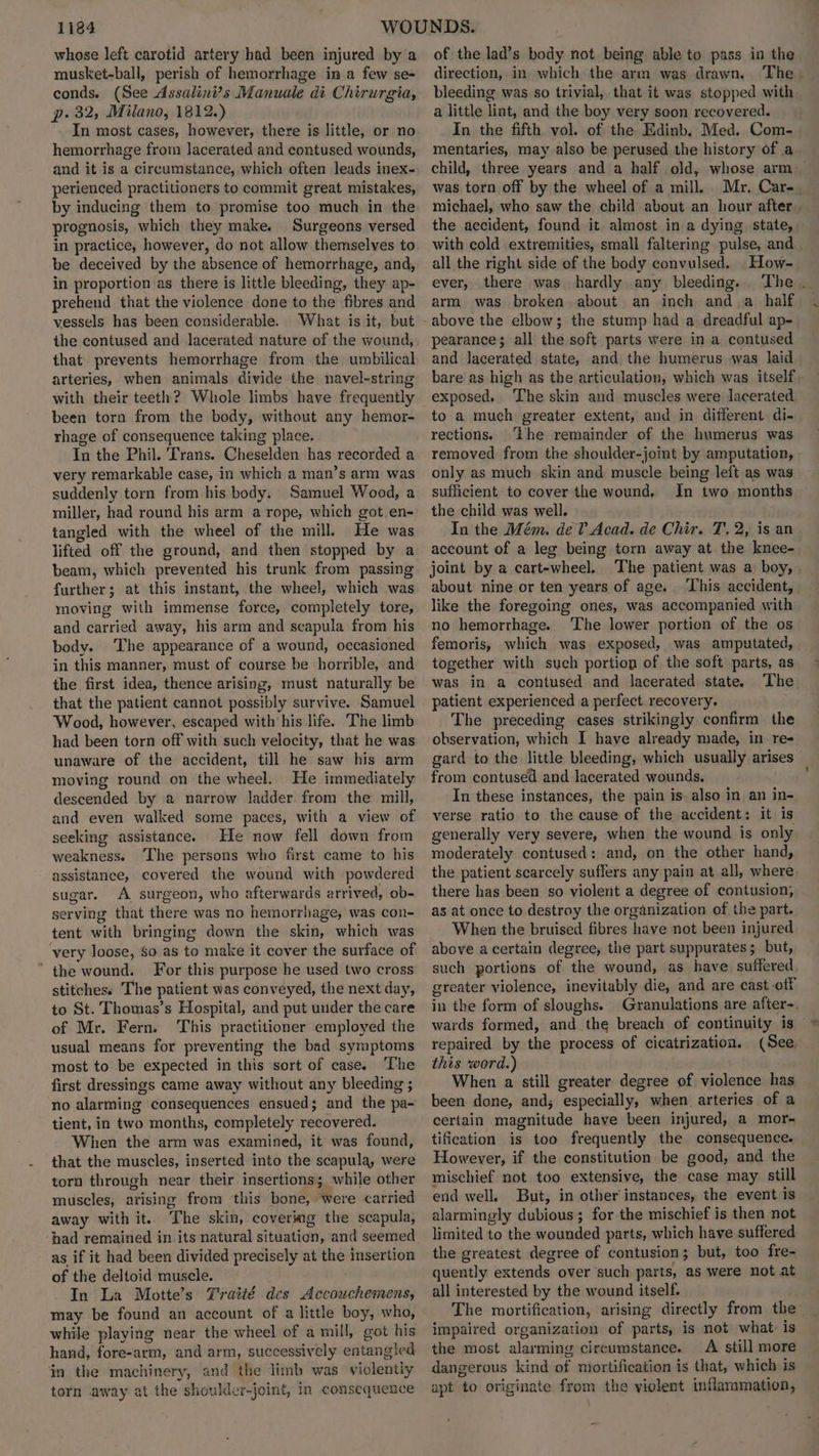 whose left carotid artery had been injured by a musket-ball, perish of hemorrhage in a few se- conds. (See Assalini’s Manuale di Chirurgia, p. 32, Milano, 1812.) In most cases, however, there is little, or no hemorrhage from Jacerated and contused wounds, and it is a circumstance, which often leads inex- perienced practitioners to commit great mistakes, by inducing them to promise too much in the prognosis, which they make. Surgeons versed in practice, however, do not allow themselves to be deceived by the absence of hemorrhage, and, in proportion as there is little bleeding, they ap- prehend that the violence done to the fibres and vessels has been considerable. What is it, but the contused and lacerated nature of the wound, that prevents hemorrhage from the umbilical arteries, when animals divide the navel-string with their teeth? Whole limbs have frequently been torn from the body, without any hemor- rhage of consequence taking place. In the Phil. Trans. Cheselden has recorded a very remarkable case, in which a man’s arm was suddenly torn from his body. Samuel Wood, a miller, had round his arm a rope, which got en- tangled with the wheel of the mill. He was lifted off the ground, and then stopped by a beam, which prevented his trunk from passing further; at this instant, the wheel, which was moving with immense force, completely tore, and carried away, his arm and scapula from his body. ‘The appearance of a wound, occasioned in this manner, must of course be horrible, and the first idea, thence arising, must naturally be that the patient cannot possibly survive. Samuel Wood, however, escaped with his life. The limb had been torn off with such velocity, that he was unaware of the accident, till he saw his arm moving round on the wheel. He immediately descended by a narrow ladder from the mill, and even walked some paces, with a view of seeking assistance. He now fell down from weakness. The persons who first came to his assistance, covered the wound with powdered sugar. A surgeon, who afterwards arrived, ob- serving that there was no hemorrhage, was con- tent with bringing down the skin, which was very loose, So as to make it cover the surface of ’ the wound. For this purpose he used two cross stitches: The patient was conveyed, the next day, to St. Thomas’s Hospital, and put under the care of Mr. Fern. This practitioner employed the usual means for preventing the bad symptoms most to be expected in this sort of case. The first dressings came away without any bleeding ; no alarming consequences ensued; and the pa- tient, in two months, completely recovered. When the arm was examined, it was found, that the muscles, inserted into the scapula, were torn through near their insertions; while other muscles, arising from this bone, were carried away with it.. The skin, covering the scapula, ‘had remained in its natural situation, and seemed as if it had been divided precisely at the insertion of the deltoid muscle. In La Motte’s Traitté des Accouchemens, may be found an account of a little boy, who, while playing near the wheel of a mill, got his hand, fore-arm, and arm, successively entangled in the machinery, and the limb was violently torn away at the shoulder-jeint, In consequence of the lad’s body not being able to pass in the direction, in which the arm was drawn. The. bleeding was so trivial, that it was stopped with. a little lint, and the boy very soon recovered. In the fifth vol. of the Edinb, Med. Com- mentaries, may also be perused the history of a child, three years and a half old, whose arm _ was torn off by the wheel of a mill. Mr, Car-. michael, who saw the child about an hour after. the accident, found it almost in a dying. state, with cold extremities, small faltering pulse, and all the right side of the body convulsed. How- ever, there was hardly any bleeding. ‘The . arm was broken about an inch anda half above the elbow; the stump had a dreadful ap- pearance; all the soft parts were in a contused and lacerated state, and the humerus -was laid bare as high as the articulation, which was itself. exposed. The skin and muscles were lacerated to a much greater extent, and in different di- rections. ‘Lhe remainder of the humerus was removed from the shoulder-joint by amputation, only as much skin and muscle being left as was sufficient to cover the wound, In two months the child was well. In the Mém. dev Acad. de Chir. T, 2, is an account of a leg being torn away at the knee- joint by a cart-wheel. The patient was a boy, about nine or ten years of age. This accident, like the foregoing ones, was accompanied with no hemorrhage. The lower portion of the os femoris, which was exposed, was amputated, together with such portion of the soft parts, as was in a contused and lacerated state. The patient experienced a perfect recovery. The preceding cases strikingly confirm the observation, which I have already made, in re- gard to the little bleeding, which usually arises from contused and lacerated wounds, In these instances, the pain is also in an in- verse ratio to the cause of the accident: it is generally very severe, when the wound is only moderately contused: and, on the other hand, the patient scarcely suffers any pain at all, where there has been so violent a degree of contusion, as at once to destroy the organization of the part. When the bruised fibres have not been injured above a certain degree, the part suppurates; but, such portions of the wound, as have suffered greater violence, inevitably die, and are cast-otf in the form of sloughs. Granulations are after-. wards formed, and the breach of continuity is © repaired by the process of cicatrization, (See, this word.) When a still greater degree of violence has been done, and; especially, when. arteries of a certain magnitude have been injured, a mor- tification is too frequently the consequence. However, if the constitution be good, and the mischief not too extensive, the case may still end well. But, in other instances, the event is alarmingly dubious; for the mischief is then not limited to the wounded parts, which have suffered the greatest degree of contusion; but, too fre- quently extends over such parts, as were not at all interested by the wound itself. The mortification, arising directly from the_ impaired organization of parts, is not what: is the most alarming circumstance. A still more dangerous kind of mortification is that, which is apt to originate from the violent inflammation,