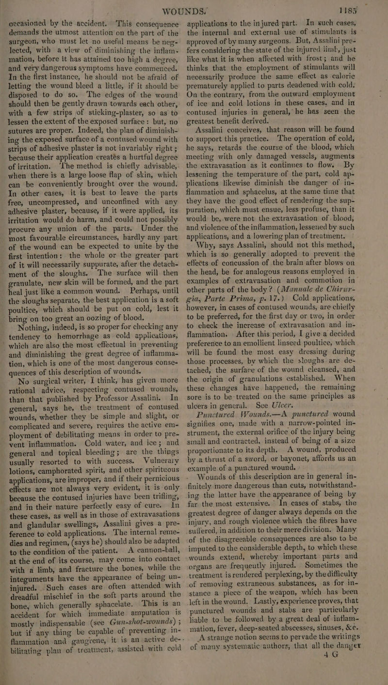 oecasioned by the accident. This consequence demands the utmost attention on the part of the surgeon, who must let no useful means be neg- lected, with a view of diminishing the inflam. mation, before it has attained too high a degree, and very dangerous symptoms have commenced. In the first instance, he should not be afraid of letting the wound bleed a little, if it should be disposed to do so. The edges of the wound should then be gently drawn towards each other, with a few strips of sticking-plaster, so as to lessen the extent of the exposed surface: but, no sutures are proper. Indeed, the plan of diminish- ing the exposed surface of a contused wound with strips of adhesive plaster is not invariably right ; because their application creatés a hurtful degree of irritation. ‘he method is chiefly advisable, when there is a large loose flap of skin, which can be conveniently brought over the wound. In other cases, it is best to leave the parts free, uncompressed, and unconfined with any adhesive plaster, because, if it were applied, its irritation would do harm, and could not possibly procure any union of the parts. Under the - most favourable circumstances, hardly any part of the wound can be expected to unite by the first intention: the whole or the greater part of it will necessarily suppurate, after the detach- “ment of the sloughs. ‘The surface will then granulate, new skin will be formed, and the part heal just like a common wound. Perhaps, until the sloughs separate, the best application is a soft poultice, which should be put on cold, lest it bring on too great an oozing of blood. Nothing, indeed, is so proper for checking any tendency to hemorrhage as cold applications, ’ which are also the most effectual in preventing and diminishing the great degree of inflamma- tion, which is one of the most dangerous conse- quences of this description of wounds. No surgical writer, I think, has given more rational advice, respecting contused wounds, than that published by Professor Assalini. In general, says he, the treatment of contused wounds, whether they be simple and slight, or complicated and severe, requires the active em- ployment of debilitating means in order to pre- vent inflammation. Cold water, and ice; and general and topical bleeding; are the things usually resorted to with success. Vulnerary lotions, camphorated spirit, and other spirituous applications, are improper, and if their pernicious effects are not always very evident, it is only beeause the contused injuries have been trifling, and in their nature perfectly easy of cure. in these cases, as well as in those of extravasations and glandular swellings, Assalini gives a pre- ference to cold applications. The internal reme- - dies and regimen, (says he) should also be adapted to the condition of the patient. A cannon-ball, at the end of its course, may come into contact with a limb, and fracture the bones, while the integuments have the appearance of being un- injured. Such cases are often attended with dreadful mischief in the soft parts around the bone, which generally sphacelate. This is an accident for which immediate. amputation is mostly * indispensable (see Gun-shot-wounds) ; but if any thing be capable of preventing in- bilitating plan of treatment, assisted. with cold 1185 applications to the injured part. In such cases, the internal and external use of stimulants is approved of by many surgeons. But, Assalini pre- fers considering the state of the injured limb, just like what it is when affected with frost; and he thinks that the employment of stimulants will necessarily produce the same effect as caloric prematurely applied to parts deadened with cold. On the contrary, from the outward employment of ice and cold lotions in these cases, and in contused injuries in general,’ he has seen the greatest benefit derived. Assalini conceives, that reason will be found to support this practice. The operation of cold, he says, retards the course of the blood, which meeting with only damaged vessels, augments the extravasation as it continues to flow. By lessening the temperature of the part, cold ap- plications likewise diminish the danger of in- flammation and sphacelus, at the same time that they have the good effect of rendering the sup- puration, which must ensue, less profuse, than it would be,.were not the extravasation of. blood, and violence of the inflammation, lessened by such applications, and a lowering plan of treatment. Why, says Assalini, should not this method, which is so. generally adopted to prevent the effetts of concussion of the brain after blows on the head, be for analogous reasons employed in examples of extravasation and commotion in other parts of the body? (Munuale de Chirur- gia, Parte Prima, p.17.) Cold applications, however, in cases of contused wounds, are chiefly to be preferred, for the first day or two, in order to check the increase of extravasation and in- flammation. . After this period, I give a decided preference to an emollient linseed poultice, which will be found the most easy dressing during those processes, by which the sloughs are de- tached, the surface of the wound cleansed, and the origin of granulations established. When these changes have happened, the remaining sore is to be treated on the same principles as ulcers in general. See Ulcer. Punctured Wounds.—A punctured wound signifies one, made with a narrow-pointed in- strument, the external orifice of the injury being small and contracted, instead of being of a size proportionate to its depth. A wound, produced by a thrust of a sword, or bayonet, affords us an example of a punctured wound. Wounds of this description are in general in- finitely more dangerous than cuts, notwithstand- ing the latter have the appearance of being by far the most extensive. In cases of stabs, the greatest degree of danger always depends on the injury, and rough violence which the fibres have suffered, in addition to their mere division. Many -of the disagreeable consequences are-also to be imputed to the considerable depth, to which these wounds extend, whereby important parts and organs are frequeutly injured. Sometimes the treatment is rendered perplexing, by the difficulty of removing extraneous substances, as for in- stance a piece of the weapon, which has been left in the wound. Lastly, experience proves, that punctured wounds and stabs are particularly liable to be followed by a great deal of intlam- mation, fever, deep-seated abscesses, sinuses, &c. A strange notion seems to pervade the writings of many systematic’authors, that all the danger