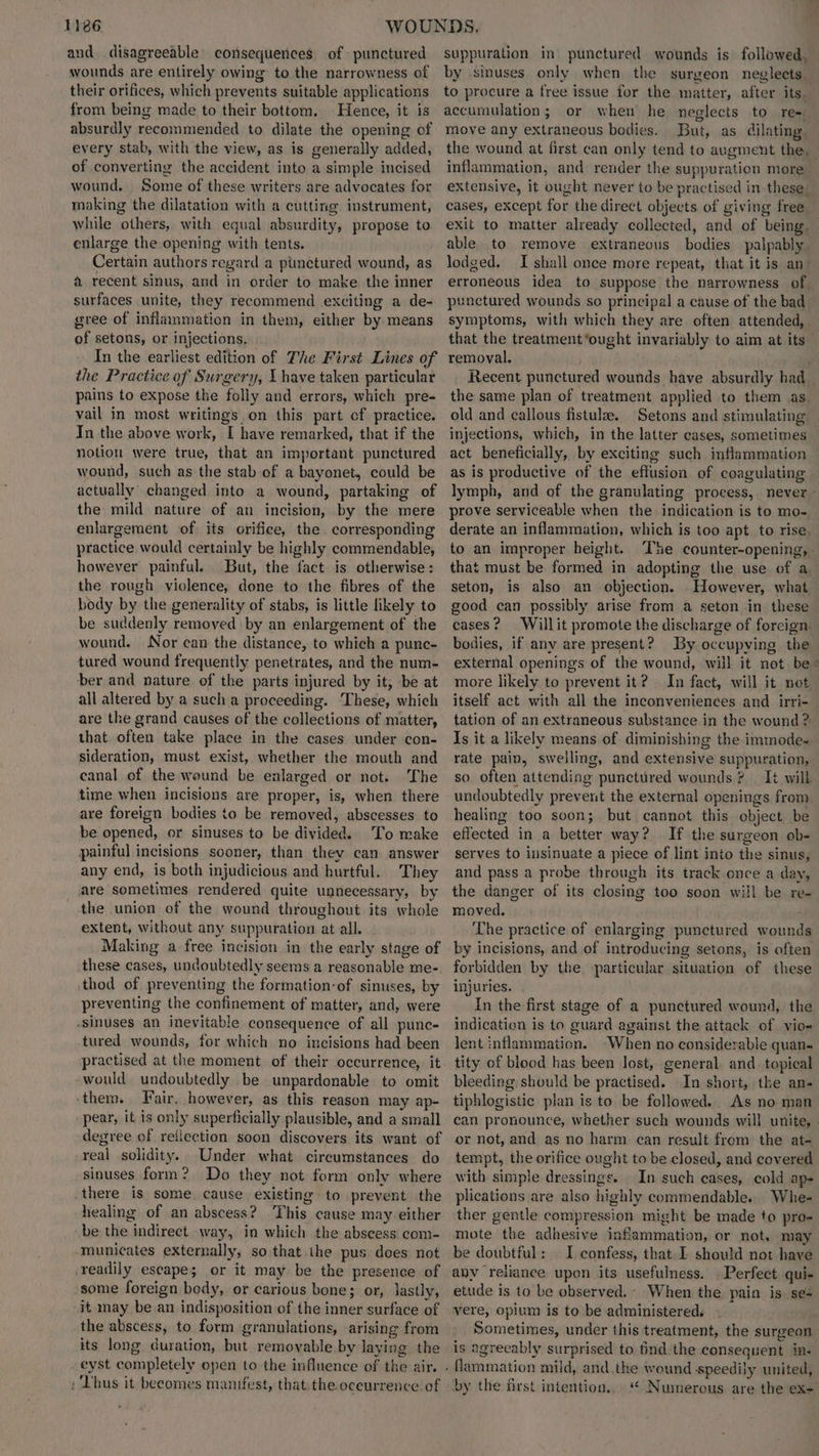 and disagreeable consequences of punctured wounds are entirely owing to the narrowness of their orifices, which prevents suitable applications from being made to their bottom. Hence, it is absurdly recommended to dilate the opening of every stab, with the view, as is generally added, of converting the accident into a simple incised wound, Some of these writers are advocates for making the dilatation with a cutting instrument, while others, with equal absurdity, propose to enlarge the opening with tents. Certain authors regard a punctured wound, as a recent sinus, and in order to make the inner surfaces unite, they recommend exciting a de- gree of inflammation in them, either by means of setons, or injections, In the earliest edition of The First Lines of the Practice of Surgery, I have taken particular pains to expose the folly and errors, which pre- vail in most writings on this part cf practice. In the above work, I have remarked, that if the notion were true, that an important punctured wound, such as the stab of a bayonet, could be actually changed into a wound, partaking of the mild nature of an incision, by the mere enlargement of its orifice, the corresponding practice would certainly be highly commendable, however painful. But, the fact is otherwise: the rough violence, done to the fibres of the body by the generality of stabs, is little likely to be suddenly removed by an enlargement of the wound. Nor can the distance, to which a punc- tured wound frequently penetrates, and the num- ber and nature of the parts injured by it, be at all altered by a such a proceeding. These, which are the grand causes of the collections of matter, that often take place in the cases under con- sideration, must exist, whether the mouth and canal of the wound be enlarged or not. The time when incisions are proper, is, when there are foreign bodies to be removed, abscesses to be opened, or sinuses to be divided. To make painful incisions sooner, than they can answer any end, is both injudicious and hurtful. They are sometimes rendered quite unnecessary, by the union of the wound throughout its whole extent, without any suppuration at all. Making a free incision in the early stage of these cases, undoubtedly seems a reasonable me-. thod of preventing the formation-of sinuses, by preventing the confinement of matter, and, were -sinuses an inevitable consequence of all punc- tured wounds, for which no incisions had been practised at the moment of their occurrence, it -would undoubtedly be unpardonable to omit -them. Fair. however, as this reason may ap- pear, it is only superficially plausible, and a small degree of reiiection soon discovers its want of real solidity. Under what cireumstances do sinuses form? Do they not form only where there is some. cause existing to prevent the healing of an abscess? This cause may either be the indirect way, in which the abscess com- municates externally, so that the pus does not ‘readily escape; or it may be the presence of some foreign body, or carious bone; or, lastly, it may be an indisposition of the inner surface of the abscess, to form granulations, arising from its long duration, but removable by laying the eyst completely open to the influence of the air. : ‘bus it becomes manifest, that the oceurrence of suppuration in’ punctured wounds is’ followed. by sinuses only when the surgeon neglects. accumulation; or when he neglects to re= move any extraneous bodies. But, as dilating. inflammation, and render the suppuration more cases, except for the direct objects of giving free able to remove extraneous bodies palpably lodged. I shall once more repeat, that it is an- erroneous idea to suppose the narrowness of punctured wounds so principal a cause of the bad symptoms, with which they are often attended, removal. the same plan of treatment applied to them as old and callous fistula. Setons and stimulating act beneficially, by exciting such inflammation as is productive of the effusion of coagulating prove serviceable when the indication is to mo- derate an inflammation, which is too apt to rise, to an improper height. that must be formed in adopting the use of a. seton, is also an objection. However, what good can possibly arise from a seton in these eases? Willit promote the discharge of forcign. bodies, if any are present? By occupying the external openings of the wound, will it not be more likely to prevent it? In fact, will it not itself act with all the inconveniences and irri- tation of an extraneous substance in the wound ? Is it a likely means of diminishing the immode- rate pain, swelling, and extensive suppuration, so often attending punctured wounds? It will undoubtedly prevent the external openings from healing too soon; but cannot this object be effected in a better way? If the surgeon ob- serves to insinuate a piece of lint into the sinus, and pass a probe through its track once a day, the danger of its closing too soon will be re- moved. The practice of enlarging punctured wounds by incisions, and of introducing setons, is often forbidden by the ‘particular situation of these injuries. In the first stage of a punctured wound, the indication is to guard against the attack of. vio- lent inflammation. -When no considerable quan- tity of blood has been Jost, general and. topical bleeding should be practised. In short, the an- tiphlogistic plan is to be followed. As no man or not, and as no harm can result from the at- tempt, the orifice ought to be closed, and covered with simple dressings. In such eases, cold a plications are also highly commendable. Whe- ther gentle compression might be made to pro- mote the adhesive inflammation, or not. may be doubtful: | I confess, that I should not have any rejiance upon its usefulness. . Perfect qui- etude is to be observed. When the pain is se vere, opium is to be administered, Sometimes, under this treatment, the surgeon is agreeably surprised to tind the consequent in- by the first intention., “ Numerous are the ex-