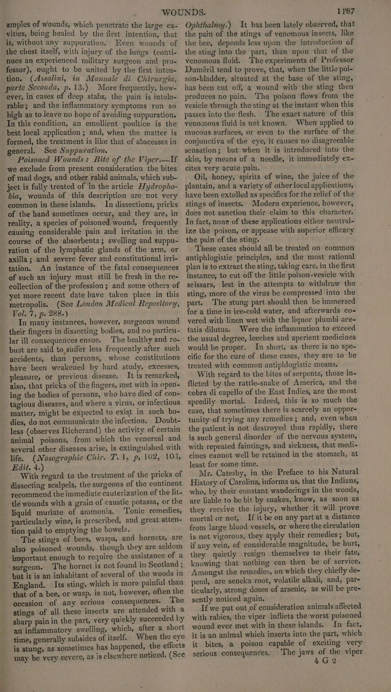 amples of wounds, which penetrate the large ca- vities, being healed by the first intention, that is, without any suppuration. Even wounds of the chest itself, with injury of the lungs (conti- nues an experienced military surgeon and pro- fessor), ought to be united by the first inten- tion. (Assalini, in Manuale di Chirurgia, parte Seconda, p.13.) More frequently, how- ever, in cases of deep stabs, the pain is intole- rable; and the inflammatory symptoms run so high as to leave no hope of avoiding suppuration. In this condition, an emollient poultice is the best local application; and, when the matter is formed, the treatment is like that of abscesses in general. See Suppuration. Poisoned Wounds: Bite of the Viper.—If we exclude from present consideration the bites of mad dogs, and other rabid animals, which sub- ject is fully treated of in the article Hydropho- bia, wounds of this description are not very - common in theseislands. In dissections, pricks of the hand sometimes occur, and they are, in reality, a species of poisoned wound, frequently causing considerable pain and irritation in the course of the absorbents; swelling and suppu- ration of the lymphatic glands of the arm, or axilla; and severe fever and constitutional irri- tation. An instance of the fatal consequences of such an injury must still be fresh in the re- collection of the profession; and some others of ‘yet more recent date have taken place in this metropolis. (See London Medical Repository, Vol. 7, p. 288.) | In many instances, however, surgeons wound their fingers in dissecting bodies, and no particu- lar ill consequences ensue. bust are said to suffer less frequently after such accidents, than persons, whose constitutions have been weakened by hard study, excesses, pleasure, or previous disease. It is remarked, also, that pricks of the fingers, met with in open- ing the bodies of persons, who have died of con- tagious diseases, and where a virus, or infectious matter, might be expected to exist in such bo- dies, do not communicate the infection. Doubt- less (observes Richerand) the activity of certain animal poisons, from which the venereal and several other diseases arise, is extinguished with life. (Nosographie Chir. T.1, p, 102, 103, Edit. 4.) With regard to the treatment of the pricks of dissecting scalpels, the surgeons of the continent recommend the immediate cauterization of the lit- tlé wounds with a grain of caustic potassa, or the liquid muriate of ammonia. Tonic remedies, particularly wine, is prescribed, and great atten- tion paid to emptying the bowels. The stings of bees, wasps, and hornets, are also poisoned wounds, though they are seldom important enough to require the assistance of a ‘surgeon. The hornet is not found in Scotland ; but it is an inhabitant of several of the woods in England. Its sting, which is more painful than that of a bee, or wasp, is not, however, often the occasion of any serious consequences. The stings of all these insects are attended with a sharp pain in the part, very quickly succeeded by an inflammatory swelling, which, after a short time, generally subsides of itself. When the eye is stung, as sometimes has happened, the effects may be very severe, as is elsewhere noticed, (See 1787 Ophthalmy.) It has been lately observed, that the pain of the stings of venomous insects, like the bee, depends less upon the introduction of the sting into the part, than upon that of the venomous fluid. The experiments of Professor Duméril tend to prove, that, when the little poi- son-bladder, situated at the base of the sting, has been cut off, a wound with the sting then produces no pain. The poison flows from the vesicle through the sting at the instant when this passes into the flesh. ‘The exact nature of this venomous fiuid is not known, When applied to mucous surfaces, or even to the surface of the conjunctiva of the eye, it causes no disagreeable sensation; but when it is introduced into the skin, by means of a needle, it immediately ex- cites very acute pain. Oil, honey, spirits cf wine, the juice of the plantain, and a variety of other local applications, have been extolled as specifics for the relief of the stings of insects. Modern experience, however, does not sanction their claim to this character. In fact, none of these applications either neutral- ize the poison, or appease with superior efficacy the puin of the sting. - These cases should all be treated on common antiphlogistic principles, and the most rational plan is to extract the sting, taking care, in the first instance, to cut off the little poison-vesicle with scissars, lest in the attempts to withdraw the sting, more of the virus be compressed into the part. The stung part should then be immersed for a time in ice-cold water, and afterwards co- vered with linen wet with the liquor plumbi ace- tatis dilutus. Were the inflammation to exceed the usual degree, leeches and aperient medicines would be proper. In short, as there is no spe- cific for the cure of these cases, they are to be treated with common antiphlogistic means. With regard to the bites of serpents, those in- flicted by the rattle-snake of America, and the cobra di capello of the East Indies, are the most speedily mortal. Indeed, this is so much the case, that sometimes there is scarcely an oppor- tunity of trying any remedies ; and, even when the patient is not destroyed thus rapidly, there is such general disorder of the nervous system, with repeated faintings, and sickness, that medi- cines cannot well be retained in the stomach, at least for some time. Mr. Catesby, in the Preface to his Natural History of Carolina, informs us, that the Indians, who, by their constant wanderings in the woods, are liable to be bit by snakes, know, as soon as they receive the injury, whether it will prove mortal or not, If it be on any part at a distance from large blood vessels, or where the circulation is not vigorous, they apply their remedies; but, if any vein, of considerable magnitude, be hurt, they quietly resign themselves to their fate, knowing that nothing can then be of service. ‘Amongst the remedies, on which they chiefly de- pend, are seneka root, volatile alkali, and, par- ticularly, strong doses of arsenic, as will be pre- sently noticed again. If we put out of consideration animals affected with rabies, the viper inflicts the worst poisoned wound ever met with in these islands. In fact, it is an animal which inserts into the part, which it bites, a poison capable of exciting very serious consequences. The jaws of the viper