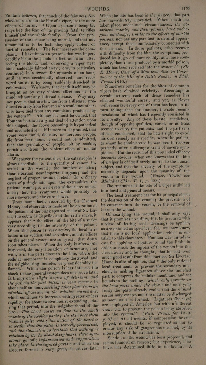 Fontana believes, that much of the faintness, &amp;c. which ensues upon the bite of a viper, are the mere effects of terror. ‘* Upon a person’s being bit (says he) the fear of its proving fatal terrifies himself and the whole family. From the per- suasion of the disease being mortal, and that not a moment is to be lost, they apply violent or hurtful remedies. The fear increases the com- plaint. T have known a person, that was imper- ceptibly bit in the hands or feet, and who, after seeing the blood, ‘and, observing a viper near him, suddenly fainted away ; one, in particular, continued in a swoon for upwards of an hour, until he was accidentally observed, and reco- vered out of it by being suddenly drenched in cold water. We know, that death itself may be brought on by very violent affections of the mind, without any internal disease. Why may not people, that are bit, die from a disease, pro- duced entirely from fear, and who would not other- wise have died from any complaint produced by the venom?” Although it must be owned, that Fontana bestowed a great deal of attention upon this subject, the above reasoning is hypothetical and inconclusive. If it were to be granted, that some very timid, delicate, or nervous people, die from fear alone, it could not be admitted, that the generality of people, bit by snakes, perish also from the violent effect of mental alarm, Whenever the patient dies, the catastrophe is always ascribable to the quantity of venom in- serted in the wound; the number of bites; their situation near important organs ; and the neglect of proper means of relief. In ordinary eases of a single bite upon the extremities, the patients would get well even without any assist- ance; but the symptoms would probably be more severe, and the cure slower. From some facts, recorded by Sir Everard Home, and observations made on the operation of the poisons of the black spotted snake of St. Lu- cia, the cobra di Capello, and the rattle snake, it appears, that “ the effects of the bite of a snake vary according to the intensity of the poison. When the poison is very active, the local irri- tation is so sudden, and so violent, and its effects on the general system are so great, that death soon takes place. When the body ts afterwards inspected, the only alteration of structure, met with, is in the parts close to the bite, where the- cellular membrane is completely destroyed, and the neighbouring muscles very considerably in- flamed. When the poison is less intense, the shock to the general system does not prove fatal. It brings on @ slight degree of delirium, and the puin'in the part bitten is very severe: in about half an hour, swelling takes place from an effusion of serum im the cellular membrane, which continues to increase, with greater or less rapidity, for about twelve hours, extending, du- ring that period, into the neighbourhood of the bite.. The blood ceases to flow in tie small vessels of the swollen parts ; the skin over them becomes quite cold; the action of the heart is so weak, that the pulse is scarcely perceptidle, and the stomach is so irritable that nothing és retained by it. In about sixty hours, these sym- ptoms go off; inflammation and suppuration take place in the injured parts ; aud when the abscess formed is very great, it proves fatal. 1189 When the bite has been in the firger, that part has immediately mortified. When death has taken place, under such circumstances, tke ab- sorbent vessels, and their glands, have wnder- gone no change, similar to the effects of morbid poisons, nor has any part lost its natural appear- ance, except those immediately connected with the abscess. In those patients, who recover with difficulty from the bite, the symptoms, pro- duced by it, go off more readily, and more com- pletely, than those produced by a morbid poison, which has been received into the system.”’ (Sir E. Home, Case of a Man who died in Conse- quence of the Bite of a Rattle Snake, in Phil. Trans. 1810.) Numerous remedies for the bites of common vipers have obtained celebrity. According to certain writers, each of these remedies has effected wonderful cures; and yet, as Boyer well remarks, every one of them has been in its turn relinquished for another, the sole recom- mendation of which has frequently consisted in its novelty. Any of these boastei medicines, though of opposite qualities, cured, or at least seemed to cure, the patients, and the part'sans of each considered, that he had a right to extol his own remedy as a specific, when the patient, to whom he administered it, was seen to recover perfectly, after suffering a train of severe sym- ptoms. But the reason of this pretended efficacy becomes obvious, when one knows that the bite of a viper is of itself rarely mortal to the human subject, and that the severity of the symptoms materially depends upon the quantity of the venom in the wound. (Boyer, Traité des Maladies Chir. T..\, p. 426+) The treatment of the bite of a viper is divided into local and genera] means. The local treatment has for its principal object the destruction of the venom ; the prevention of its entrance into the vessels, or the removal of it from the wound. Of scarifying the wound, I shall only say, a view of letting such dressings be applied, as are extolled as specifics; for, we now know, that there is no local application, which is en- titled to this character. Fontana was an adyo- cate for applying a ligature ronnd the limb, in order to check the ingress of the venom into the circulation; and he thought, that he had seep much good result from this practice. Sir Everard Home is also of opinion, that * the only rational local treatment, to prevent the secondary mis- chief, is making ligatures above the tumefied part, to compress the’cellular membrane, and set bounds to the swelling, which only spreads in the loose parts under the skin ; and searifying freely the parts already swoln, that the eftused serum may escape, and the matter be discharged as soon asit is formed. Ligatures (he says) are employed in America, but with a different view, viz. to prevent the poison being absorbed into the system.” (Phil. Trans. for 18.0, p. 87.) At all events, if compression be em- ployed, it should be ‘so regulated as not to create any risk of gangrenous mischief, by its interruption of the circulation. Suction of the wound has been proposed, and seems founded on reason; but experienee, I be- lieve, has determined little in its favour. A
