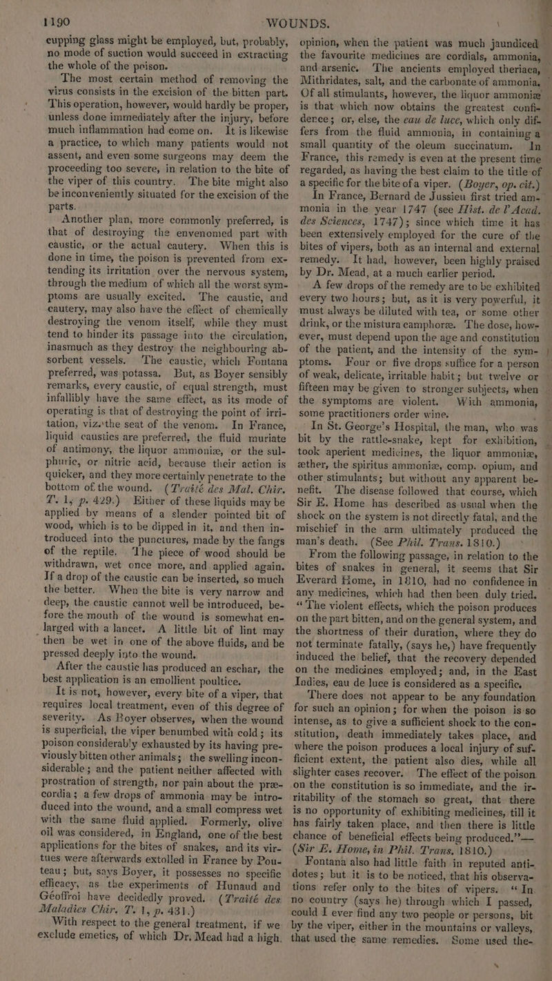 $190 cupping glass might be employed, but, probably, no mode of suction would succeed in extracting the whole of the prison. The most certain method of removing the virus consists in the excision of the bitten part. This operation, however, would hardly be proper, unless done immediately after the injury, before much inflammation had come on. It is likewise a practice, to which many patients would not assent, and even some surgeons may deem the proceeding too severe, in relation to the bite of the viper of this country. The bite might also be inconveniently situated for the excision of the parts. Another plan, more commonly preferred, is that of destroying the envenomed part with caustic, or the actual cautery. When this is done in time, the poison is prevented from ex- tending its irritation over the nervous system, through the medium of which all the worst sym- ptoms are usually excited. The caustic, and cautery, may also have the effect of chemically destroying the venom itself, while they must tend to hinder its passage into the circulation, inasmuch as they destroy the neighbouring ab- sorbent vessels. ‘The caustic, which Fontana preferred, was potassa. But, as Boyer sensibly remarks, every caustic, of equal strength, must infallibly have the same effect, as its mode of operating is that of destroying the point of irri- tation, viz.'the seat of the venom. In France, liquid caustics are preferred, the fluid muriate of antimony, the liquor ammonise, or the sul- phuric, or nitrie acid, because their action is quicker, and they more certainly penetrate to the bottom of the wound. (Tvatté des Mal. Chir. @. 1; p. 429.) Hither of these liquids may be applied by means of a slender pointed bit of wood, which is to be dipped in it, and then in- troduced into the punctures, made by the fangs of the reptile. ‘The piece of wood should be withdrawn, wet once more, and applied again. If a drop of the caustic can be inserted, so much the better. When the bite is very narrow and deep, the caustic cannot well be introduced, be- fore the mouth of the wound is somewhat en- larged with a lancet. A little bit of lint may then be wet in one of the above fluids, and be pressed deeply into the wound, After the caustic has produced an eschar, the best application is an emollient poultice. It is not, however, every bite of a viper, that requires local treatment, even of this degree of severity. As Boyer observes, when the wound is superficial, the viper benumbed with cold; its poison considerably exhausted by its having pre- viously bitten other animals; the swelling incon- siderable; and the patient neither affected with prostration of strength, nor pain about the pree- cordia ; a few drops of ammonia may be intro- duced into the wound, anda small compress wet with the same fluid applied. Formerly, olive oil was considered, in England, one of the best applications for the bites of snakes, and its vir- tues were afterwards extolled in France by Pou- teau; but, says Boyer, it possesses no specific efficacy, as the experiments of Hunaud and Géoffroi have decidedly proved. (Traité des. Maladies Chir, T..1, p. 431.) With respect to the general treatment, if we exclude emetics, of which Dr, Mead had a high, ny opinion, when the patient was much jaundiced » a and arsenic. The ancients employed theriaca, Of all stimulants, however, the liquor ammonia’ is that which now obtains the greatest confi-+ dence; or, else, the eaw de luce, which only dif. fers from the fluid ammonia, in containing a small quantity of the oleum succinatum. France, this remedy is even at the present time regarded, as having the best claim to the title of a specific for the bite ofa viper. (Boyer, op. cit.) In France, Bernard de Jussieu first tried am- been extensively employed for the cure of the remedy. It had, however, been highly praised by Dr. Mead, at a much earlier period. every two hours; but, as it is very powerful, it must always be diluted with tea, or some other drink, or the mistura camphoree. The dose, how- ever, must depend upon the age and constitution of the patient, and the intensity of the sym- ptoms. Four or tive drops suffice for a person of weak, delicate, irritable habit; but twelve or fifteen may be given to stronger subjects, when the symptoms are violent. With ammonia, some practitioners order wine. ’ In St. George’s Hospital, the man, who was bit by the rattle-snake, kept for exhibition, took aperient medicines, the liquor ammonia, ether, the spiritus ammonia, comp. opium, and other stimulants; but without any apparent be- nefit. The disease followed that course, which Sir E. Home has described as usual when the shock on the system is not directly fatal, and the mischief in the arm ultimately produced the man’s death. (See Phil. Trans.1810.) > From the following passage, in relation to the bites of snakes in general, it seems that Sir Everard Home, in 1810, had no confidence in any medicines, which had then been. duly tried. “The violent effects, which the poison produces on the part bitten, and on the general system, and the shortness of their duration, where they do not terminate fatally, (says he,) have frequently induced the belief, that the recovery depended on the medicines employed; and, in the East Indies, eau de luce is considered as a specific. There does not appear to be any foundation for such an opinion; for when the poison is so intense, as to give a sufficient shock to the con- stitution, death immediately takes place, and where the poison produces a local injury of suf- ficient extent, the patient also dies, while all slighter cases recover. The effect of the poison on the constitution is so immediate, and the ir- ritability of the stomach so great, that there Is no opportunity of exhibiting medicines, till it has fairly taken place, and then there is little chance of beneficial effects being produced.”— (Sir E. Home, in Phil. Trans, 1810.) Fontana also had little faith in reputed anti- dotes; but it is to be noticed, that his observa- tions refer only to the bites of vipers. ‘In. no country (says he) through which I passed, could I ever find any two people or persons, bit that used the same remedies. Some used the- a