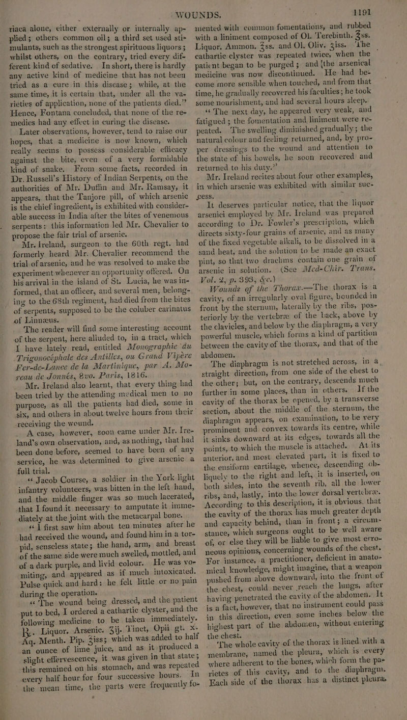 riaca alone, either externally or internally ap- plied; others common oil; a third set used sti- mulants, such as the strongest spirituous liquors ; whilst others, on the contrary, tried every dif- ferent kind of sedative. In short, there is hardly any active kind of medicine that has not been tried as a cure in this disease; while, at the same time, it is certain that, under all the va- rieties of application, none of the patients died.” Hence, Fontana concluded, that none of the re- medies had any effect in curing the disease. Later observations, however, tend to raise our hopes, that a medicine is now known, which really seems to possess considerable eflicacy against the bite, even of a very formidable kind of snake. From some facts, recorded in Dr. Russell’s History of Indian Serpents, on the authorities of Mr. Duffin and Mr. Ramsay, it appears,. that the Tanjore pill, of which arsenic is the chief ingredient, is exhibited with consider- able success in India after the bites of venemous serpents: this information led Mr. Chevalier to propose the fair trial of arsenic. Mr. Ireland, surgeon to the 60th regt. had formerly heard Mr. Chevalier recommend the trial of arsenic, and he was resolved to make the experiment whenever an opportunity offered. On his arrival in the island of St. Lucia, he was in- formed, that an officer, and several men, belong- ing to the 68th regiment, had died from the bites of serpents, supposed to be the coluber carinatus of Linneus. The reader will find some interesting account of the serpent, here alluded to, ina tract, which 1 have lately read, entitled Monographie du Trigonocéphale des Antilles, ow Grand Vijiere Fer-de-Lanee de la Martinique, par A. Mo- vreau de Jonnés, 8vo. Paris, 1816. Mr. Ireland also learnt, that every thing had been tried by the attending medical men to no purpose, as all the patients had died, some in receiving the weund. A case, however, soon came under Mr. Tre Jand’s own observation, and, as nothing, that had been done before, seemed to have been of any service, he was determined to give arsenic a full trial. «‘ Jacob Course, a soldier in the York light infantry volunteers, was bitten in the left hand, and the middle finger was so much lacerated, that Ifoundit necessary to amputate it imme- diately at the joint with the metacarpal bone. « | first saw him about ten minutes after he pid, senseless state; the hand, arm, and breast of the same side were much swelled, mottled, and of a dark purple, and livid colour. He was vo- miting, and appeared as if much intoxicated. Pulse quick and hard: he felt little or no pain during the operation. «The wound being dressed, and the patient put to bed, I ordered a cathartic clyster, and the following medicine. to be taken immediately. >. Liquor. Arsenic. 3ij. Vinct, Opii gt. x. Ag. Mentb. Pip. 3iss; which was added to half an ounce of lime juice, and as it produced a slight effervescence, it was given in that state; this remained on his stomach, and was repeated the mean time, the parts were frequently fo- 2 1191 mented with common fomentations, and tubbed with a liniment composed of OL. ‘Terebinth. ss. Liquor. Ammon. 3ss. and Ol, Oliv. iss. ‘Lhe cathartic clyster was repeated twice, when the patient began to be purged; and {the arsenical medicine was now discontinued. He had be- come more sensible when touched, and from that time, he gradually recovered his faculties; he took some nourishment, and had several hours sleep. ‘The next day, he appeared very weak, and fatigued ; the fomentation and liniment were re- peated. The swelling diminished gradually; the natural colour and feeling returned, and, by pro- per dressings to the wound and attention to the state of his bowels, he soon recovered and returned to his duty.” Mr. Ireland recites about four other examples, in which arsenic was exhibited with similar suc- ess. $ It deserves particular notice, that the liquor arsenici employed by Mr. Ireland was prepared according to Dr. Fowler's prescription, which directs sixty-four grains of arsenic, and as many of the fixed vegetable alkali, to be dissolved in a sand heat, and the solution to be made an exact pint, so that two drachms contain one grain of arsenic in solution. (See MMcd-Chir. Trans. Vol. 2, p. 393, &¢.) Wounds of the Thorax.—The thorax is a cavity, of an irregularly oval figure, bounded in front by the sternum, laterally by the ribs, pos- teriorly by the vertebra of the back, above by the clavicles, and below by the diaphragm, a very powerful muscle, which forms a kind of partition between the cavity of the thorax, and that of the abdomen. The diaphragm ts not stretched across, in a straight direction, from one side of the chest to the other; but, on the contrary, descends much further in some places, than in others. If the cavity of the thorax be opened, by a transverse section, about the middle of the. sternum, the diaphragm appears, on examination, to be very prominent and convex towards its centre, while it sinks downward at its edges, towards all the points, to which the muscle is attached. At its anterior, and most elevated part, it is fixed to the ensiferm cartilage, whence, descending ob- liquely to the right and left, it is inserted, on both sides, into the seventh rib, all the lower ribs, and, lastly, into the lower dorsal vertcbra. According to this description, it is obvious, that the cavity of the thorax has much greater depth and capacity behind, than in front; a circum stance, which surgeons ought to be well aware of, or else they will be liable to give most erro- neous opinions, concerning wounds of the chest. For instance, a practitioner, deficient in anato- mnical knowledge, might imagine, that a weapon pusbed from above downward, into the front of the chest, could never reach the lungs, after having penetrated the eavity of the abdomen. It is a fact, however, that no instrument could pass in this direction, even some inches below the highest part of the abdomen, without entering the chest. The whole cavity of the thorax is lined with a membrane, named the pleura, which is every where adherent to the bones, which form the pas rietes of this cavity, and to the diaphragm. Each side of the thorax has a distinct pleura