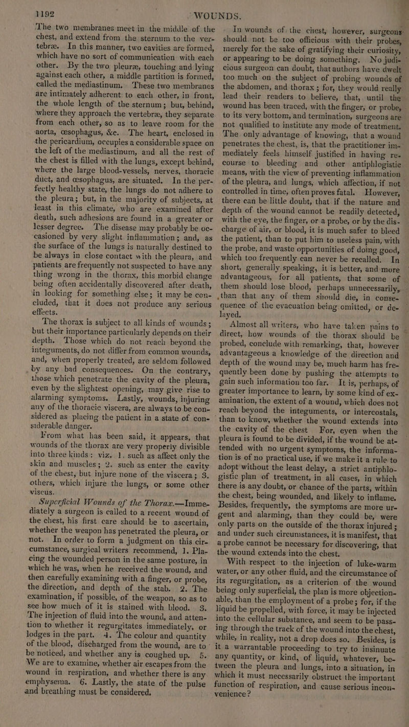 ‘The two membranes meet in the middle of the chest, and extend from the sternum to the ver- tebrae. In this manner, two cavities are formed, which have no sort of communication with each other. By the two pleura, touching and lying against.each other, a middle partition is formed, called the mediastinum, These two membranes are intimately adherent: to each other, in front, the whole length of the sternum; but, behind, where they approach the vertebrze, they separate from each other, so as to leave room for the aorta, oesophagus, &e. The heart, enclosed in the pericardium, occupies a considerable space on the left of the mediastinum, and all the rest of the chest is filled with the lungs, except behind, where the large blood-vessels, nerves, thoracic duct, and cesophagus, are situated. In the per- fectly healthy state, the lungs do not adhere to the pleura; but, in the majority of subjects, at Jeast in this climate, who are examined after death, such adhesions are found in a greater or lesser degree. The disease may probably be oc- casioned by very slight inflammation; and, as the surface of the lungs is naturally destined to be always in close contact with the pleura, and patients are frequently not suspected to have any thing wrong in the thorax, this morbid change being often accidentally discovered after death, in locking for something else; it may be con- cluded, that it dees not produce any serious effects. The thorax is subject to all kinds of wounds; but their importance particularly depends on their depth. Those which do not reach beyond the integuments, do not differ from common wounds, and, when properly treated, are seldom followed by any bad consequences. On the contrary, 1hose which penetrate the cavity of the pleura, even by the slightest opening, may give rise to alarming symptoms. Lastly, wounds, injuring any of the thoracic viscera, are always to be con- sidered as placing the patient in a state of con- siderable danger. From what has been said, it appears, that wounds of the thorax are very properly divisible into three kinds: viz. 1, such as affect only the skin and muscles; 2. such as enter the cavity of the chest, but injure none of the viscera; 3. others, which injure the lungs, or some other viscus. Superficial Wounds of the Thorax.—Imme- diately a surgeon is called to a recent wound of the chest, his first care should be to ascertain, whether the weapon has penetrated the pleura, or not. In order to form a judgment on this cir- cumstance, surgical writers recommend, 1. Pla- cing the wounded person in the same posture, in which he was, when he received the wound, and then carefully examining with a finger, or probe, the direction, and depth of the stab. 2. The examination, if possible, of the weapon, so as to see how much of it is stained with blood. 3. The injection of fluid into the wound, and atten- tion to whether it regurgitates immediately, or lodges in the part. 4. The colour and quantity be noticed, and whether any is coughed up. 5. We are to examine, whether air escapes from the wound in respiration, and whether there is any emphysema. 6. Lastly, the state of the pulse and breathing must be considered. In wounds of: the chest, however, surgeons: should. not be too officious with their. probes, merely for the sake of gratifying their curiosity, or appearing to be doing something. No judi cious surgeon can doubt, that authors have dwelt teo much on the subject of probing wounds of the abdomen, and thorax ; for, they would really lead their readers to believe, that,. until the wound has been traced, with the finger, or probe, — to its very bottom, and termination, surgeons are not qualified to institute any mode of treatment. The. only advantage of knowing, that a wound penetrates the chest, is, that the practitioner im- mediately feels himself justified in having rea course to bleeding and other antiphlogistie means, with the view of preventing inflammation of the pleura, and lungs, which affection, if not controlled in time, often proves fatal. However, there can be little doubt, that if the nature and depth of the wound cannot be readily detected, | with the eye, the finger, or a probe, or by the dis- charge of air, or blood, it is much safer to bleed the patient, than to put him to useless pain, with the probe, and waste opportunities of doing good, which too frequently can never be recalled. In short, generally speaking, it is better, and more advantageous, for all patients, that some of — them should lose blood, perhaps unnecessarily, than that any of them should die, in conse- quence of the evacuation being omitted, or de- layed. ; Almost all writers, who have taken pains to | direct, how wounds of the thorax should be probed, conclude with remarking, that, however advantageous a knowledge of the direction and depth of the wound may be, much harm has fre- quently been done by pushing the attempts to gain such information too far. It is, perhaps, of greater importance to learn, by some kind of ex- amination, the extent of a wound, which does not reach beyond the integuments, or intercostals, than to know, whether the wound extends into the cavity of the chest For, eyen when the pleura is found to be divided, if the wound be ate tended with no urgent symptoms, the informa- tion is of no practical use, if we make it a rule to adopt without the least delay, a strict antiphlo- gistic plan of treatment, in all cases, in which there is any doubt, or chance of the parts, within the chest, being wounded, and likely to inflame. Besides, frequently, the symptoms are more ur- gent and alarming, than they could be, were only parts on the outside of the thorax injured ; and under such circumstances, it is manifest, that a probe cannot be necessary for discovering, that the wound extends into the chest. With respect to the injection of luke-warm water, or any other fluid, and the circumstance of its regurgitation, as a criterion of the wound being only superficial, the plan is more objection- able, than the employment of a probe ; for, if the liquid be propelled, with force, it may be injected into the cellular substance, and seem to be pass- ing through the track of the wound into the chest, while, in reality, not a drop does so. Besides, is it a warrantable proceeding to try to insinuate any quantity, or kind, of liquid, whatever, be- tween the pleura and lungs, into a situation, in which it must necessarily obstruct the important function of respiration, and cause serious incon- venience ?